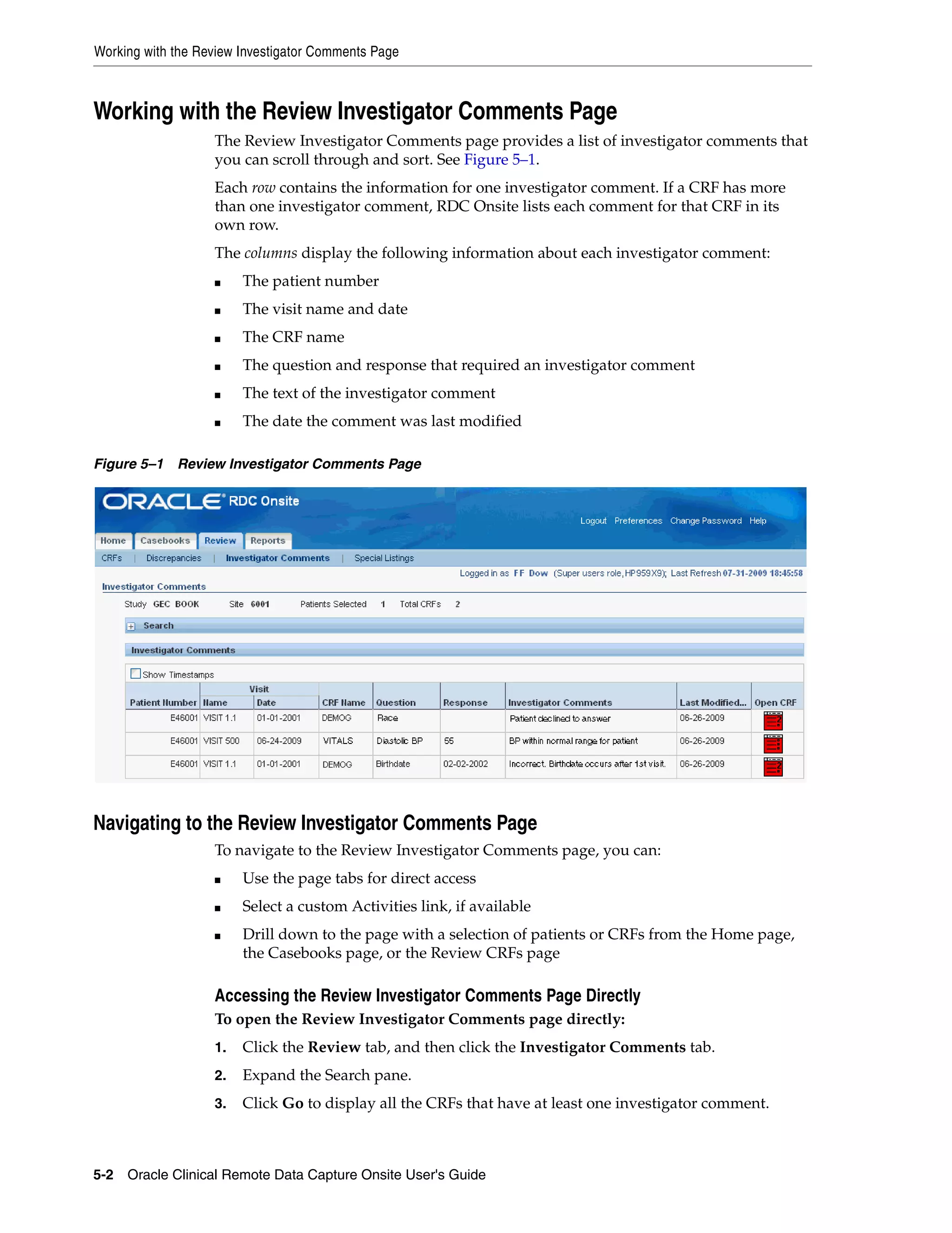 Working with the Review Investigator Comments Page 5-2 Oracle Clinical Remote Data Capture Onsite User's Guide Working with the Review Investigator Comments Page The Review Investigator Comments page provides a list of investigator comments that you can scroll through and sort. See Figure 5–1. Each row contains the information for one investigator comment. If a CRF has more than one investigator comment, RDC Onsite lists each comment for that CRF in its own row. The columns display the following information about each investigator comment: ■ The patient number ■ The visit name and date ■ The CRF name ■ The question and response that required an investigator comment ■ The text of the investigator comment ■ The date the comment was last modified Figure 5–1 Review Investigator Comments Page Navigating to the Review Investigator Comments Page To navigate to the Review Investigator Comments page, you can: ■ Use the page tabs for direct access ■ Select a custom Activities link, if available ■ Drill down to the page with a selection of patients or CRFs from the Home page, the Casebooks page, or the Review CRFs page Accessing the Review Investigator Comments Page Directly To open the Review Investigator Comments page directly: 1. Click the Review tab, and then click the Investigator Comments tab. 2. Expand the Search pane. 3. Click Go to display all the CRFs that have at least one investigator comment. 