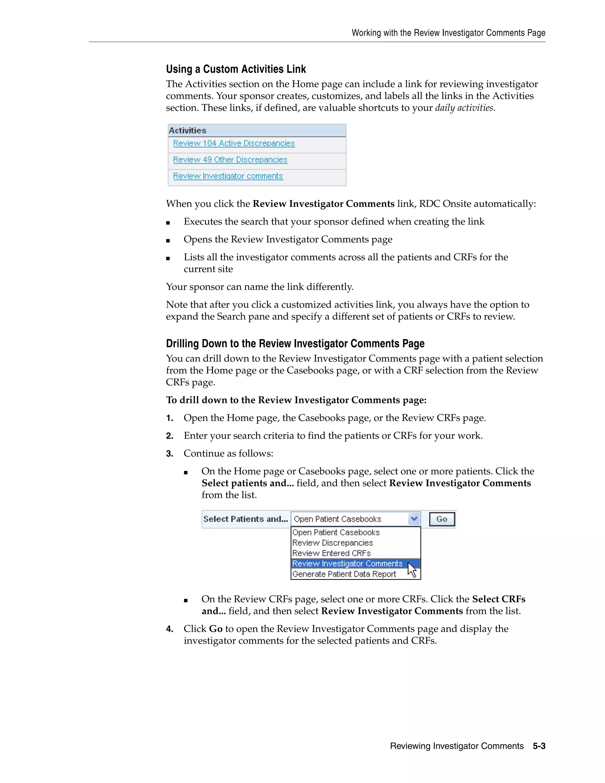 Working with the Review Investigator Comments Page Reviewing Investigator Comments 5-3 Using a Custom Activities Link The Activities section on the Home page can include a link for reviewing investigator comments. Your sponsor creates, customizes, and labels all the links in the Activities section. These links, if defined, are valuable shortcuts to your daily activities. When you click the Review Investigator Comments link, RDC Onsite automatically: ■ Executes the search that your sponsor defined when creating the link ■ Opens the Review Investigator Comments page ■ Lists all the investigator comments across all the patients and CRFs for the current site Your sponsor can name the link differently. Note that after you click a customized activities link, you always have the option to expand the Search pane and specify a different set of patients or CRFs to review. Drilling Down to the Review Investigator Comments Page You can drill down to the Review Investigator Comments page with a patient selection from the Home page or the Casebooks page, or with a CRF selection from the Review CRFs page. To drill down to the Review Investigator Comments page: 1. Open the Home page, the Casebooks page, or the Review CRFs page. 2. Enter your search criteria to find the patients or CRFs for your work. 3. Continue as follows: ■ On the Home page or Casebooks page, select one or more patients. Click the Select patients and... field, and then select Review Investigator Comments from the list. ■ On the Review CRFs page, select one or more CRFs. Click the Select CRFs and... field, and then select Review Investigator Comments from the list. 4. Click Go to open the Review Investigator Comments page and display the investigator comments for the selected patients and CRFs. 