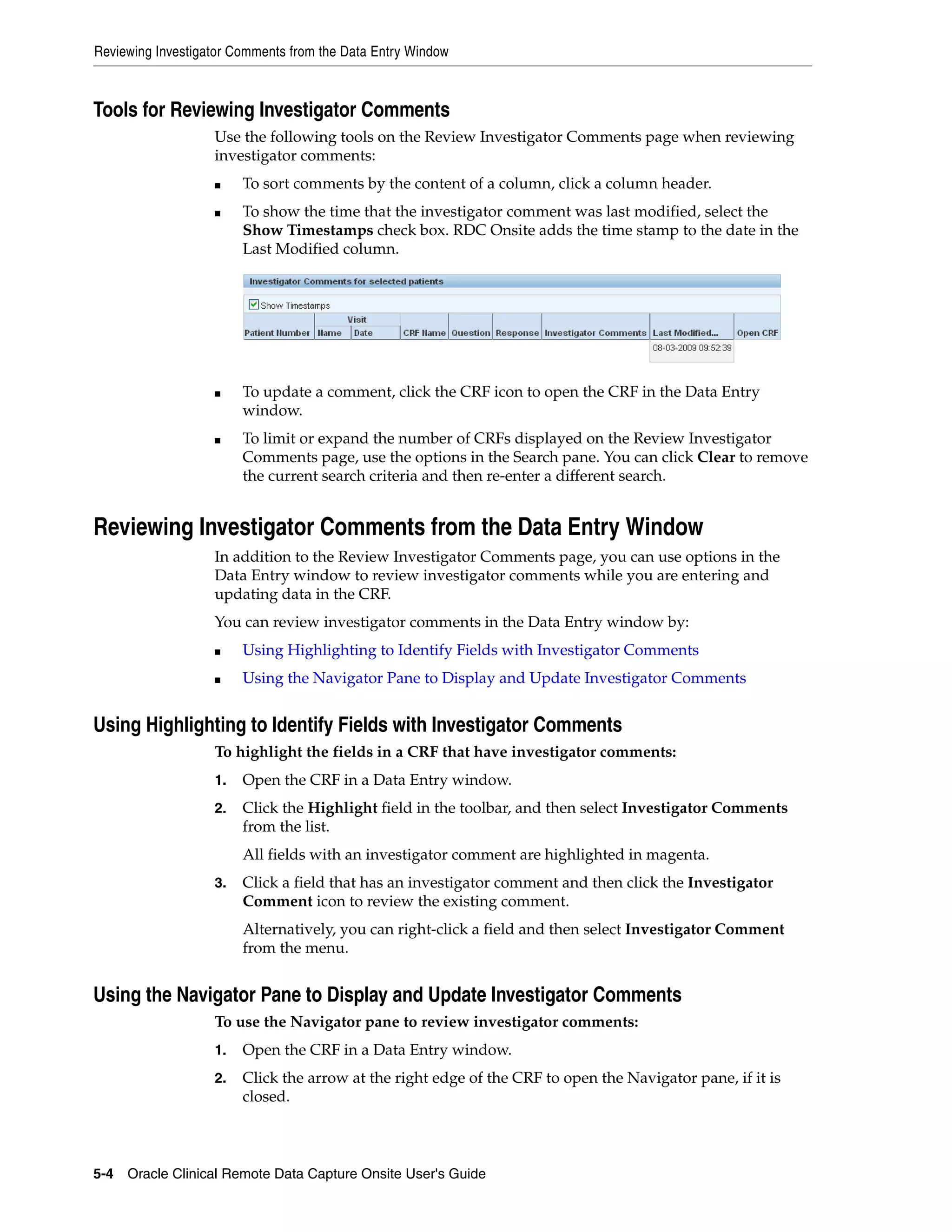 Reviewing Investigator Comments from the Data Entry Window 5-4 Oracle Clinical Remote Data Capture Onsite User's Guide Tools for Reviewing Investigator Comments Use the following tools on the Review Investigator Comments page when reviewing investigator comments: ■ To sort comments by the content of a column, click a column header. ■ To show the time that the investigator comment was last modified, select the Show Timestamps check box. RDC Onsite adds the time stamp to the date in the Last Modified column. ■ To update a comment, click the CRF icon to open the CRF in the Data Entry window. ■ To limit or expand the number of CRFs displayed on the Review Investigator Comments page, use the options in the Search pane. You can click Clear to remove the current search criteria and then re-enter a different search. Reviewing Investigator Comments from the Data Entry Window In addition to the Review Investigator Comments page, you can use options in the Data Entry window to review investigator comments while you are entering and updating data in the CRF. You can review investigator comments in the Data Entry window by: ■ Using Highlighting to Identify Fields with Investigator Comments ■ Using the Navigator Pane to Display and Update Investigator Comments Using Highlighting to Identify Fields with Investigator Comments To highlight the fields in a CRF that have investigator comments: 1. Open the CRF in a Data Entry window. 2. Click the Highlight field in the toolbar, and then select Investigator Comments from the list. All fields with an investigator comment are highlighted in magenta. 3. Click a field that has an investigator comment and then click the Investigator Comment icon to review the existing comment. Alternatively, you can right-click a field and then select Investigator Comment from the menu. Using the Navigator Pane to Display and Update Investigator Comments To use the Navigator pane to review investigator comments: 1. Open the CRF in a Data Entry window. 2. Click the arrow at the right edge of the CRF to open the Navigator pane, if it is closed. 