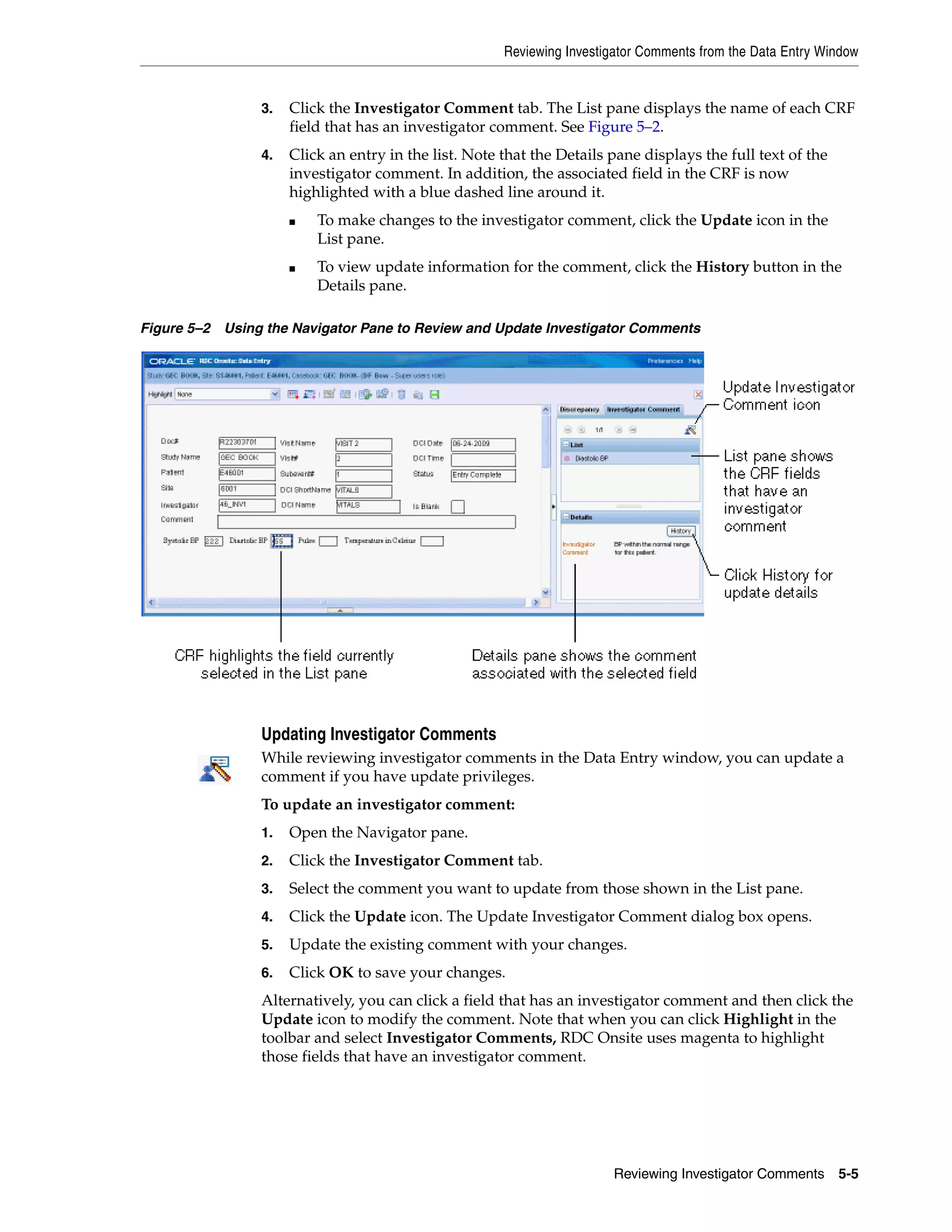 Reviewing Investigator Comments from the Data Entry Window Reviewing Investigator Comments 5-5 3. Click the Investigator Comment tab. The List pane displays the name of each CRF field that has an investigator comment. See Figure 5–2. 4. Click an entry in the list. Note that the Details pane displays the full text of the investigator comment. In addition, the associated field in the CRF is now highlighted with a blue dashed line around it. ■ To make changes to the investigator comment, click the Update icon in the List pane. ■ To view update information for the comment, click the History button in the Details pane. Figure 5–2 Using the Navigator Pane to Review and Update Investigator Comments Updating Investigator Comments While reviewing investigator comments in the Data Entry window, you can update a comment if you have update privileges. To update an investigator comment: 1. Open the Navigator pane. 2. Click the Investigator Comment tab. 3. Select the comment you want to update from those shown in the List pane. 4. Click the Update icon. The Update Investigator Comment dialog box opens. 5. Update the existing comment with your changes. 6. Click OK to save your changes. Alternatively, you can click a field that has an investigator comment and then click the Update icon to modify the comment. Note that when you can click Highlight in the toolbar and select Investigator Comments, RDC Onsite uses magenta to highlight those fields that have an investigator comment. 