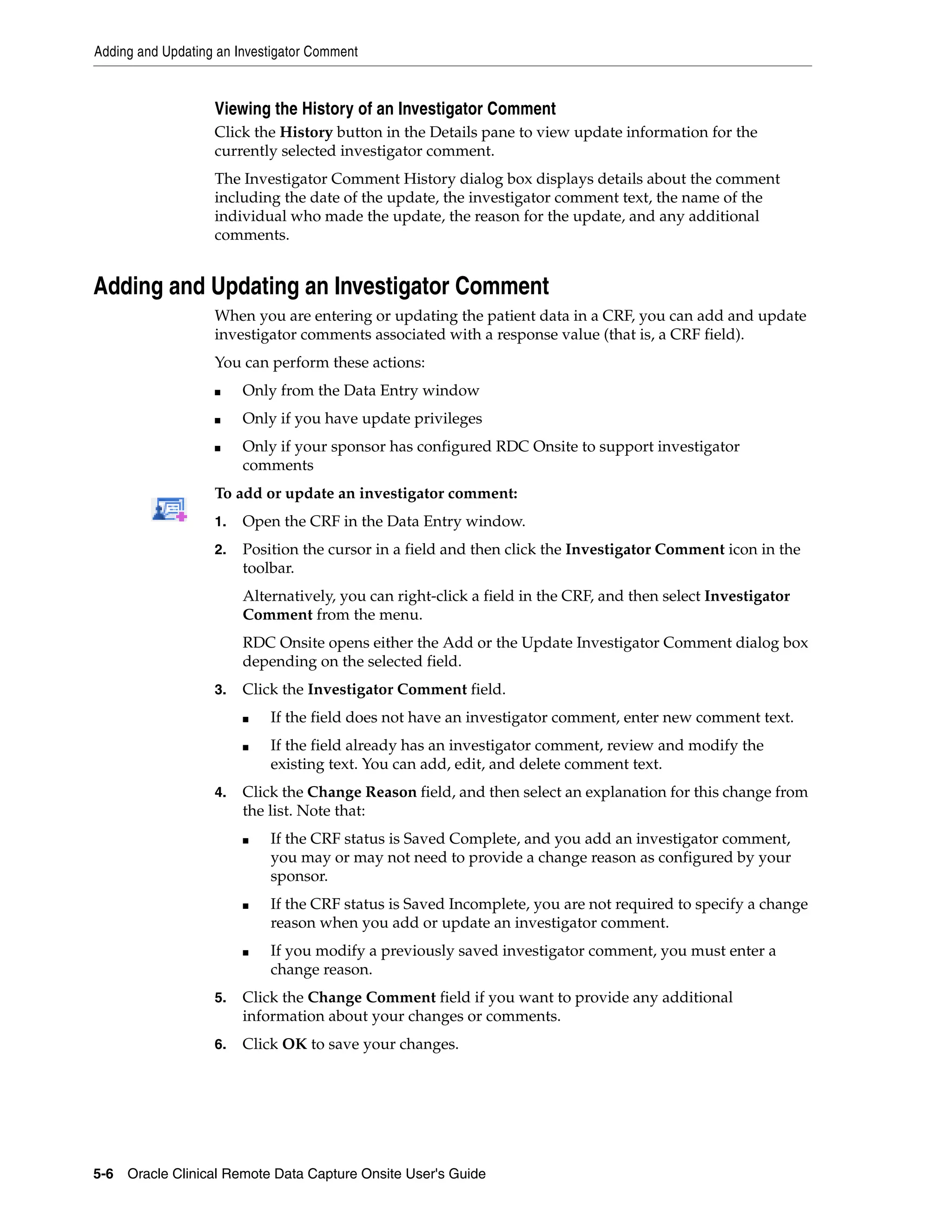 Adding and Updating an Investigator Comment 5-6 Oracle Clinical Remote Data Capture Onsite User's Guide Viewing the History of an Investigator Comment Click the History button in the Details pane to view update information for the currently selected investigator comment. The Investigator Comment History dialog box displays details about the comment including the date of the update, the investigator comment text, the name of the individual who made the update, the reason for the update, and any additional comments. Adding and Updating an Investigator Comment When you are entering or updating the patient data in a CRF, you can add and update investigator comments associated with a response value (that is, a CRF field). You can perform these actions: ■ Only from the Data Entry window ■ Only if you have update privileges ■ Only if your sponsor has configured RDC Onsite to support investigator comments To add or update an investigator comment: 1. Open the CRF in the Data Entry window. 2. Position the cursor in a field and then click the Investigator Comment icon in the toolbar. Alternatively, you can right-click a field in the CRF, and then select Investigator Comment from the menu. RDC Onsite opens either the Add or the Update Investigator Comment dialog box depending on the selected field. 3. Click the Investigator Comment field. ■ If the field does not have an investigator comment, enter new comment text. ■ If the field already has an investigator comment, review and modify the existing text. You can add, edit, and delete comment text. 4. Click the Change Reason field, and then select an explanation for this change from the list. Note that: ■ If the CRF status is Saved Complete, and you add an investigator comment, you may or may not need to provide a change reason as configured by your sponsor. ■ If the CRF status is Saved Incomplete, you are not required to specify a change reason when you add or update an investigator comment. ■ If you modify a previously saved investigator comment, you must enter a change reason. 5. Click the Change Comment field if you want to provide any additional information about your changes or comments. 6. Click OK to save your changes. 