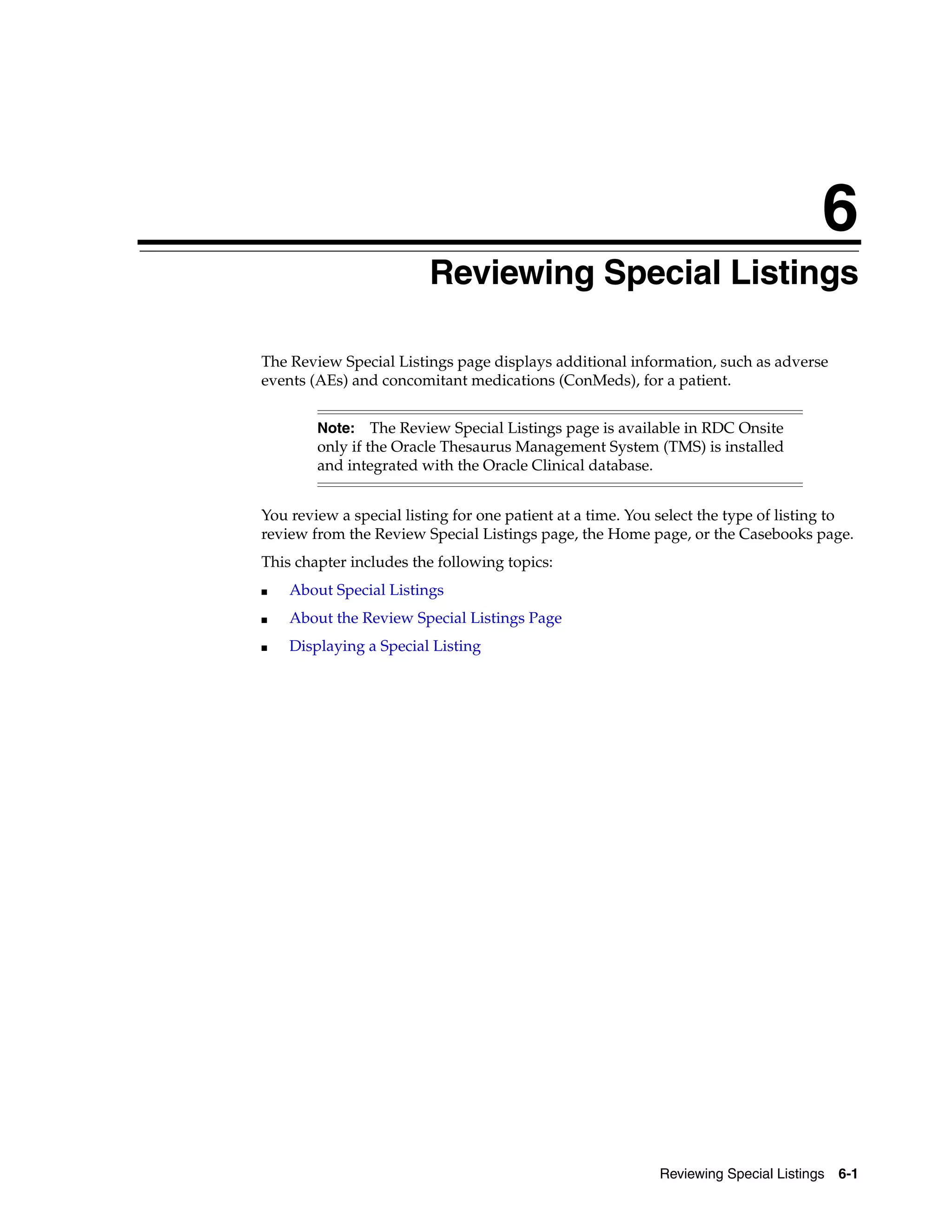 6 Reviewing Special Listings 6-1 6Reviewing Special Listings The Review Special Listings page displays additional information, such as adverse events (AEs) and concomitant medications (ConMeds), for a patient. You review a special listing for one patient at a time. You select the type of listing to review from the Review Special Listings page, the Home page, or the Casebooks page. This chapter includes the following topics: ■ About Special Listings ■ About the Review Special Listings Page ■ Displaying a Special Listing Note: The Review Special Listings page is available in RDC Onsite only if the Oracle Thesaurus Management System (TMS) is installed and integrated with the Oracle Clinical database. 
