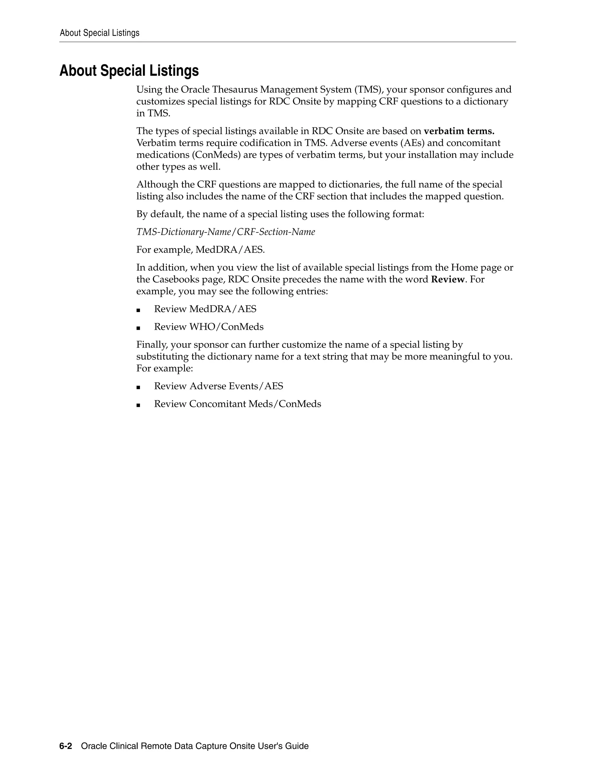 About Special Listings 6-2 Oracle Clinical Remote Data Capture Onsite User's Guide About Special Listings Using the Oracle Thesaurus Management System (TMS), your sponsor configures and customizes special listings for RDC Onsite by mapping CRF questions to a dictionary in TMS. The types of special listings available in RDC Onsite are based on verbatim terms. Verbatim terms require codification in TMS. Adverse events (AEs) and concomitant medications (ConMeds) are types of verbatim terms, but your installation may include other types as well. Although the CRF questions are mapped to dictionaries, the full name of the special listing also includes the name of the CRF section that includes the mapped question. By default, the name of a special listing uses the following format: TMS-Dictionary-Name/CRF-Section-Name For example, MedDRA/AES. In addition, when you view the list of available special listings from the Home page or the Casebooks page, RDC Onsite precedes the name with the word Review. For example, you may see the following entries: ■ Review MedDRA/AES ■ Review WHO/ConMeds Finally, your sponsor can further customize the name of a special listing by substituting the dictionary name for a text string that may be more meaningful to you. For example: ■ Review Adverse Events/AES ■ Review Concomitant Meds/ConMeds 