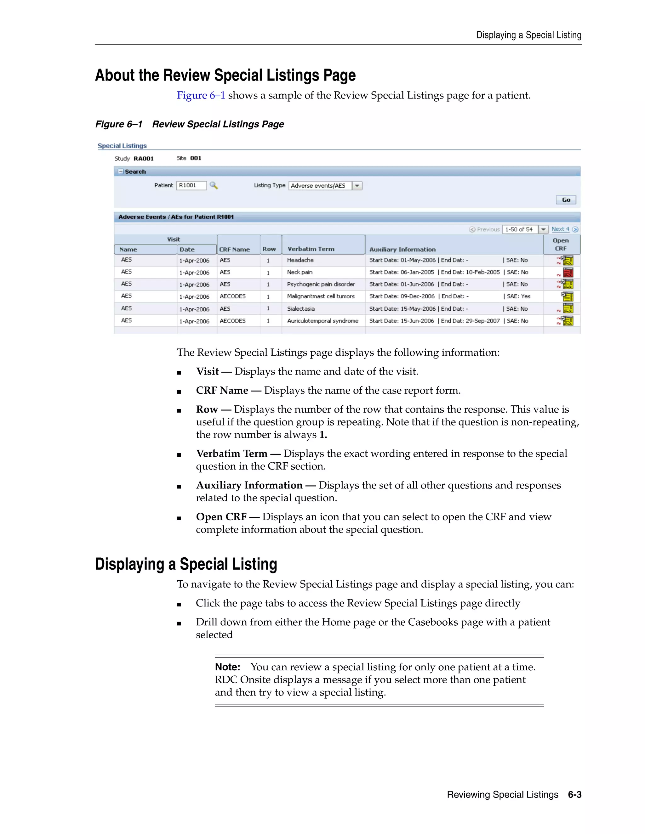 Displaying a Special Listing Reviewing Special Listings 6-3 About the Review Special Listings Page Figure 6–1 shows a sample of the Review Special Listings page for a patient. Figure 6–1 Review Special Listings Page The Review Special Listings page displays the following information: ■ Visit — Displays the name and date of the visit. ■ CRF Name — Displays the name of the case report form. ■ Row — Displays the number of the row that contains the response. This value is useful if the question group is repeating. Note that if the question is non-repeating, the row number is always 1. ■ Verbatim Term — Displays the exact wording entered in response to the special question in the CRF section. ■ Auxiliary Information — Displays the set of all other questions and responses related to the special question. ■ Open CRF — Displays an icon that you can select to open the CRF and view complete information about the special question. Displaying a Special Listing To navigate to the Review Special Listings page and display a special listing, you can: ■ Click the page tabs to access the Review Special Listings page directly ■ Drill down from either the Home page or the Casebooks page with a patient selected Note: You can review a special listing for only one patient at a time. RDC Onsite displays a message if you select more than one patient and then try to view a special listing. 