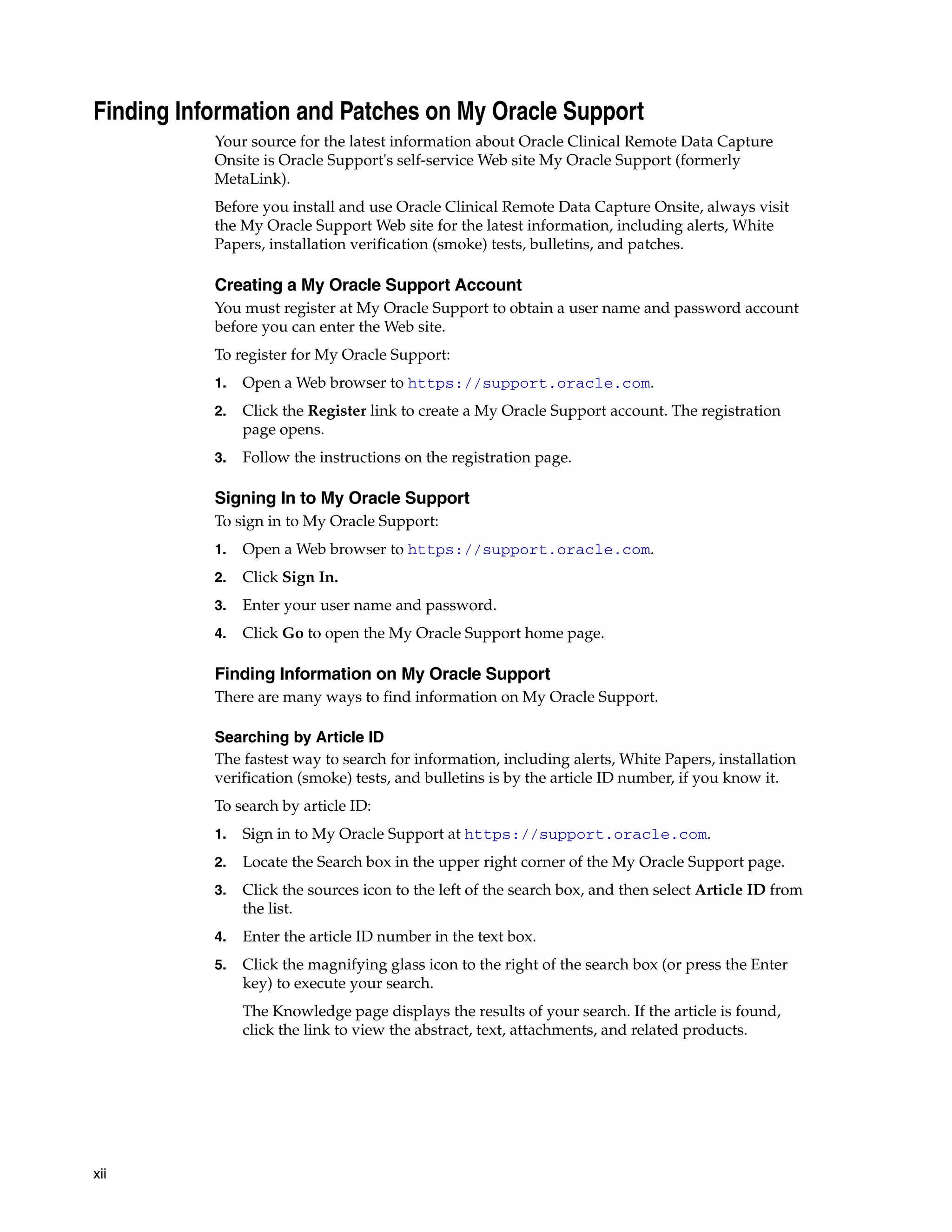 xii Finding Information and Patches on My Oracle Support Your source for the latest information about Oracle Clinical Remote Data Capture Onsite is Oracle Support's self-service Web site My Oracle Support (formerly MetaLink). Before you install and use Oracle Clinical Remote Data Capture Onsite, always visit the My Oracle Support Web site for the latest information, including alerts, White Papers, installation verification (smoke) tests, bulletins, and patches. Creating a My Oracle Support Account You must register at My Oracle Support to obtain a user name and password account before you can enter the Web site. To register for My Oracle Support: 1. Open a Web browser to https://support.oracle.com. 2. Click the Register link to create a My Oracle Support account. The registration page opens. 3. Follow the instructions on the registration page. Signing In to My Oracle Support To sign in to My Oracle Support: 1. Open a Web browser to https://support.oracle.com. 2. Click Sign In. 3. Enter your user name and password. 4. Click Go to open the My Oracle Support home page. Finding Information on My Oracle Support There are many ways to find information on My Oracle Support. Searching by Article ID The fastest way to search for information, including alerts, White Papers, installation verification (smoke) tests, and bulletins is by the article ID number, if you know it. To search by article ID: 1. Sign in to My Oracle Support at https://support.oracle.com. 2. Locate the Search box in the upper right corner of the My Oracle Support page. 3. Click the sources icon to the left of the search box, and then select Article ID from the list. 4. Enter the article ID number in the text box. 5. Click the magnifying glass icon to the right of the search box (or press the Enter key) to execute your search. The Knowledge page displays the results of your search. If the article is found, click the link to view the abstract, text, attachments, and related products. 