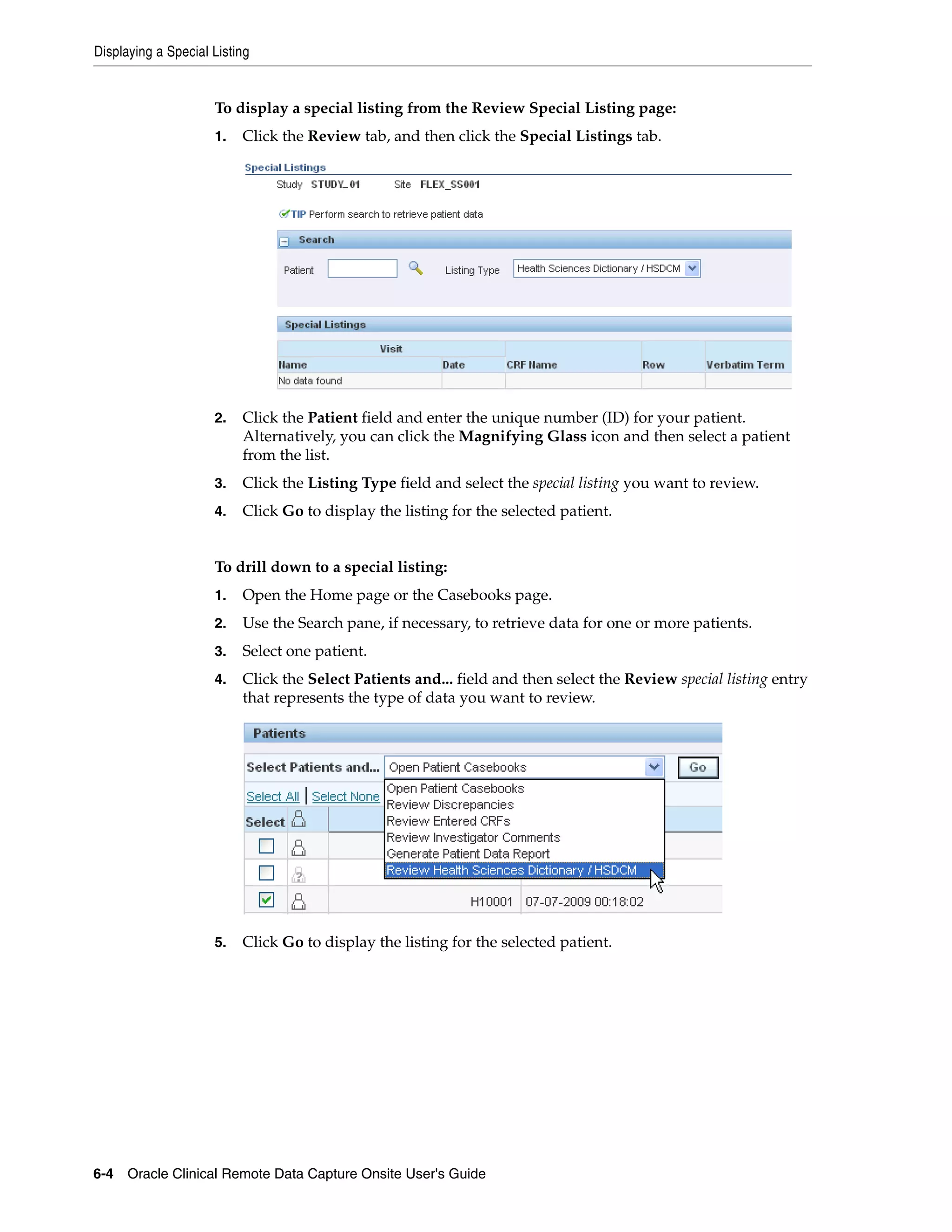 Displaying a Special Listing 6-4 Oracle Clinical Remote Data Capture Onsite User's Guide To display a special listing from the Review Special Listing page: 1. Click the Review tab, and then click the Special Listings tab. 2. Click the Patient field and enter the unique number (ID) for your patient. Alternatively, you can click the Magnifying Glass icon and then select a patient from the list. 3. Click the Listing Type field and select the special listing you want to review. 4. Click Go to display the listing for the selected patient. To drill down to a special listing: 1. Open the Home page or the Casebooks page. 2. Use the Search pane, if necessary, to retrieve data for one or more patients. 3. Select one patient. 4. Click the Select Patients and... field and then select the Review special listing entry that represents the type of data you want to review. 5. Click Go to display the listing for the selected patient. 