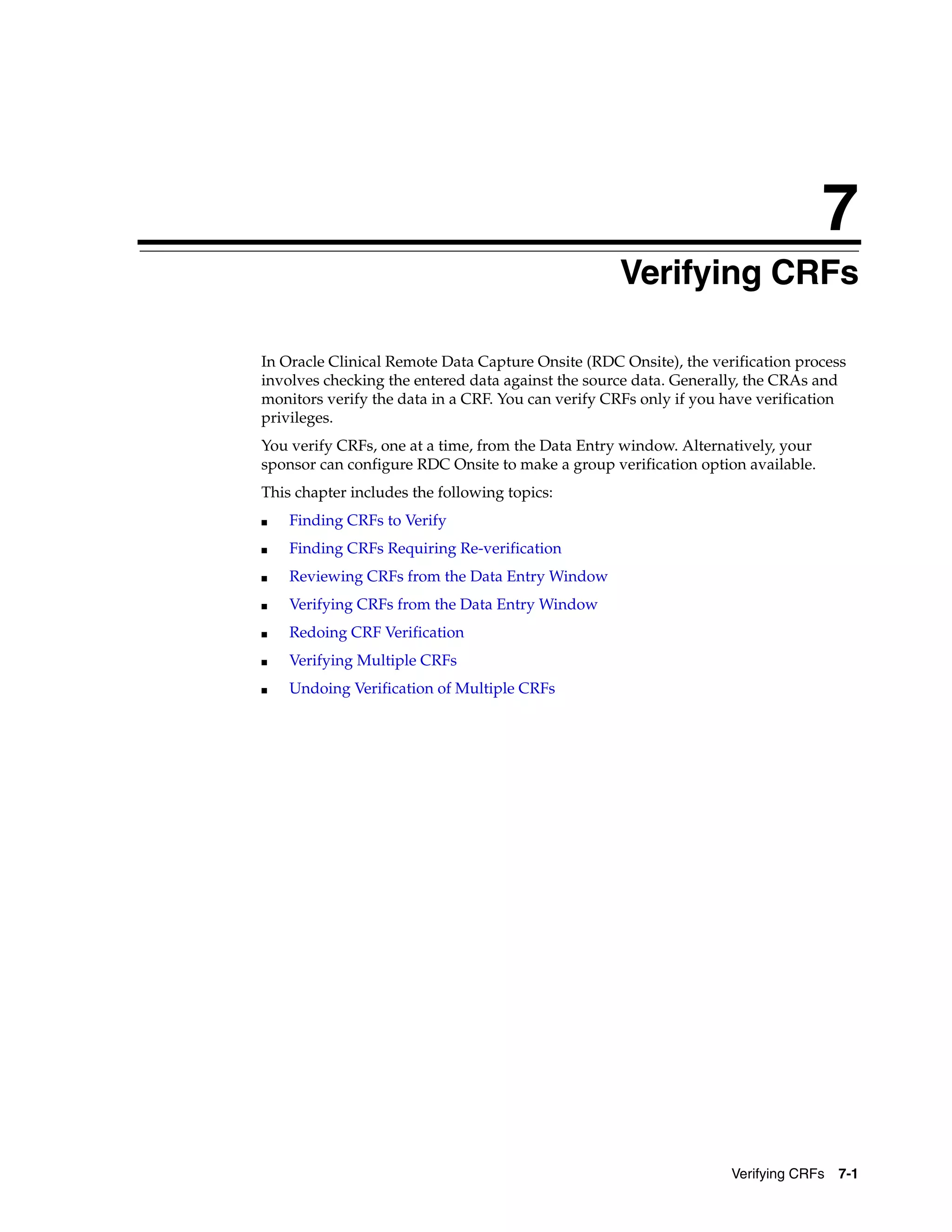 7 Verifying CRFs 7-1 7Verifying CRFs In Oracle Clinical Remote Data Capture Onsite (RDC Onsite), the verification process involves checking the entered data against the source data. Generally, the CRAs and monitors verify the data in a CRF. You can verify CRFs only if you have verification privileges. You verify CRFs, one at a time, from the Data Entry window. Alternatively, your sponsor can configure RDC Onsite to make a group verification option available. This chapter includes the following topics: ■ Finding CRFs to Verify ■ Finding CRFs Requiring Re-verification ■ Reviewing CRFs from the Data Entry Window ■ Verifying CRFs from the Data Entry Window ■ Redoing CRF Verification ■ Verifying Multiple CRFs ■ Undoing Verification of Multiple CRFs 