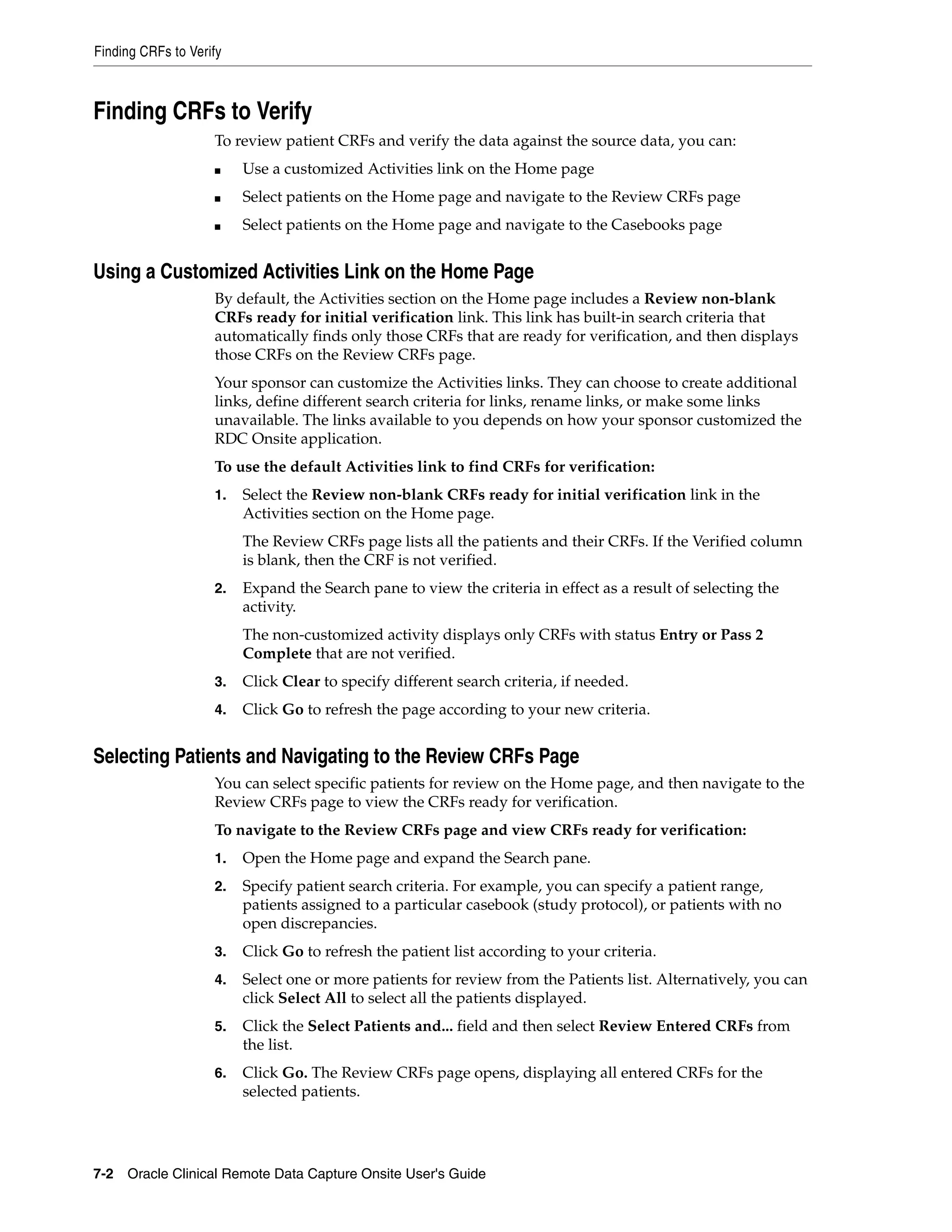 Finding CRFs to Verify 7-2 Oracle Clinical Remote Data Capture Onsite User's Guide Finding CRFs to Verify To review patient CRFs and verify the data against the source data, you can: ■ Use a customized Activities link on the Home page ■ Select patients on the Home page and navigate to the Review CRFs page ■ Select patients on the Home page and navigate to the Casebooks page Using a Customized Activities Link on the Home Page By default, the Activities section on the Home page includes a Review non-blank CRFs ready for initial verification link. This link has built-in search criteria that automatically finds only those CRFs that are ready for verification, and then displays those CRFs on the Review CRFs page. Your sponsor can customize the Activities links. They can choose to create additional links, define different search criteria for links, rename links, or make some links unavailable. The links available to you depends on how your sponsor customized the RDC Onsite application. To use the default Activities link to find CRFs for verification: 1. Select the Review non-blank CRFs ready for initial verification link in the Activities section on the Home page. The Review CRFs page lists all the patients and their CRFs. If the Verified column is blank, then the CRF is not verified. 2. Expand the Search pane to view the criteria in effect as a result of selecting the activity. The non-customized activity displays only CRFs with status Entry or Pass 2 Complete that are not verified. 3. Click Clear to specify different search criteria, if needed. 4. Click Go to refresh the page according to your new criteria. Selecting Patients and Navigating to the Review CRFs Page You can select specific patients for review on the Home page, and then navigate to the Review CRFs page to view the CRFs ready for verification. To navigate to the Review CRFs page and view CRFs ready for verification: 1. Open the Home page and expand the Search pane. 2. Specify patient search criteria. For example, you can specify a patient range, patients assigned to a particular casebook (study protocol), or patients with no open discrepancies. 3. Click Go to refresh the patient list according to your criteria. 4. Select one or more patients for review from the Patients list. Alternatively, you can click Select All to select all the patients displayed. 5. Click the Select Patients and... field and then select Review Entered CRFs from the list. 6. Click Go. The Review CRFs page opens, displaying all entered CRFs for the selected patients. 