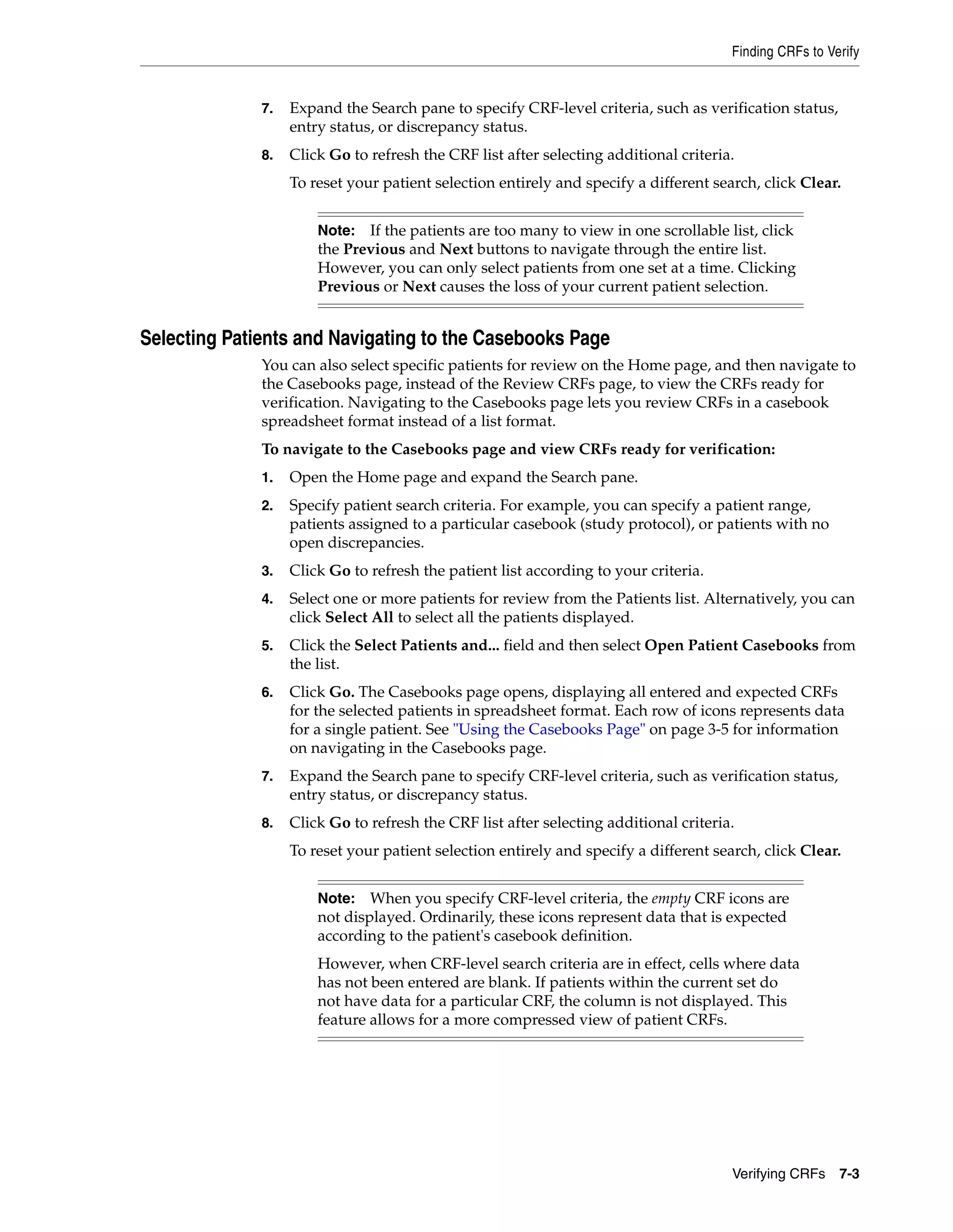 Finding CRFs to Verify Verifying CRFs 7-3 7. Expand the Search pane to specify CRF-level criteria, such as verification status, entry status, or discrepancy status. 8. Click Go to refresh the CRF list after selecting additional criteria. To reset your patient selection entirely and specify a different search, click Clear. Selecting Patients and Navigating to the Casebooks Page You can also select specific patients for review on the Home page, and then navigate to the Casebooks page, instead of the Review CRFs page, to view the CRFs ready for verification. Navigating to the Casebooks page lets you review CRFs in a casebook spreadsheet format instead of a list format. To navigate to the Casebooks page and view CRFs ready for verification: 1. Open the Home page and expand the Search pane. 2. Specify patient search criteria. For example, you can specify a patient range, patients assigned to a particular casebook (study protocol), or patients with no open discrepancies. 3. Click Go to refresh the patient list according to your criteria. 4. Select one or more patients for review from the Patients list. Alternatively, you can click Select All to select all the patients displayed. 5. Click the Select Patients and... field and then select Open Patient Casebooks from the list. 6. Click Go. The Casebooks page opens, displaying all entered and expected CRFs for the selected patients in spreadsheet format. Each row of icons represents data for a single patient. See "Using the Casebooks Page" on page 3-5 for information on navigating in the Casebooks page. 7. Expand the Search pane to specify CRF-level criteria, such as verification status, entry status, or discrepancy status. 8. Click Go to refresh the CRF list after selecting additional criteria. To reset your patient selection entirely and specify a different search, click Clear. Note: If the patients are too many to view in one scrollable list, click the Previous and Next buttons to navigate through the entire list. However, you can only select patients from one set at a time. Clicking Previous or Next causes the loss of your current patient selection. Note: When you specify CRF-level criteria, the empty CRF icons are not displayed. Ordinarily, these icons represent data that is expected according to the patient's casebook definition. However, when CRF-level search criteria are in effect, cells where data has not been entered are blank. If patients within the current set do not have data for a particular CRF, the column is not displayed. This feature allows for a more compressed view of patient CRFs. 