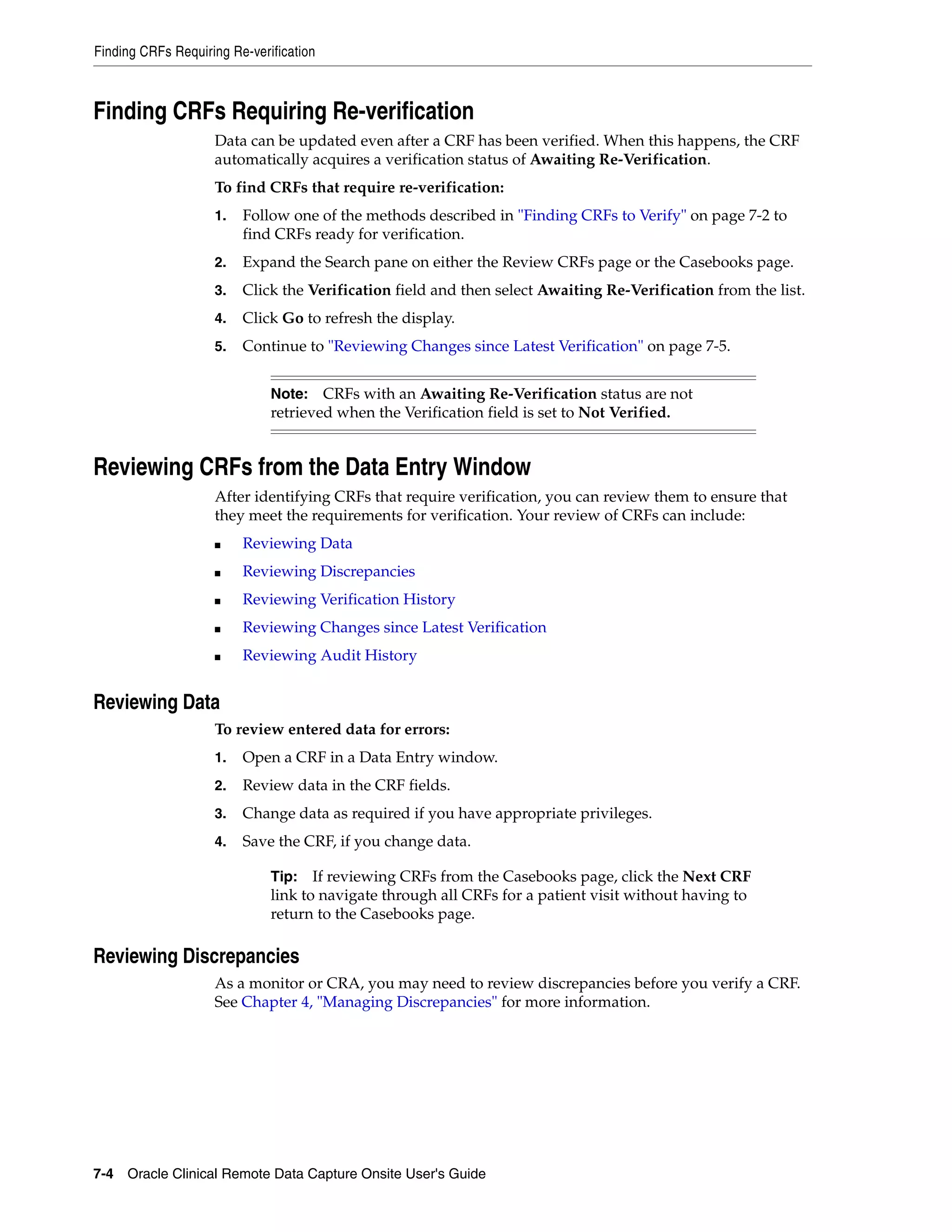 Finding CRFs Requiring Re-verification 7-4 Oracle Clinical Remote Data Capture Onsite User's Guide Finding CRFs Requiring Re-verification Data can be updated even after a CRF has been verified. When this happens, the CRF automatically acquires a verification status of Awaiting Re-Verification. To find CRFs that require re-verification: 1. Follow one of the methods described in "Finding CRFs to Verify" on page 7-2 to find CRFs ready for verification. 2. Expand the Search pane on either the Review CRFs page or the Casebooks page. 3. Click the Verification field and then select Awaiting Re-Verification from the list. 4. Click Go to refresh the display. 5. Continue to "Reviewing Changes since Latest Verification" on page 7-5. Reviewing CRFs from the Data Entry Window After identifying CRFs that require verification, you can review them to ensure that they meet the requirements for verification. Your review of CRFs can include: ■ Reviewing Data ■ Reviewing Discrepancies ■ Reviewing Verification History ■ Reviewing Changes since Latest Verification ■ Reviewing Audit History Reviewing Data To review entered data for errors: 1. Open a CRF in a Data Entry window. 2. Review data in the CRF fields. 3. Change data as required if you have appropriate privileges. 4. Save the CRF, if you change data. Reviewing Discrepancies As a monitor or CRA, you may need to review discrepancies before you verify a CRF. See Chapter 4, "Managing Discrepancies" for more information. Note: CRFs with an Awaiting Re-Verification status are not retrieved when the Verification field is set to Not Verified. Tip: If reviewing CRFs from the Casebooks page, click the Next CRF link to navigate through all CRFs for a patient visit without having to return to the Casebooks page. 
