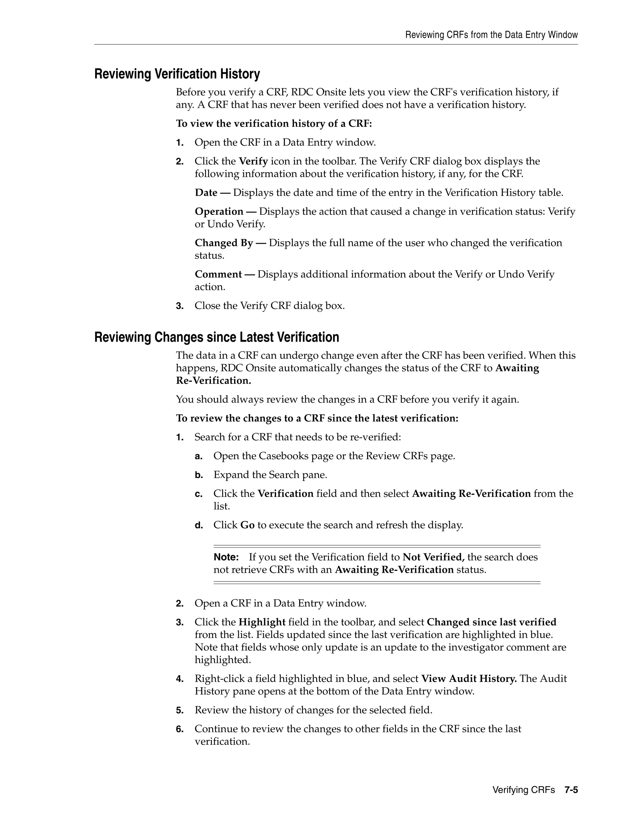 Reviewing CRFs from the Data Entry Window Verifying CRFs 7-5 Reviewing Verification History Before you verify a CRF, RDC Onsite lets you view the CRF's verification history, if any. A CRF that has never been verified does not have a verification history. To view the verification history of a CRF: 1. Open the CRF in a Data Entry window. 2. Click the Verify icon in the toolbar. The Verify CRF dialog box displays the following information about the verification history, if any, for the CRF. Date — Displays the date and time of the entry in the Verification History table. Operation — Displays the action that caused a change in verification status: Verify or Undo Verify. Changed By — Displays the full name of the user who changed the verification status. Comment — Displays additional information about the Verify or Undo Verify action. 3. Close the Verify CRF dialog box. Reviewing Changes since Latest Verification The data in a CRF can undergo change even after the CRF has been verified. When this happens, RDC Onsite automatically changes the status of the CRF to Awaiting Re-Verification. You should always review the changes in a CRF before you verify it again. To review the changes to a CRF since the latest verification: 1. Search for a CRF that needs to be re-verified: a. Open the Casebooks page or the Review CRFs page. b. Expand the Search pane. c. Click the Verification field and then select Awaiting Re-Verification from the list. d. Click Go to execute the search and refresh the display. 2. Open a CRF in a Data Entry window. 3. Click the Highlight field in the toolbar, and select Changed since last verified from the list. Fields updated since the last verification are highlighted in blue. Note that fields whose only update is an update to the investigator comment are highlighted. 4. Right-click a field highlighted in blue, and select View Audit History. The Audit History pane opens at the bottom of the Data Entry window. 5. Review the history of changes for the selected field. 6. Continue to review the changes to other fields in the CRF since the last verification. Note: If you set the Verification field to Not Verified, the search does not retrieve CRFs with an Awaiting Re-Verification status. 