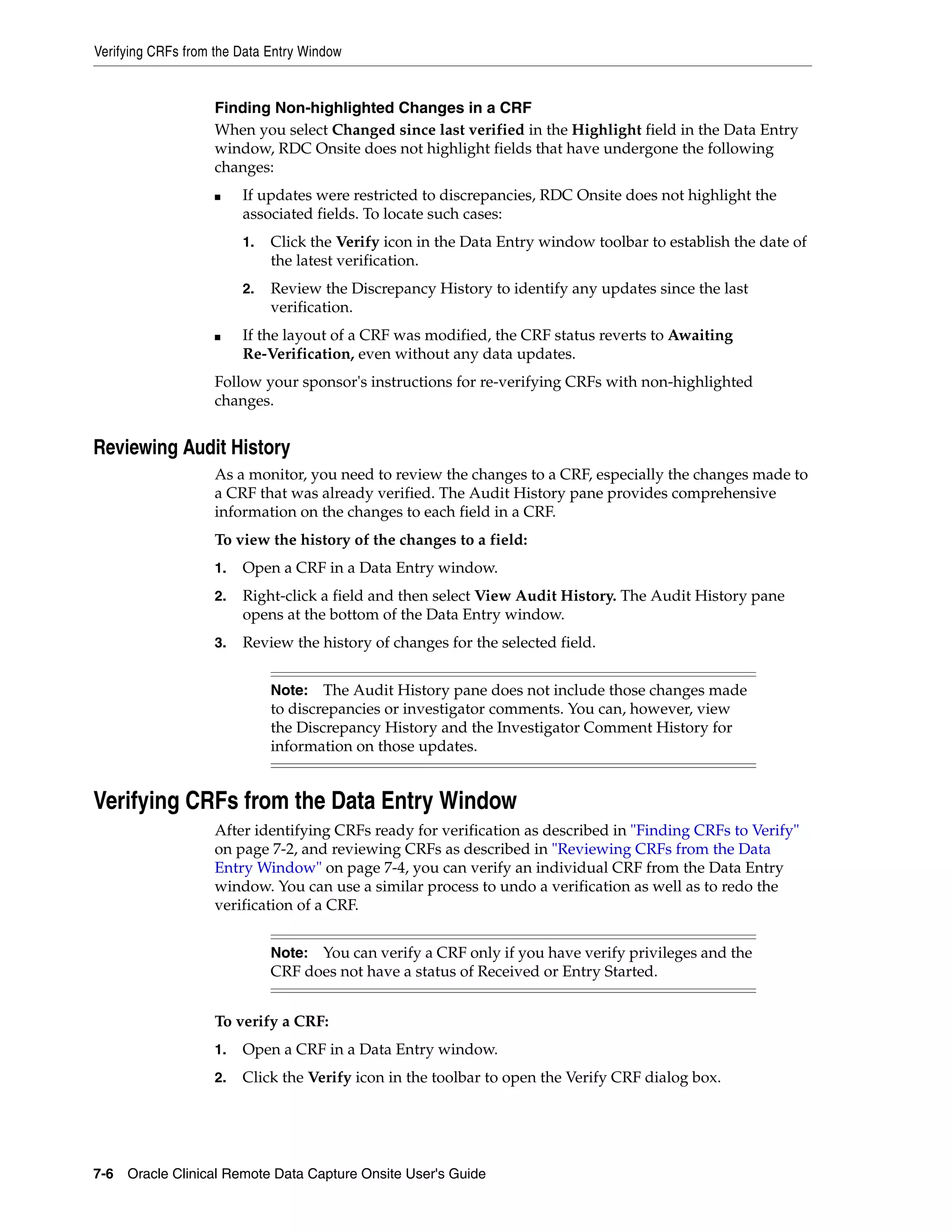 Verifying CRFs from the Data Entry Window 7-6 Oracle Clinical Remote Data Capture Onsite User's Guide Finding Non-highlighted Changes in a CRF When you select Changed since last verified in the Highlight field in the Data Entry window, RDC Onsite does not highlight fields that have undergone the following changes: ■ If updates were restricted to discrepancies, RDC Onsite does not highlight the associated fields. To locate such cases: 1. Click the Verify icon in the Data Entry window toolbar to establish the date of the latest verification. 2. Review the Discrepancy History to identify any updates since the last verification. ■ If the layout of a CRF was modified, the CRF status reverts to Awaiting Re-Verification, even without any data updates. Follow your sponsor's instructions for re-verifying CRFs with non-highlighted changes. Reviewing Audit History As a monitor, you need to review the changes to a CRF, especially the changes made to a CRF that was already verified. The Audit History pane provides comprehensive information on the changes to each field in a CRF. To view the history of the changes to a field: 1. Open a CRF in a Data Entry window. 2. Right-click a field and then select View Audit History. The Audit History pane opens at the bottom of the Data Entry window. 3. Review the history of changes for the selected field. Verifying CRFs from the Data Entry Window After identifying CRFs ready for verification as described in "Finding CRFs to Verify" on page 7-2, and reviewing CRFs as described in "Reviewing CRFs from the Data Entry Window" on page 7-4, you can verify an individual CRF from the Data Entry window. You can use a similar process to undo a verification as well as to redo the verification of a CRF. To verify a CRF: 1. Open a CRF in a Data Entry window. 2. Click the Verify icon in the toolbar to open the Verify CRF dialog box. Note: The Audit History pane does not include those changes made to discrepancies or investigator comments. You can, however, view the Discrepancy History and the Investigator Comment History for information on those updates. Note: You can verify a CRF only if you have verify privileges and the CRF does not have a status of Received or Entry Started. 