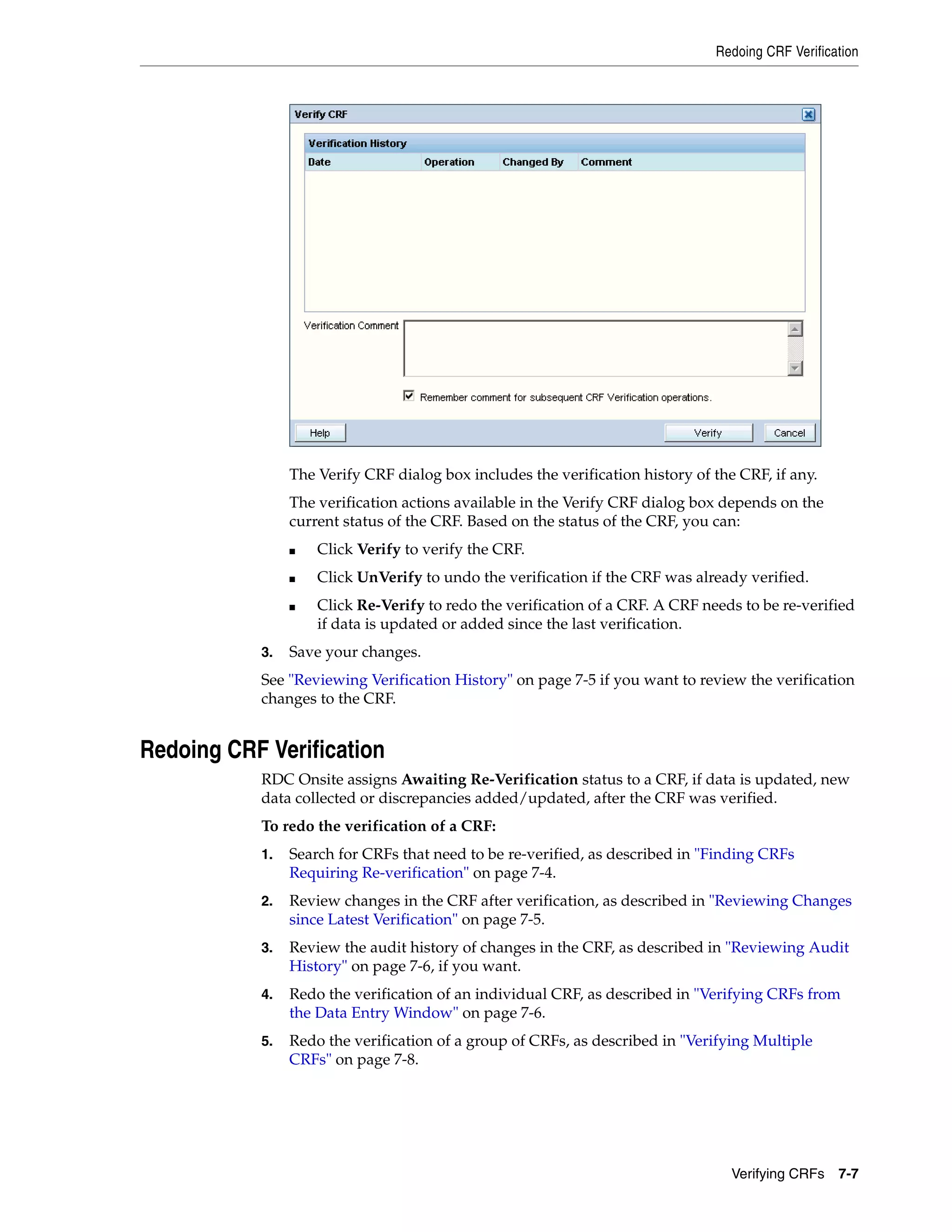 Redoing CRF Verification Verifying CRFs 7-7 The Verify CRF dialog box includes the verification history of the CRF, if any. The verification actions available in the Verify CRF dialog box depends on the current status of the CRF. Based on the status of the CRF, you can: ■ Click Verify to verify the CRF. ■ Click UnVerify to undo the verification if the CRF was already verified. ■ Click Re-Verify to redo the verification of a CRF. A CRF needs to be re-verified if data is updated or added since the last verification. 3. Save your changes. See "Reviewing Verification History" on page 7-5 if you want to review the verification changes to the CRF. Redoing CRF Verification RDC Onsite assigns Awaiting Re-Verification status to a CRF, if data is updated, new data collected or discrepancies added/updated, after the CRF was verified. To redo the verification of a CRF: 1. Search for CRFs that need to be re-verified, as described in "Finding CRFs Requiring Re-verification" on page 7-4. 2. Review changes in the CRF after verification, as described in "Reviewing Changes since Latest Verification" on page 7-5. 3. Review the audit history of changes in the CRF, as described in "Reviewing Audit History" on page 7-6, if you want. 4. Redo the verification of an individual CRF, as described in "Verifying CRFs from the Data Entry Window" on page 7-6. 5. Redo the verification of a group of CRFs, as described in "Verifying Multiple CRFs" on page 7-8. 