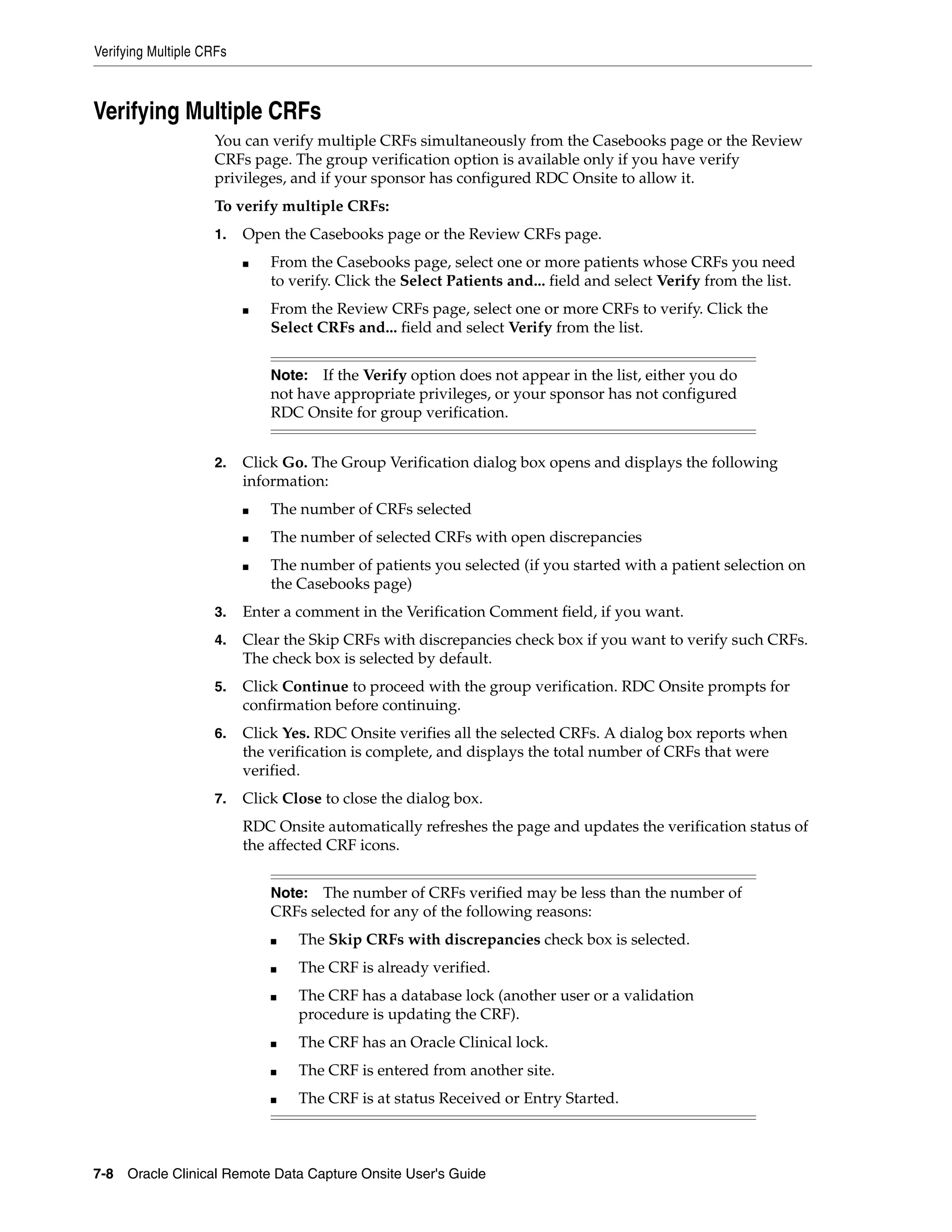 Verifying Multiple CRFs 7-8 Oracle Clinical Remote Data Capture Onsite User's Guide Verifying Multiple CRFs You can verify multiple CRFs simultaneously from the Casebooks page or the Review CRFs page. The group verification option is available only if you have verify privileges, and if your sponsor has configured RDC Onsite to allow it. To verify multiple CRFs: 1. Open the Casebooks page or the Review CRFs page. ■ From the Casebooks page, select one or more patients whose CRFs you need to verify. Click the Select Patients and... field and select Verify from the list. ■ From the Review CRFs page, select one or more CRFs to verify. Click the Select CRFs and... field and select Verify from the list. 2. Click Go. The Group Verification dialog box opens and displays the following information: ■ The number of CRFs selected ■ The number of selected CRFs with open discrepancies ■ The number of patients you selected (if you started with a patient selection on the Casebooks page) 3. Enter a comment in the Verification Comment field, if you want. 4. Clear the Skip CRFs with discrepancies check box if you want to verify such CRFs. The check box is selected by default. 5. Click Continue to proceed with the group verification. RDC Onsite prompts for confirmation before continuing. 6. Click Yes. RDC Onsite verifies all the selected CRFs. A dialog box reports when the verification is complete, and displays the total number of CRFs that were verified. 7. Click Close to close the dialog box. RDC Onsite automatically refreshes the page and updates the verification status of the affected CRF icons. Note: If the Verify option does not appear in the list, either you do not have appropriate privileges, or your sponsor has not configured RDC Onsite for group verification. Note: The number of CRFs verified may be less than the number of CRFs selected for any of the following reasons: ■ The Skip CRFs with discrepancies check box is selected. ■ The CRF is already verified. ■ The CRF has a database lock (another user or a validation procedure is updating the CRF). ■ The CRF has an Oracle Clinical lock. ■ The CRF is entered from another site. ■ The CRF is at status Received or Entry Started. 