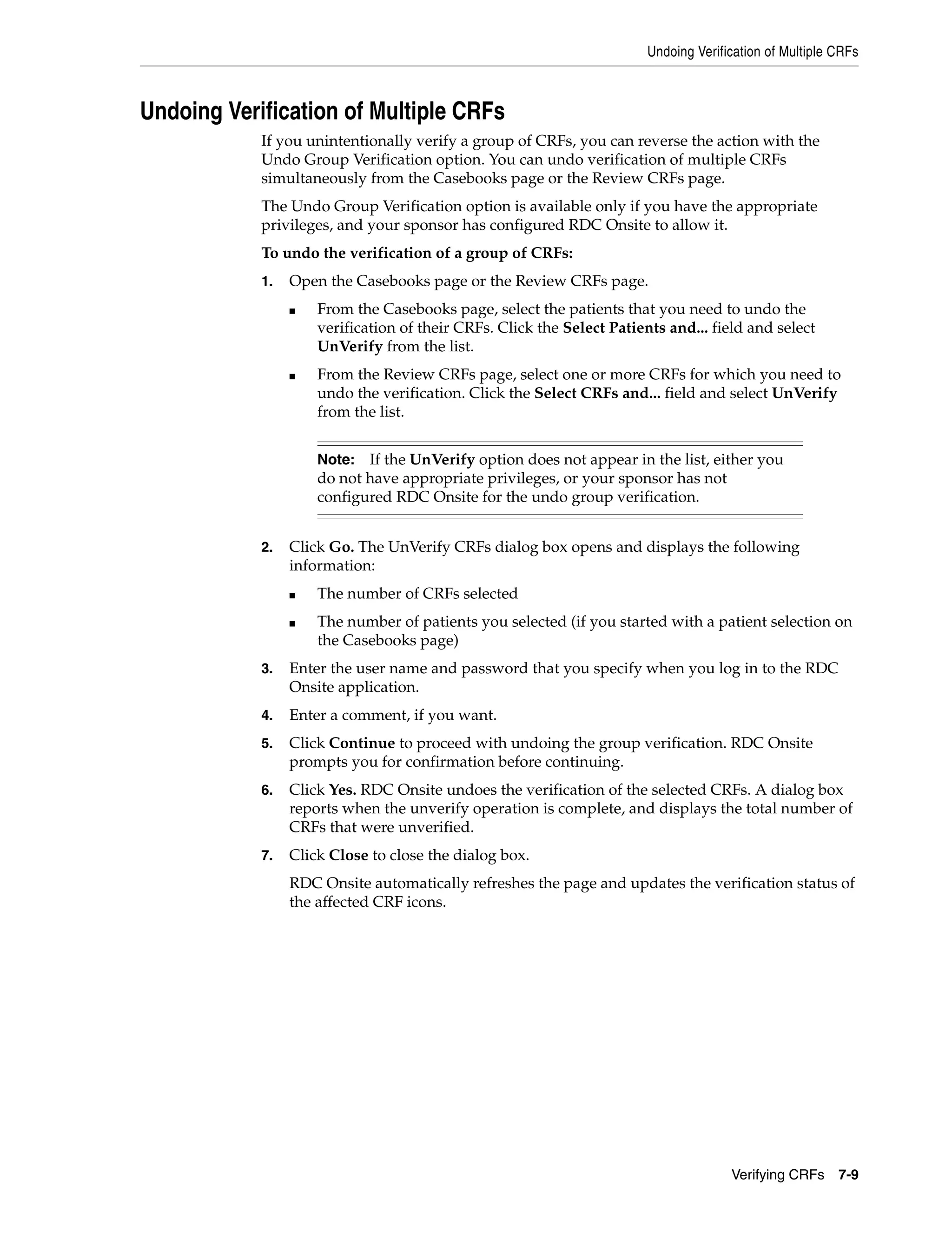 Undoing Verification of Multiple CRFs Verifying CRFs 7-9 Undoing Verification of Multiple CRFs If you unintentionally verify a group of CRFs, you can reverse the action with the Undo Group Verification option. You can undo verification of multiple CRFs simultaneously from the Casebooks page or the Review CRFs page. The Undo Group Verification option is available only if you have the appropriate privileges, and your sponsor has configured RDC Onsite to allow it. To undo the verification of a group of CRFs: 1. Open the Casebooks page or the Review CRFs page. ■ From the Casebooks page, select the patients that you need to undo the verification of their CRFs. Click the Select Patients and... field and select UnVerify from the list. ■ From the Review CRFs page, select one or more CRFs for which you need to undo the verification. Click the Select CRFs and... field and select UnVerify from the list. 2. Click Go. The UnVerify CRFs dialog box opens and displays the following information: ■ The number of CRFs selected ■ The number of patients you selected (if you started with a patient selection on the Casebooks page) 3. Enter the user name and password that you specify when you log in to the RDC Onsite application. 4. Enter a comment, if you want. 5. Click Continue to proceed with undoing the group verification. RDC Onsite prompts you for confirmation before continuing. 6. Click Yes. RDC Onsite undoes the verification of the selected CRFs. A dialog box reports when the unverify operation is complete, and displays the total number of CRFs that were unverified. 7. Click Close to close the dialog box. RDC Onsite automatically refreshes the page and updates the verification status of the affected CRF icons. Note: If the UnVerify option does not appear in the list, either you do not have appropriate privileges, or your sponsor has not configured RDC Onsite for the undo group verification. 