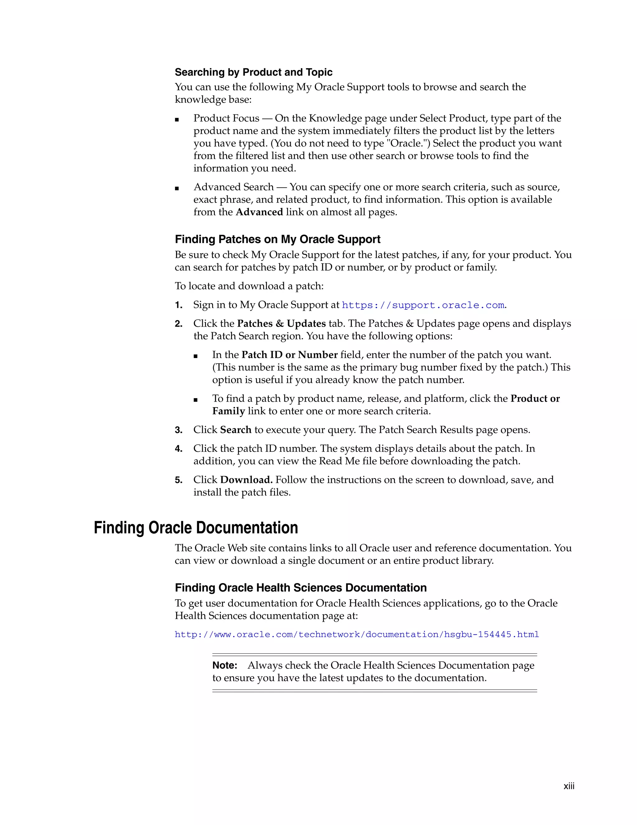 xiii Searching by Product and Topic You can use the following My Oracle Support tools to browse and search the knowledge base: ■ Product Focus — On the Knowledge page under Select Product, type part of the product name and the system immediately filters the product list by the letters you have typed. (You do not need to type "Oracle.") Select the product you want from the filtered list and then use other search or browse tools to find the information you need. ■ Advanced Search — You can specify one or more search criteria, such as source, exact phrase, and related product, to find information. This option is available from the Advanced link on almost all pages. Finding Patches on My Oracle Support Be sure to check My Oracle Support for the latest patches, if any, for your product. You can search for patches by patch ID or number, or by product or family. To locate and download a patch: 1. Sign in to My Oracle Support at https://support.oracle.com. 2. Click the Patches & Updates tab. The Patches & Updates page opens and displays the Patch Search region. You have the following options: ■ In the Patch ID or Number field, enter the number of the patch you want. (This number is the same as the primary bug number fixed by the patch.) This option is useful if you already know the patch number. ■ To find a patch by product name, release, and platform, click the Product or Family link to enter one or more search criteria. 3. Click Search to execute your query. The Patch Search Results page opens. 4. Click the patch ID number. The system displays details about the patch. In addition, you can view the Read Me file before downloading the patch. 5. Click Download. Follow the instructions on the screen to download, save, and install the patch files. Finding Oracle Documentation The Oracle Web site contains links to all Oracle user and reference documentation. You can view or download a single document or an entire product library. Finding Oracle Health Sciences Documentation To get user documentation for Oracle Health Sciences applications, go to the Oracle Health Sciences documentation page at: http://www.oracle.com/technetwork/documentation/hsgbu-154445.html Note: Always check the Oracle Health Sciences Documentation page to ensure you have the latest updates to the documentation. 