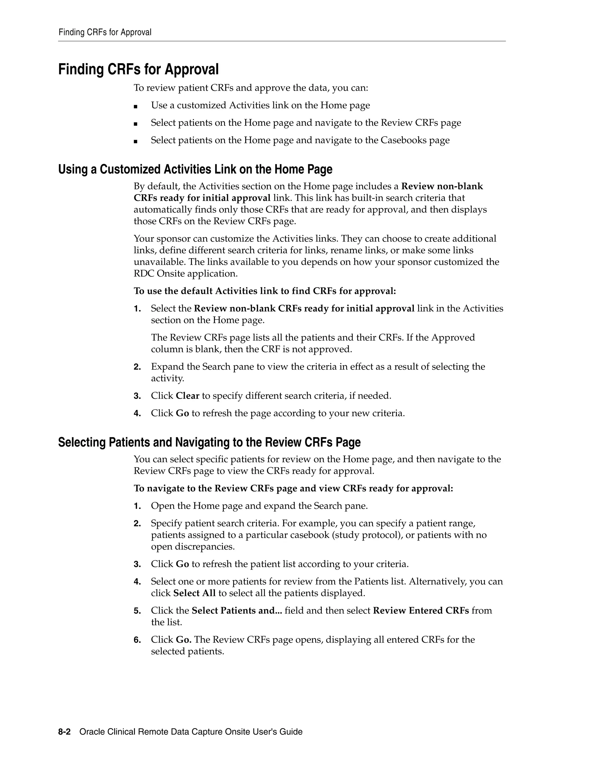 Finding CRFs for Approval 8-2 Oracle Clinical Remote Data Capture Onsite User's Guide Finding CRFs for Approval To review patient CRFs and approve the data, you can: ■ Use a customized Activities link on the Home page ■ Select patients on the Home page and navigate to the Review CRFs page ■ Select patients on the Home page and navigate to the Casebooks page Using a Customized Activities Link on the Home Page By default, the Activities section on the Home page includes a Review non-blank CRFs ready for initial approval link. This link has built-in search criteria that automatically finds only those CRFs that are ready for approval, and then displays those CRFs on the Review CRFs page. Your sponsor can customize the Activities links. They can choose to create additional links, define different search criteria for links, rename links, or make some links unavailable. The links available to you depends on how your sponsor customized the RDC Onsite application. To use the default Activities link to find CRFs for approval: 1. Select the Review non-blank CRFs ready for initial approval link in the Activities section on the Home page. The Review CRFs page lists all the patients and their CRFs. If the Approved column is blank, then the CRF is not approved. 2. Expand the Search pane to view the criteria in effect as a result of selecting the activity. 3. Click Clear to specify different search criteria, if needed. 4. Click Go to refresh the page according to your new criteria. Selecting Patients and Navigating to the Review CRFs Page You can select specific patients for review on the Home page, and then navigate to the Review CRFs page to view the CRFs ready for approval. To navigate to the Review CRFs page and view CRFs ready for approval: 1. Open the Home page and expand the Search pane. 2. Specify patient search criteria. For example, you can specify a patient range, patients assigned to a particular casebook (study protocol), or patients with no open discrepancies. 3. Click Go to refresh the patient list according to your criteria. 4. Select one or more patients for review from the Patients list. Alternatively, you can click Select All to select all the patients displayed. 5. Click the Select Patients and... field and then select Review Entered CRFs from the list. 6. Click Go. The Review CRFs page opens, displaying all entered CRFs for the selected patients. 