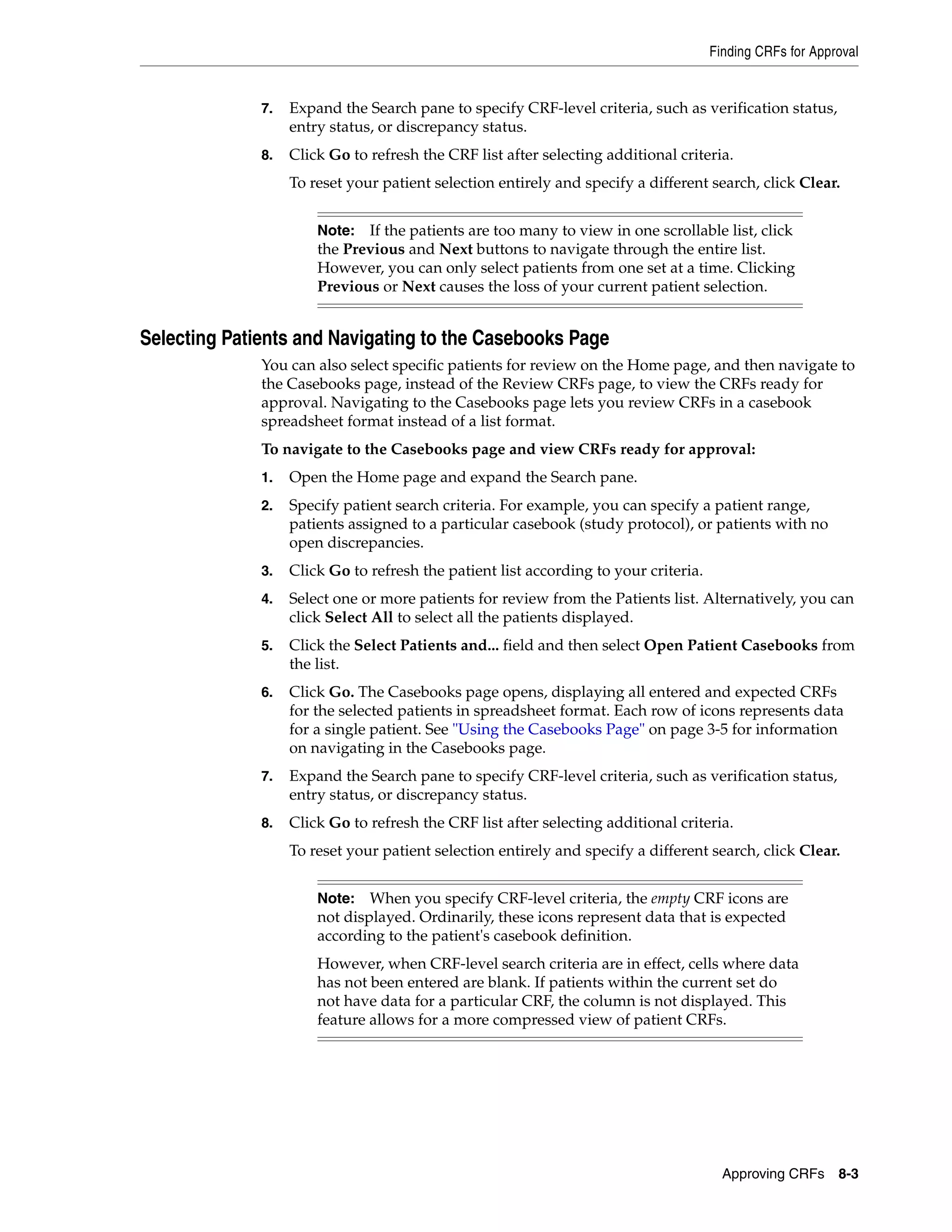 Finding CRFs for Approval Approving CRFs 8-3 7. Expand the Search pane to specify CRF-level criteria, such as verification status, entry status, or discrepancy status. 8. Click Go to refresh the CRF list after selecting additional criteria. To reset your patient selection entirely and specify a different search, click Clear. Selecting Patients and Navigating to the Casebooks Page You can also select specific patients for review on the Home page, and then navigate to the Casebooks page, instead of the Review CRFs page, to view the CRFs ready for approval. Navigating to the Casebooks page lets you review CRFs in a casebook spreadsheet format instead of a list format. To navigate to the Casebooks page and view CRFs ready for approval: 1. Open the Home page and expand the Search pane. 2. Specify patient search criteria. For example, you can specify a patient range, patients assigned to a particular casebook (study protocol), or patients with no open discrepancies. 3. Click Go to refresh the patient list according to your criteria. 4. Select one or more patients for review from the Patients list. Alternatively, you can click Select All to select all the patients displayed. 5. Click the Select Patients and... field and then select Open Patient Casebooks from the list. 6. Click Go. The Casebooks page opens, displaying all entered and expected CRFs for the selected patients in spreadsheet format. Each row of icons represents data for a single patient. See "Using the Casebooks Page" on page 3-5 for information on navigating in the Casebooks page. 7. Expand the Search pane to specify CRF-level criteria, such as verification status, entry status, or discrepancy status. 8. Click Go to refresh the CRF list after selecting additional criteria. To reset your patient selection entirely and specify a different search, click Clear. Note: If the patients are too many to view in one scrollable list, click the Previous and Next buttons to navigate through the entire list. However, you can only select patients from one set at a time. Clicking Previous or Next causes the loss of your current patient selection. Note: When you specify CRF-level criteria, the empty CRF icons are not displayed. Ordinarily, these icons represent data that is expected according to the patient's casebook definition. However, when CRF-level search criteria are in effect, cells where data has not been entered are blank. If patients within the current set do not have data for a particular CRF, the column is not displayed. This feature allows for a more compressed view of patient CRFs. 