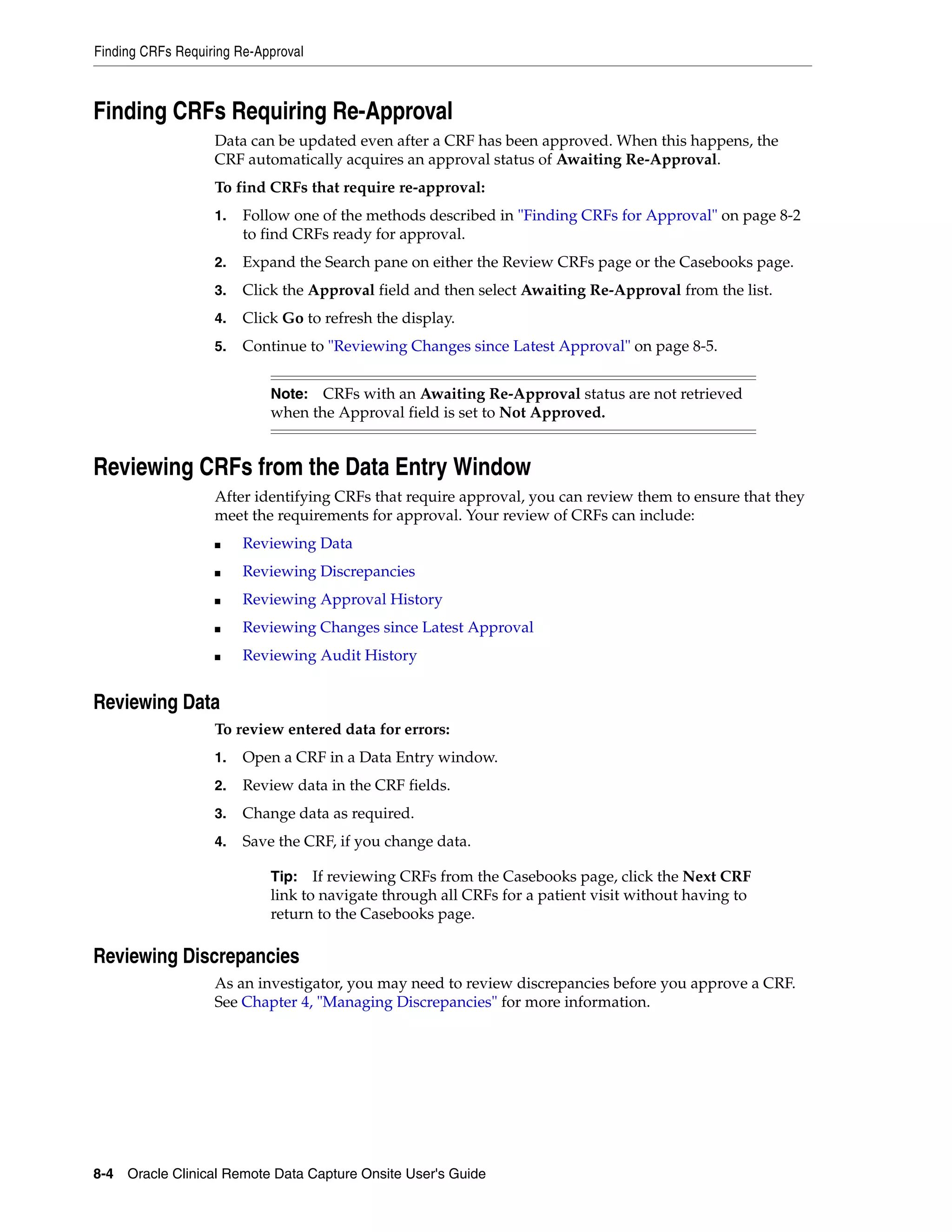 Finding CRFs Requiring Re-Approval 8-4 Oracle Clinical Remote Data Capture Onsite User's Guide Finding CRFs Requiring Re-Approval Data can be updated even after a CRF has been approved. When this happens, the CRF automatically acquires an approval status of Awaiting Re-Approval. To find CRFs that require re-approval: 1. Follow one of the methods described in "Finding CRFs for Approval" on page 8-2 to find CRFs ready for approval. 2. Expand the Search pane on either the Review CRFs page or the Casebooks page. 3. Click the Approval field and then select Awaiting Re-Approval from the list. 4. Click Go to refresh the display. 5. Continue to "Reviewing Changes since Latest Approval" on page 8-5. Reviewing CRFs from the Data Entry Window After identifying CRFs that require approval, you can review them to ensure that they meet the requirements for approval. Your review of CRFs can include: ■ Reviewing Data ■ Reviewing Discrepancies ■ Reviewing Approval History ■ Reviewing Changes since Latest Approval ■ Reviewing Audit History Reviewing Data To review entered data for errors: 1. Open a CRF in a Data Entry window. 2. Review data in the CRF fields. 3. Change data as required. 4. Save the CRF, if you change data. Reviewing Discrepancies As an investigator, you may need to review discrepancies before you approve a CRF. See Chapter 4, "Managing Discrepancies" for more information. Note: CRFs with an Awaiting Re-Approval status are not retrieved when the Approval field is set to Not Approved. Tip: If reviewing CRFs from the Casebooks page, click the Next CRF link to navigate through all CRFs for a patient visit without having to return to the Casebooks page. 