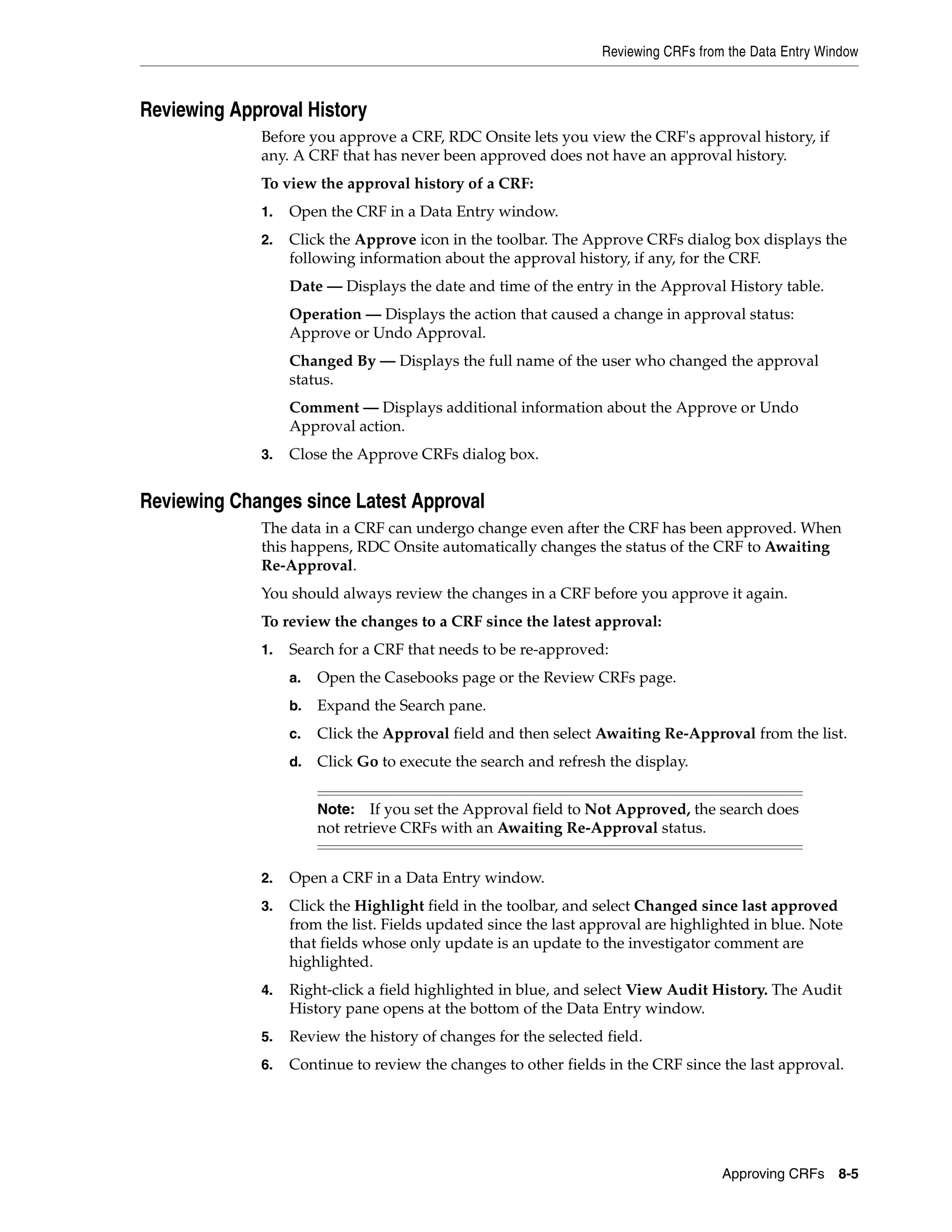 Reviewing CRFs from the Data Entry Window Approving CRFs 8-5 Reviewing Approval History Before you approve a CRF, RDC Onsite lets you view the CRF's approval history, if any. A CRF that has never been approved does not have an approval history. To view the approval history of a CRF: 1. Open the CRF in a Data Entry window. 2. Click the Approve icon in the toolbar. The Approve CRFs dialog box displays the following information about the approval history, if any, for the CRF. Date — Displays the date and time of the entry in the Approval History table. Operation — Displays the action that caused a change in approval status: Approve or Undo Approval. Changed By — Displays the full name of the user who changed the approval status. Comment — Displays additional information about the Approve or Undo Approval action. 3. Close the Approve CRFs dialog box. Reviewing Changes since Latest Approval The data in a CRF can undergo change even after the CRF has been approved. When this happens, RDC Onsite automatically changes the status of the CRF to Awaiting Re-Approval. You should always review the changes in a CRF before you approve it again. To review the changes to a CRF since the latest approval: 1. Search for a CRF that needs to be re-approved: a. Open the Casebooks page or the Review CRFs page. b. Expand the Search pane. c. Click the Approval field and then select Awaiting Re-Approval from the list. d. Click Go to execute the search and refresh the display. 2. Open a CRF in a Data Entry window. 3. Click the Highlight field in the toolbar, and select Changed since last approved from the list. Fields updated since the last approval are highlighted in blue. Note that fields whose only update is an update to the investigator comment are highlighted. 4. Right-click a field highlighted in blue, and select View Audit History. The Audit History pane opens at the bottom of the Data Entry window. 5. Review the history of changes for the selected field. 6. Continue to review the changes to other fields in the CRF since the last approval. Note: If you set the Approval field to Not Approved, the search does not retrieve CRFs with an Awaiting Re-Approval status. 