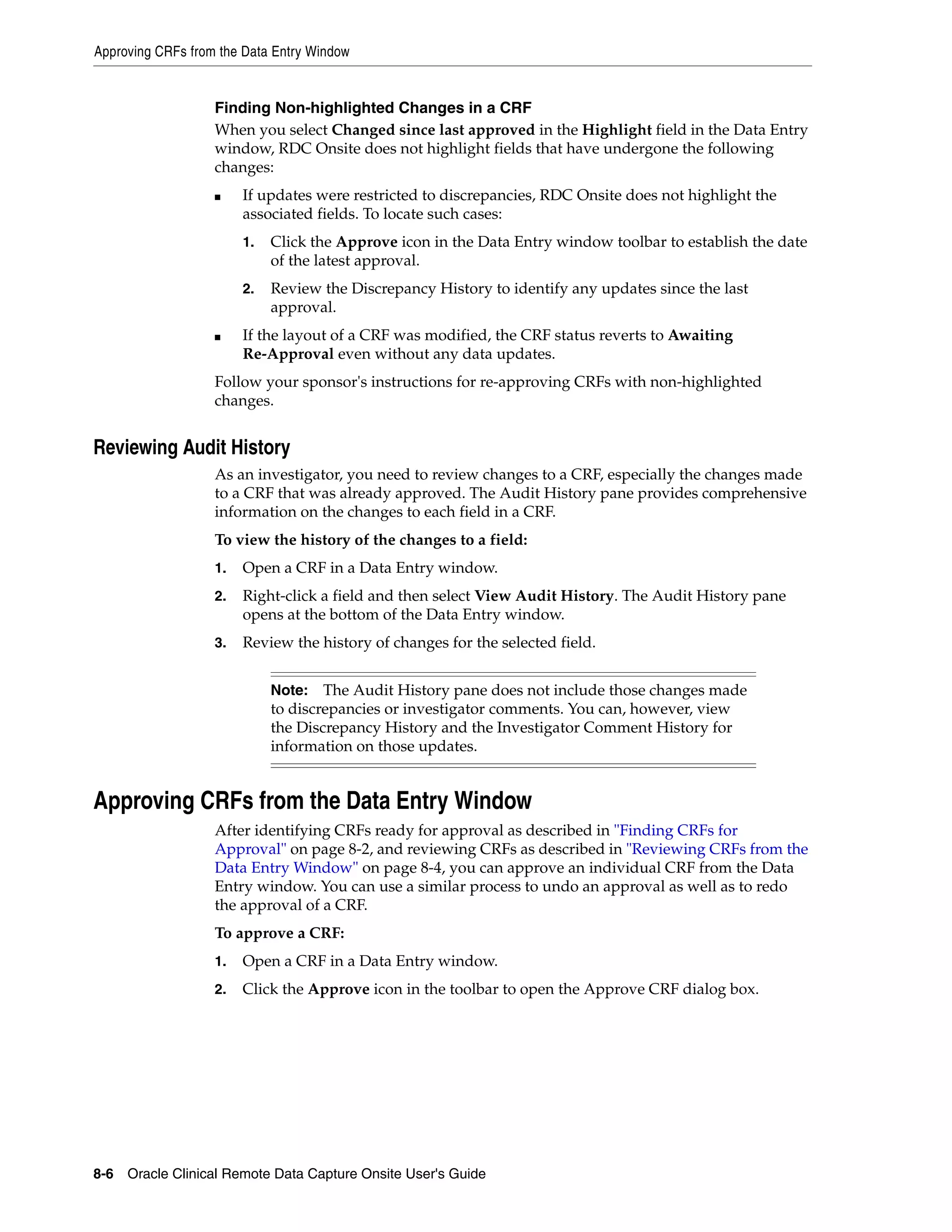 Approving CRFs from the Data Entry Window 8-6 Oracle Clinical Remote Data Capture Onsite User's Guide Finding Non-highlighted Changes in a CRF When you select Changed since last approved in the Highlight field in the Data Entry window, RDC Onsite does not highlight fields that have undergone the following changes: ■ If updates were restricted to discrepancies, RDC Onsite does not highlight the associated fields. To locate such cases: 1. Click the Approve icon in the Data Entry window toolbar to establish the date of the latest approval. 2. Review the Discrepancy History to identify any updates since the last approval. ■ If the layout of a CRF was modified, the CRF status reverts to Awaiting Re-Approval even without any data updates. Follow your sponsor's instructions for re-approving CRFs with non-highlighted changes. Reviewing Audit History As an investigator, you need to review changes to a CRF, especially the changes made to a CRF that was already approved. The Audit History pane provides comprehensive information on the changes to each field in a CRF. To view the history of the changes to a field: 1. Open a CRF in a Data Entry window. 2. Right-click a field and then select View Audit History. The Audit History pane opens at the bottom of the Data Entry window. 3. Review the history of changes for the selected field. Approving CRFs from the Data Entry Window After identifying CRFs ready for approval as described in "Finding CRFs for Approval" on page 8-2, and reviewing CRFs as described in "Reviewing CRFs from the Data Entry Window" on page 8-4, you can approve an individual CRF from the Data Entry window. You can use a similar process to undo an approval as well as to redo the approval of a CRF. To approve a CRF: 1. Open a CRF in a Data Entry window. 2. Click the Approve icon in the toolbar to open the Approve CRF dialog box. Note: The Audit History pane does not include those changes made to discrepancies or investigator comments. You can, however, view the Discrepancy History and the Investigator Comment History for information on those updates. 