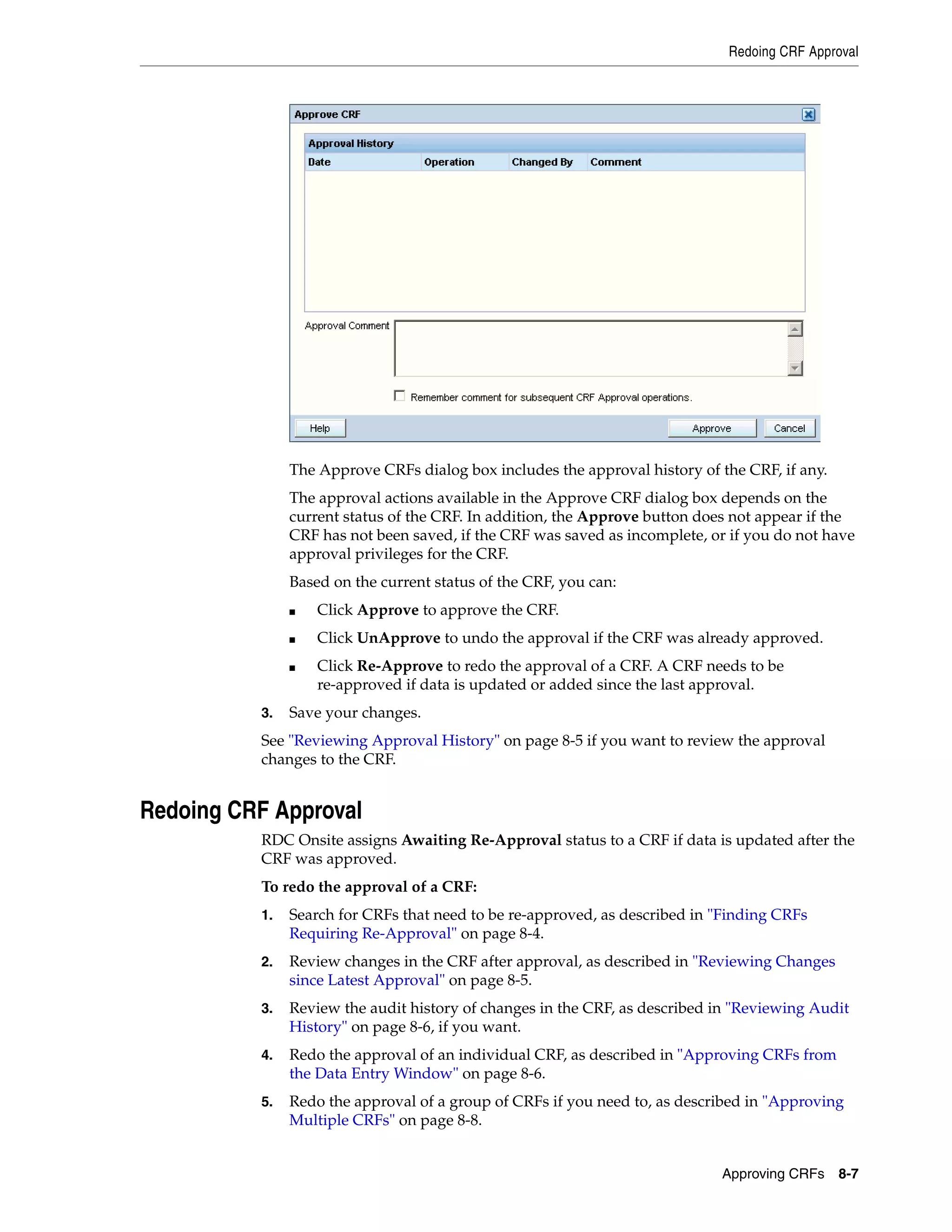 Redoing CRF Approval Approving CRFs 8-7 The Approve CRFs dialog box includes the approval history of the CRF, if any. The approval actions available in the Approve CRF dialog box depends on the current status of the CRF. In addition, the Approve button does not appear if the CRF has not been saved, if the CRF was saved as incomplete, or if you do not have approval privileges for the CRF. Based on the current status of the CRF, you can: ■ Click Approve to approve the CRF. ■ Click UnApprove to undo the approval if the CRF was already approved. ■ Click Re-Approve to redo the approval of a CRF. A CRF needs to be re-approved if data is updated or added since the last approval. 3. Save your changes. See "Reviewing Approval History" on page 8-5 if you want to review the approval changes to the CRF. Redoing CRF Approval RDC Onsite assigns Awaiting Re-Approval status to a CRF if data is updated after the CRF was approved. To redo the approval of a CRF: 1. Search for CRFs that need to be re-approved, as described in "Finding CRFs Requiring Re-Approval" on page 8-4. 2. Review changes in the CRF after approval, as described in "Reviewing Changes since Latest Approval" on page 8-5. 3. Review the audit history of changes in the CRF, as described in "Reviewing Audit History" on page 8-6, if you want. 4. Redo the approval of an individual CRF, as described in "Approving CRFs from the Data Entry Window" on page 8-6. 5. Redo the approval of a group of CRFs if you need to, as described in "Approving Multiple CRFs" on page 8-8. 