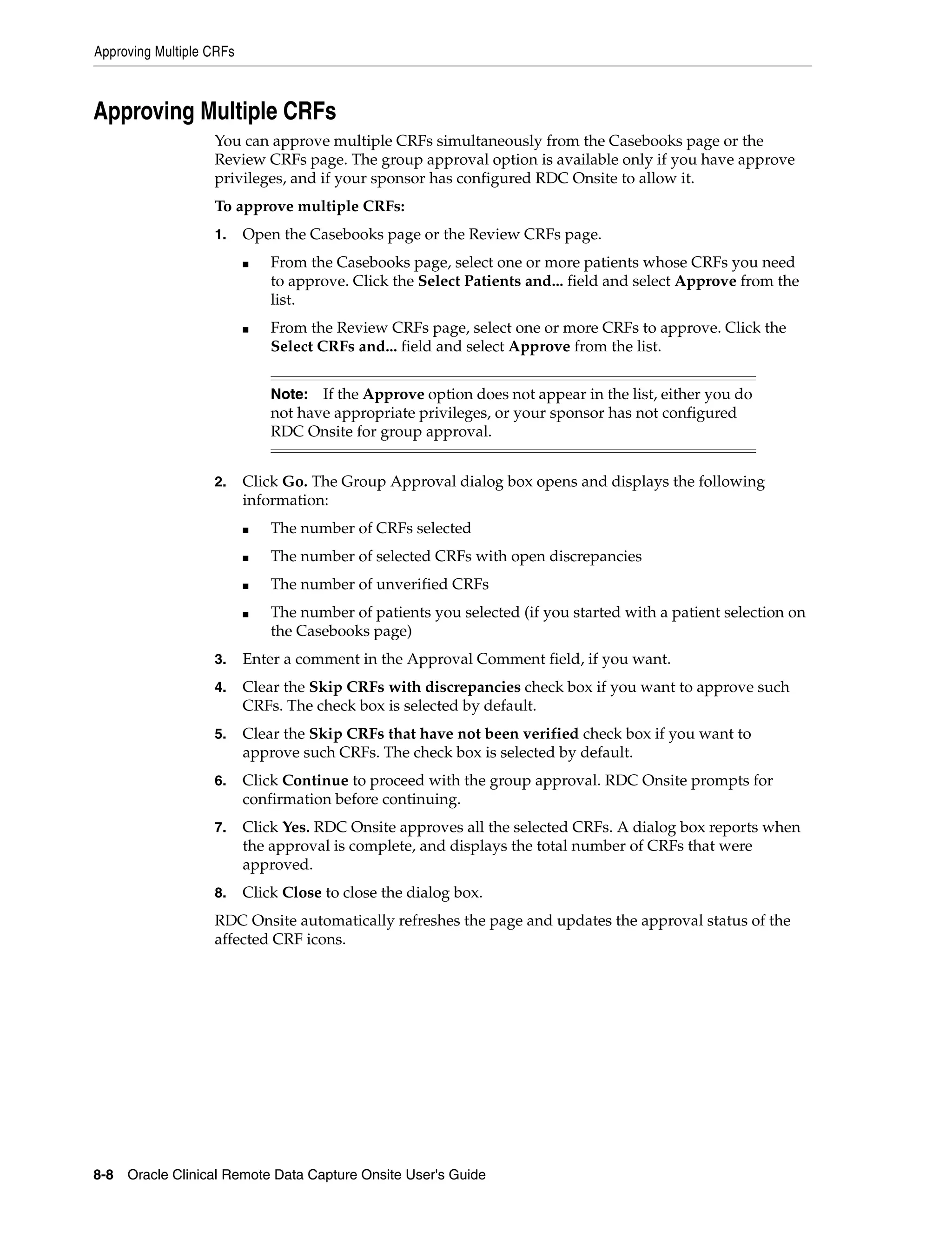 Approving Multiple CRFs 8-8 Oracle Clinical Remote Data Capture Onsite User's Guide Approving Multiple CRFs You can approve multiple CRFs simultaneously from the Casebooks page or the Review CRFs page. The group approval option is available only if you have approve privileges, and if your sponsor has configured RDC Onsite to allow it. To approve multiple CRFs: 1. Open the Casebooks page or the Review CRFs page. ■ From the Casebooks page, select one or more patients whose CRFs you need to approve. Click the Select Patients and... field and select Approve from the list. ■ From the Review CRFs page, select one or more CRFs to approve. Click the Select CRFs and... field and select Approve from the list. 2. Click Go. The Group Approval dialog box opens and displays the following information: ■ The number of CRFs selected ■ The number of selected CRFs with open discrepancies ■ The number of unverified CRFs ■ The number of patients you selected (if you started with a patient selection on the Casebooks page) 3. Enter a comment in the Approval Comment field, if you want. 4. Clear the Skip CRFs with discrepancies check box if you want to approve such CRFs. The check box is selected by default. 5. Clear the Skip CRFs that have not been verified check box if you want to approve such CRFs. The check box is selected by default. 6. Click Continue to proceed with the group approval. RDC Onsite prompts for confirmation before continuing. 7. Click Yes. RDC Onsite approves all the selected CRFs. A dialog box reports when the approval is complete, and displays the total number of CRFs that were approved. 8. Click Close to close the dialog box. RDC Onsite automatically refreshes the page and updates the approval status of the affected CRF icons. Note: If the Approve option does not appear in the list, either you do not have appropriate privileges, or your sponsor has not configured RDC Onsite for group approval. 