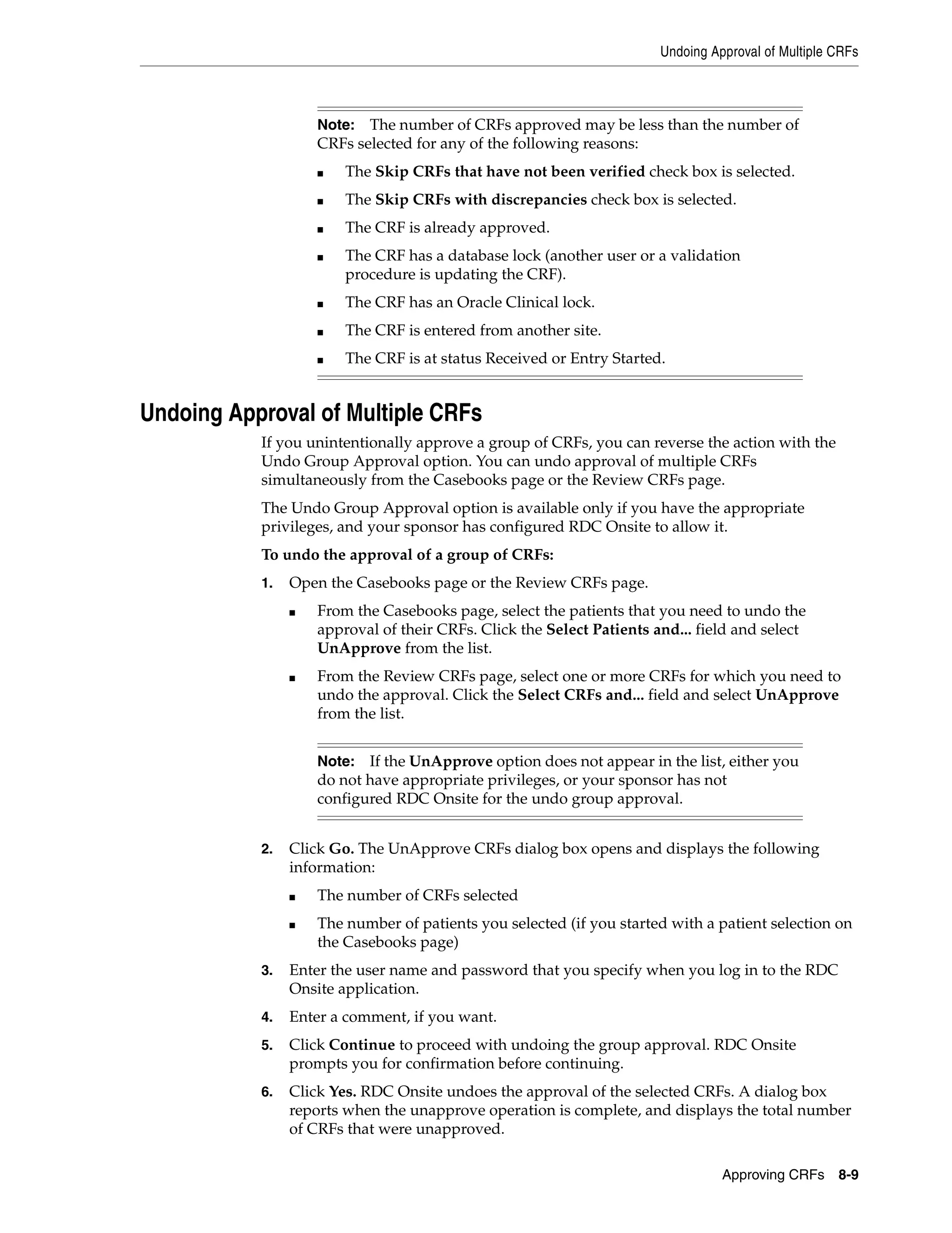 Undoing Approval of Multiple CRFs Approving CRFs 8-9 Undoing Approval of Multiple CRFs If you unintentionally approve a group of CRFs, you can reverse the action with the Undo Group Approval option. You can undo approval of multiple CRFs simultaneously from the Casebooks page or the Review CRFs page. The Undo Group Approval option is available only if you have the appropriate privileges, and your sponsor has configured RDC Onsite to allow it. To undo the approval of a group of CRFs: 1. Open the Casebooks page or the Review CRFs page. ■ From the Casebooks page, select the patients that you need to undo the approval of their CRFs. Click the Select Patients and... field and select UnApprove from the list. ■ From the Review CRFs page, select one or more CRFs for which you need to undo the approval. Click the Select CRFs and... field and select UnApprove from the list. 2. Click Go. The UnApprove CRFs dialog box opens and displays the following information: ■ The number of CRFs selected ■ The number of patients you selected (if you started with a patient selection on the Casebooks page) 3. Enter the user name and password that you specify when you log in to the RDC Onsite application. 4. Enter a comment, if you want. 5. Click Continue to proceed with undoing the group approval. RDC Onsite prompts you for confirmation before continuing. 6. Click Yes. RDC Onsite undoes the approval of the selected CRFs. A dialog box reports when the unapprove operation is complete, and displays the total number of CRFs that were unapproved. Note: The number of CRFs approved may be less than the number of CRFs selected for any of the following reasons: ■ The Skip CRFs that have not been verified check box is selected. ■ The Skip CRFs with discrepancies check box is selected. ■ The CRF is already approved. ■ The CRF has a database lock (another user or a validation procedure is updating the CRF). ■ The CRF has an Oracle Clinical lock. ■ The CRF is entered from another site. ■ The CRF is at status Received or Entry Started. Note: If the UnApprove option does not appear in the list, either you do not have appropriate privileges, or your sponsor has not configured RDC Onsite for the undo group approval. 