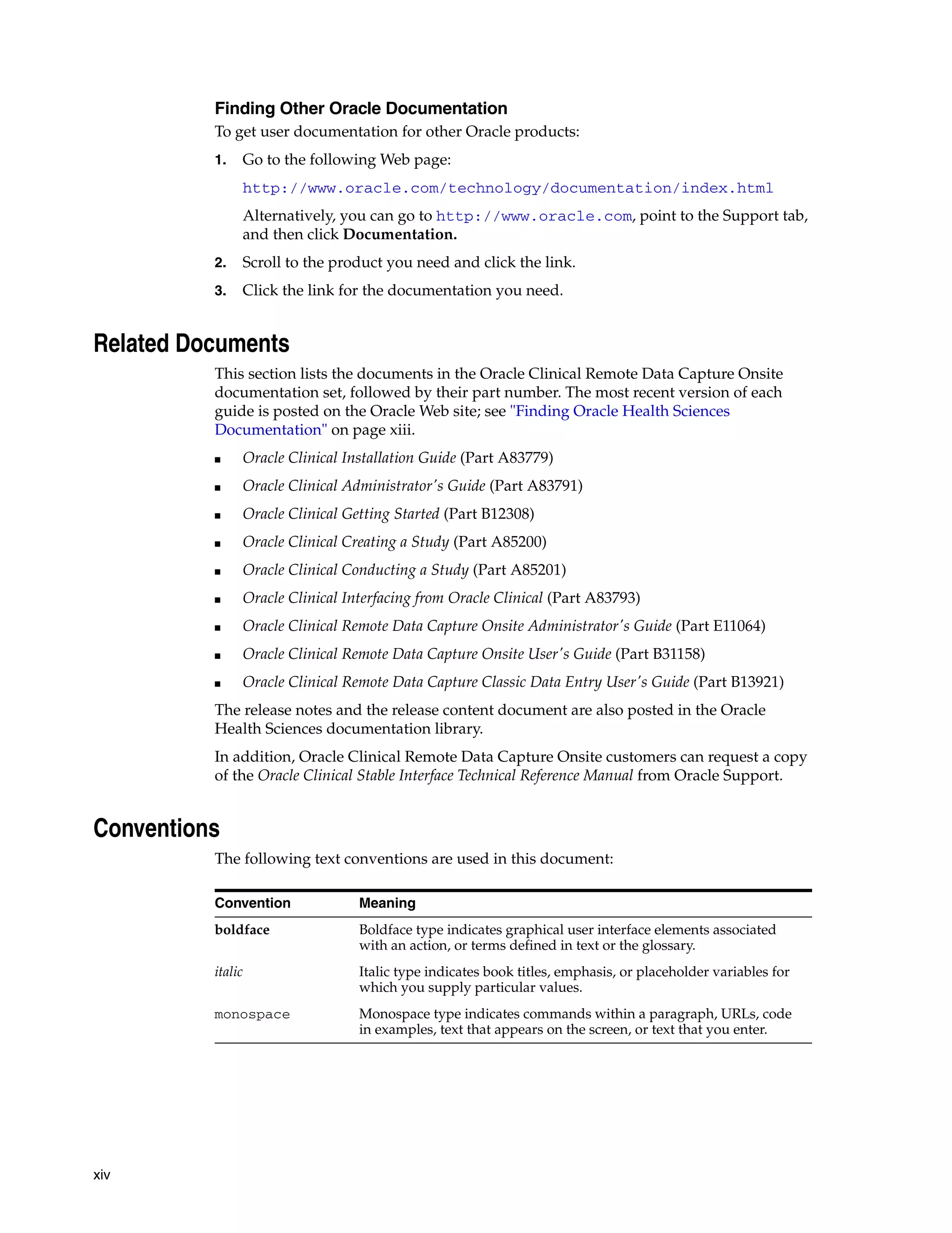 xiv Finding Other Oracle Documentation To get user documentation for other Oracle products: 1. Go to the following Web page: http://www.oracle.com/technology/documentation/index.html Alternatively, you can go to http://www.oracle.com, point to the Support tab, and then click Documentation. 2. Scroll to the product you need and click the link. 3. Click the link for the documentation you need. Related Documents This section lists the documents in the Oracle Clinical Remote Data Capture Onsite documentation set, followed by their part number. The most recent version of each guide is posted on the Oracle Web site; see "Finding Oracle Health Sciences Documentation" on page xiii. ■ Oracle Clinical Installation Guide (Part A83779) ■ Oracle Clinical Administrator's Guide (Part A83791) ■ Oracle Clinical Getting Started (Part B12308) ■ Oracle Clinical Creating a Study (Part A85200) ■ Oracle Clinical Conducting a Study (Part A85201) ■ Oracle Clinical Interfacing from Oracle Clinical (Part A83793) ■ Oracle Clinical Remote Data Capture Onsite Administrator's Guide (Part E11064) ■ Oracle Clinical Remote Data Capture Onsite User's Guide (Part B31158) ■ Oracle Clinical Remote Data Capture Classic Data Entry User's Guide (Part B13921) The release notes and the release content document are also posted in the Oracle Health Sciences documentation library. In addition, Oracle Clinical Remote Data Capture Onsite customers can request a copy of the Oracle Clinical Stable Interface Technical Reference Manual from Oracle Support. Conventions The following text conventions are used in this document: Convention Meaning boldface Boldface type indicates graphical user interface elements associated with an action, or terms defined in text or the glossary. italic Italic type indicates book titles, emphasis, or placeholder variables for which you supply particular values. monospace Monospace type indicates commands within a paragraph, URLs, code in examples, text that appears on the screen, or text that you enter. 