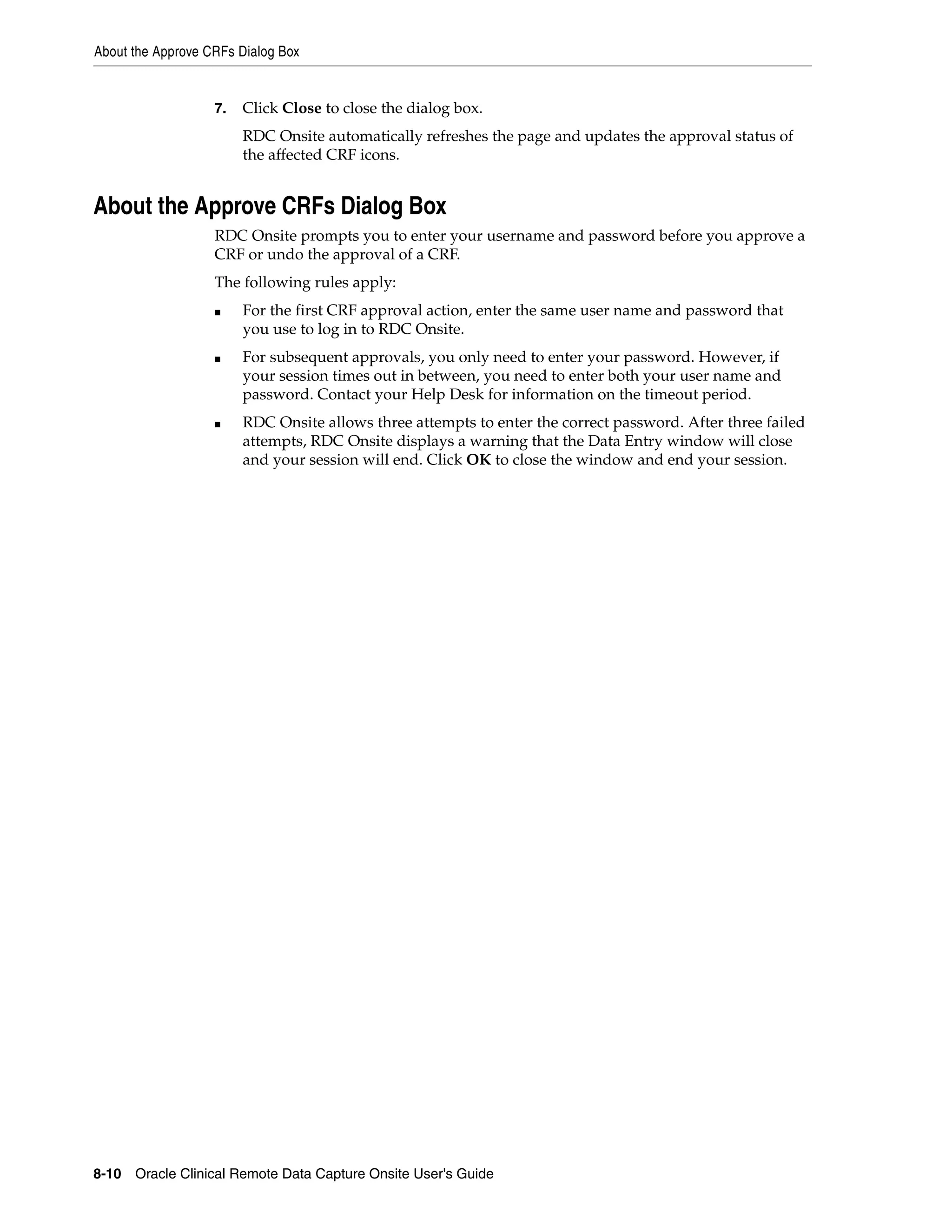 About the Approve CRFs Dialog Box 8-10 Oracle Clinical Remote Data Capture Onsite User's Guide 7. Click Close to close the dialog box. RDC Onsite automatically refreshes the page and updates the approval status of the affected CRF icons. About the Approve CRFs Dialog Box RDC Onsite prompts you to enter your username and password before you approve a CRF or undo the approval of a CRF. The following rules apply: ■ For the first CRF approval action, enter the same user name and password that you use to log in to RDC Onsite. ■ For subsequent approvals, you only need to enter your password. However, if your session times out in between, you need to enter both your user name and password. Contact your Help Desk for information on the timeout period. ■ RDC Onsite allows three attempts to enter the correct password. After three failed attempts, RDC Onsite displays a warning that the Data Entry window will close and your session will end. Click OK to close the window and end your session. 