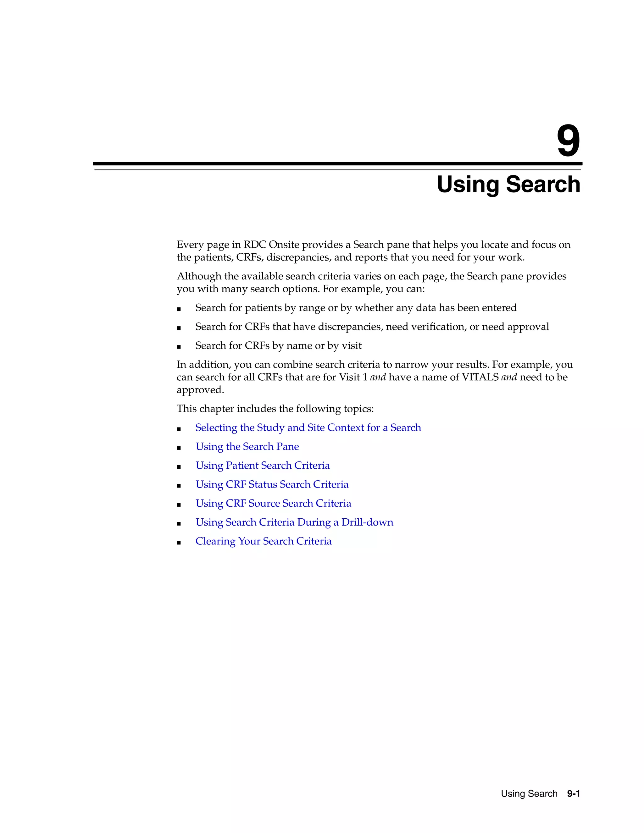 9 Using Search 9-1 9Using Search Every page in RDC Onsite provides a Search pane that helps you locate and focus on the patients, CRFs, discrepancies, and reports that you need for your work. Although the available search criteria varies on each page, the Search pane provides you with many search options. For example, you can: ■ Search for patients by range or by whether any data has been entered ■ Search for CRFs that have discrepancies, need verification, or need approval ■ Search for CRFs by name or by visit In addition, you can combine search criteria to narrow your results. For example, you can search for all CRFs that are for Visit 1 and have a name of VITALS and need to be approved. This chapter includes the following topics: ■ Selecting the Study and Site Context for a Search ■ Using the Search Pane ■ Using Patient Search Criteria ■ Using CRF Status Search Criteria ■ Using CRF Source Search Criteria ■ Using Search Criteria During a Drill-down ■ Clearing Your Search Criteria 