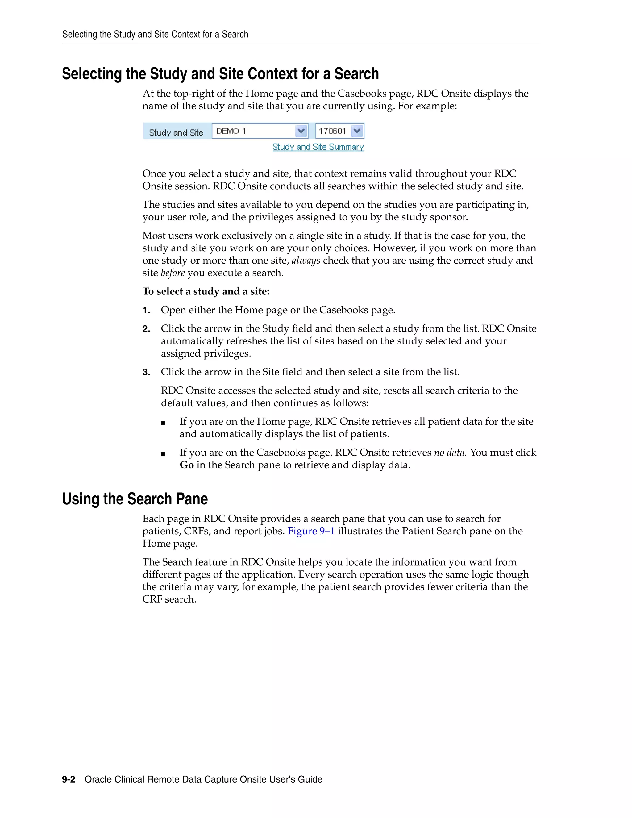 Selecting the Study and Site Context for a Search 9-2 Oracle Clinical Remote Data Capture Onsite User's Guide Selecting the Study and Site Context for a Search At the top-right of the Home page and the Casebooks page, RDC Onsite displays the name of the study and site that you are currently using. For example: Once you select a study and site, that context remains valid throughout your RDC Onsite session. RDC Onsite conducts all searches within the selected study and site. The studies and sites available to you depend on the studies you are participating in, your user role, and the privileges assigned to you by the study sponsor. Most users work exclusively on a single site in a study. If that is the case for you, the study and site you work on are your only choices. However, if you work on more than one study or more than one site, always check that you are using the correct study and site before you execute a search. To select a study and a site: 1. Open either the Home page or the Casebooks page. 2. Click the arrow in the Study field and then select a study from the list. RDC Onsite automatically refreshes the list of sites based on the study selected and your assigned privileges. 3. Click the arrow in the Site field and then select a site from the list. RDC Onsite accesses the selected study and site, resets all search criteria to the default values, and then continues as follows: ■ If you are on the Home page, RDC Onsite retrieves all patient data for the site and automatically displays the list of patients. ■ If you are on the Casebooks page, RDC Onsite retrieves no data. You must click Go in the Search pane to retrieve and display data. Using the Search Pane Each page in RDC Onsite provides a search pane that you can use to search for patients, CRFs, and report jobs. Figure 9–1 illustrates the Patient Search pane on the Home page. The Search feature in RDC Onsite helps you locate the information you want from different pages of the application. Every search operation uses the same logic though the criteria may vary, for example, the patient search provides fewer criteria than the CRF search. 