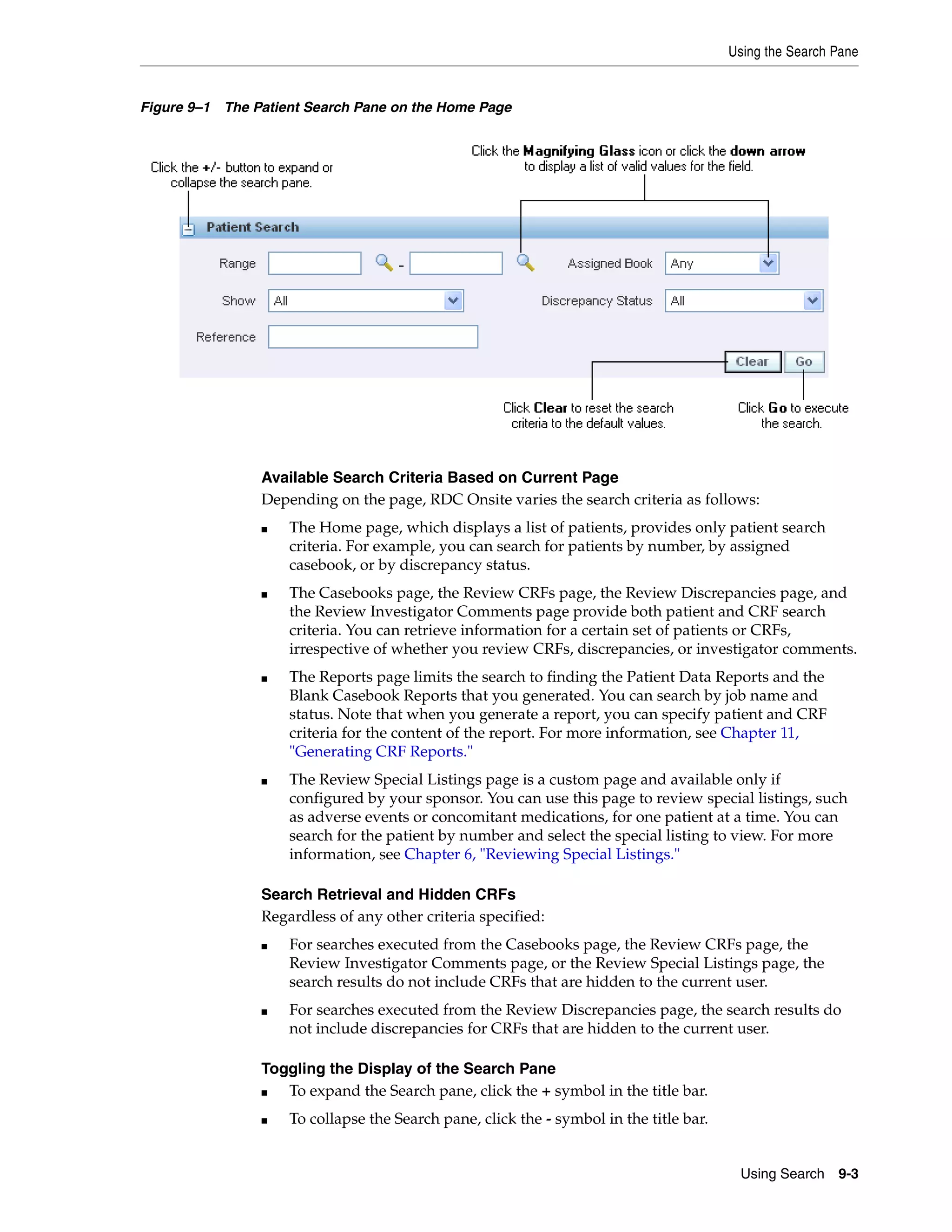 Using the Search Pane Using Search 9-3 Figure 9–1 The Patient Search Pane on the Home Page Available Search Criteria Based on Current Page Depending on the page, RDC Onsite varies the search criteria as follows: ■ The Home page, which displays a list of patients, provides only patient search criteria. For example, you can search for patients by number, by assigned casebook, or by discrepancy status. ■ The Casebooks page, the Review CRFs page, the Review Discrepancies page, and the Review Investigator Comments page provide both patient and CRF search criteria. You can retrieve information for a certain set of patients or CRFs, irrespective of whether you review CRFs, discrepancies, or investigator comments. ■ The Reports page limits the search to finding the Patient Data Reports and the Blank Casebook Reports that you generated. You can search by job name and status. Note that when you generate a report, you can specify patient and CRF criteria for the content of the report. For more information, see Chapter 11, "Generating CRF Reports." ■ The Review Special Listings page is a custom page and available only if configured by your sponsor. You can use this page to review special listings, such as adverse events or concomitant medications, for one patient at a time. You can search for the patient by number and select the special listing to view. For more information, see Chapter 6, "Reviewing Special Listings." Search Retrieval and Hidden CRFs Regardless of any other criteria specified: ■ For searches executed from the Casebooks page, the Review CRFs page, the Review Investigator Comments page, or the Review Special Listings page, the search results do not include CRFs that are hidden to the current user. ■ For searches executed from the Review Discrepancies page, the search results do not include discrepancies for CRFs that are hidden to the current user. Toggling the Display of the Search Pane ■ To expand the Search pane, click the + symbol in the title bar. ■ To collapse the Search pane, click the - symbol in the title bar. 