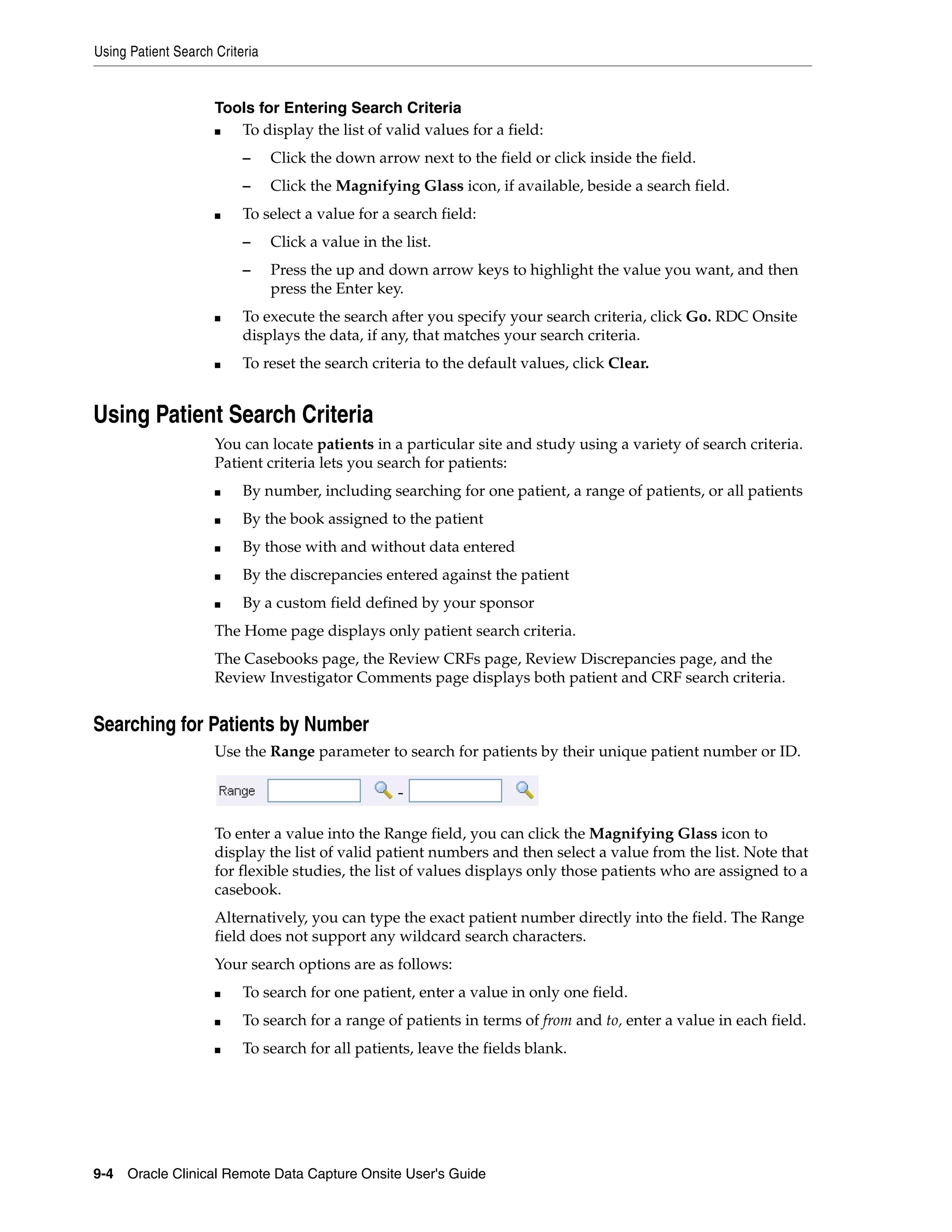 Using Patient Search Criteria 9-4 Oracle Clinical Remote Data Capture Onsite User's Guide Tools for Entering Search Criteria ■ To display the list of valid values for a field: – Click the down arrow next to the field or click inside the field. – Click the Magnifying Glass icon, if available, beside a search field. ■ To select a value for a search field: – Click a value in the list. – Press the up and down arrow keys to highlight the value you want, and then press the Enter key. ■ To execute the search after you specify your search criteria, click Go. RDC Onsite displays the data, if any, that matches your search criteria. ■ To reset the search criteria to the default values, click Clear. Using Patient Search Criteria You can locate patients in a particular site and study using a variety of search criteria. Patient criteria lets you search for patients: ■ By number, including searching for one patient, a range of patients, or all patients ■ By the book assigned to the patient ■ By those with and without data entered ■ By the discrepancies entered against the patient ■ By a custom field defined by your sponsor The Home page displays only patient search criteria. The Casebooks page, the Review CRFs page, Review Discrepancies page, and the Review Investigator Comments page displays both patient and CRF search criteria. Searching for Patients by Number Use the Range parameter to search for patients by their unique patient number or ID. To enter a value into the Range field, you can click the Magnifying Glass icon to display the list of valid patient numbers and then select a value from the list. Note that for flexible studies, the list of values displays only those patients who are assigned to a casebook. Alternatively, you can type the exact patient number directly into the field. The Range field does not support any wildcard search characters. Your search options are as follows: ■ To search for one patient, enter a value in only one field. ■ To search for a range of patients in terms of from and to, enter a value in each field. ■ To search for all patients, leave the fields blank. 