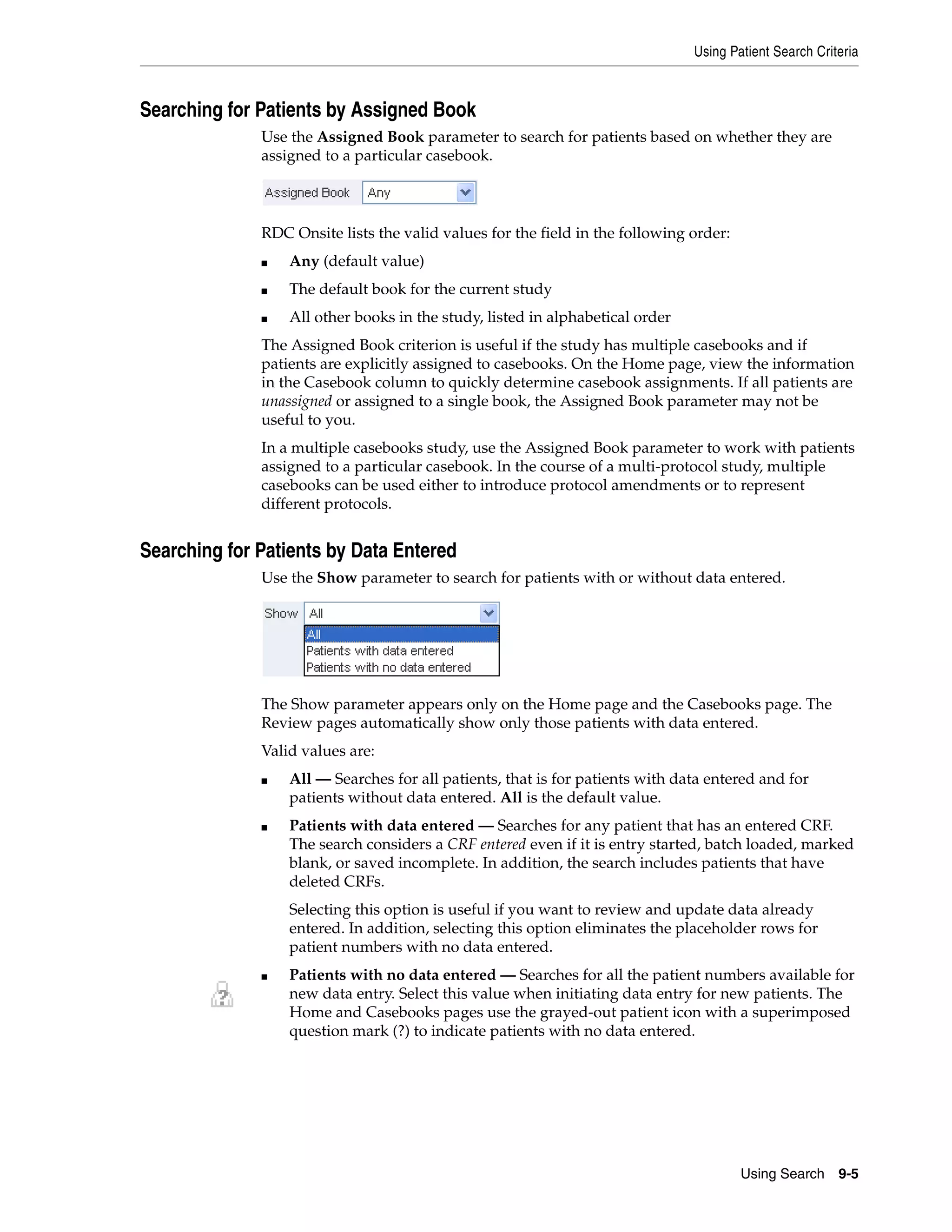 Using Patient Search Criteria Using Search 9-5 Searching for Patients by Assigned Book Use the Assigned Book parameter to search for patients based on whether they are assigned to a particular casebook. RDC Onsite lists the valid values for the field in the following order: ■ Any (default value) ■ The default book for the current study ■ All other books in the study, listed in alphabetical order The Assigned Book criterion is useful if the study has multiple casebooks and if patients are explicitly assigned to casebooks. On the Home page, view the information in the Casebook column to quickly determine casebook assignments. If all patients are unassigned or assigned to a single book, the Assigned Book parameter may not be useful to you. In a multiple casebooks study, use the Assigned Book parameter to work with patients assigned to a particular casebook. In the course of a multi-protocol study, multiple casebooks can be used either to introduce protocol amendments or to represent different protocols. Searching for Patients by Data Entered Use the Show parameter to search for patients with or without data entered. The Show parameter appears only on the Home page and the Casebooks page. The Review pages automatically show only those patients with data entered. Valid values are: ■ All — Searches for all patients, that is for patients with data entered and for patients without data entered. All is the default value. ■ Patients with data entered — Searches for any patient that has an entered CRF. The search considers a CRF entered even if it is entry started, batch loaded, marked blank, or saved incomplete. In addition, the search includes patients that have deleted CRFs. Selecting this option is useful if you want to review and update data already entered. In addition, selecting this option eliminates the placeholder rows for patient numbers with no data entered. ■ Patients with no data entered — Searches for all the patient numbers available for new data entry. Select this value when initiating data entry for new patients. The Home and Casebooks pages use the grayed-out patient icon with a superimposed question mark (?) to indicate patients with no data entered. 
