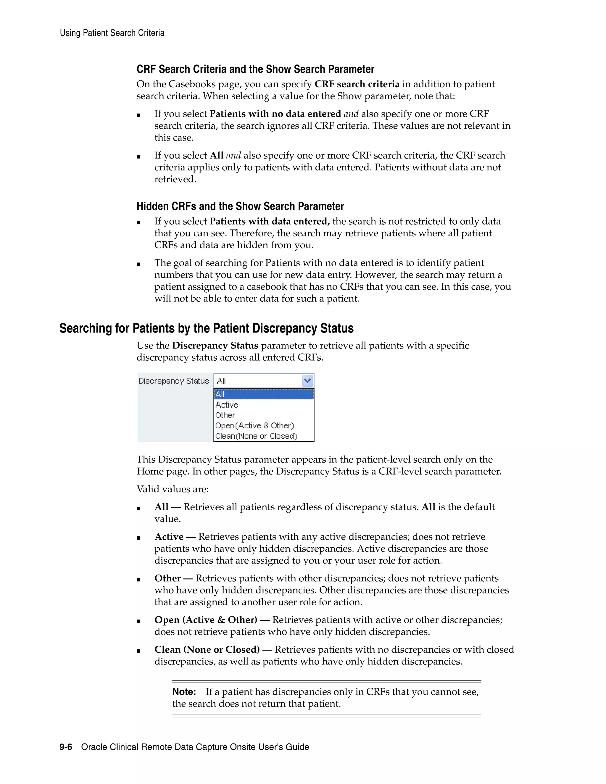 Using Patient Search Criteria 9-6 Oracle Clinical Remote Data Capture Onsite User's Guide CRF Search Criteria and the Show Search Parameter On the Casebooks page, you can specify CRF search criteria in addition to patient search criteria. When selecting a value for the Show parameter, note that: ■ If you select Patients with no data entered and also specify one or more CRF search criteria, the search ignores all CRF criteria. These values are not relevant in this case. ■ If you select All and also specify one or more CRF search criteria, the CRF search criteria applies only to patients with data entered. Patients without data are not retrieved. Hidden CRFs and the Show Search Parameter ■ If you select Patients with data entered, the search is not restricted to only data that you can see. Therefore, the search may retrieve patients where all patient CRFs and data are hidden from you. ■ The goal of searching for Patients with no data entered is to identify patient numbers that you can use for new data entry. However, the search may return a patient assigned to a casebook that has no CRFs that you can see. In this case, you will not be able to enter data for such a patient. Searching for Patients by the Patient Discrepancy Status Use the Discrepancy Status parameter to retrieve all patients with a specific discrepancy status across all entered CRFs. This Discrepancy Status parameter appears in the patient-level search only on the Home page. In other pages, the Discrepancy Status is a CRF-level search parameter. Valid values are: ■ All — Retrieves all patients regardless of discrepancy status. All is the default value. ■ Active — Retrieves patients with any active discrepancies; does not retrieve patients who have only hidden discrepancies. Active discrepancies are those discrepancies that are assigned to you or your user role for action. ■ Other — Retrieves patients with other discrepancies; does not retrieve patients who have only hidden discrepancies. Other discrepancies are those discrepancies that are assigned to another user role for action. ■ Open (Active & Other) — Retrieves patients with active or other discrepancies; does not retrieve patients who have only hidden discrepancies. ■ Clean (None or Closed) — Retrieves patients with no discrepancies or with closed discrepancies, as well as patients who have only hidden discrepancies. Note: If a patient has discrepancies only in CRFs that you cannot see, the search does not return that patient. 