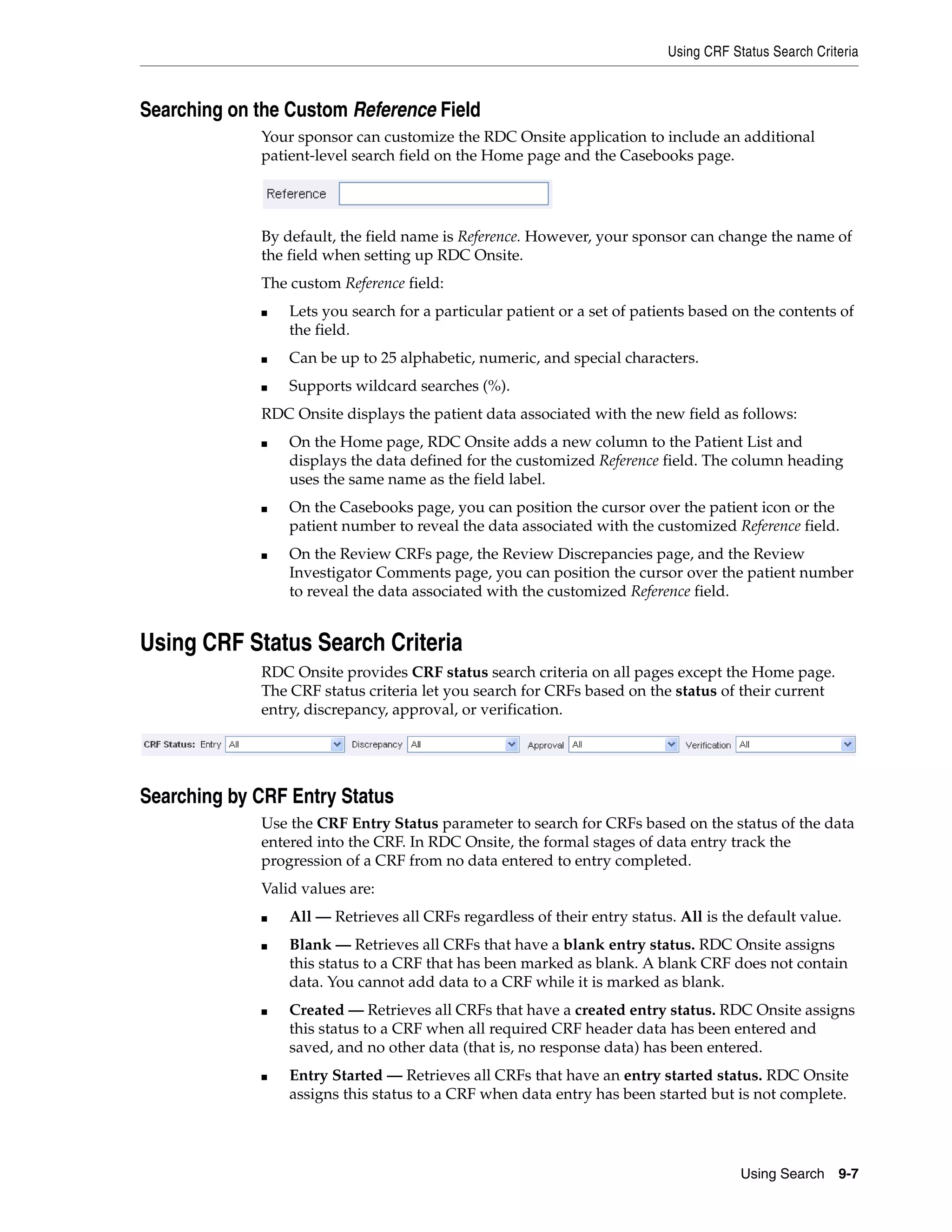 Using CRF Status Search Criteria Using Search 9-7 Searching on the Custom Reference Field Your sponsor can customize the RDC Onsite application to include an additional patient-level search field on the Home page and the Casebooks page. By default, the field name is Reference. However, your sponsor can change the name of the field when setting up RDC Onsite. The custom Reference field: ■ Lets you search for a particular patient or a set of patients based on the contents of the field. ■ Can be up to 25 alphabetic, numeric, and special characters. ■ Supports wildcard searches (%). RDC Onsite displays the patient data associated with the new field as follows: ■ On the Home page, RDC Onsite adds a new column to the Patient List and displays the data defined for the customized Reference field. The column heading uses the same name as the field label. ■ On the Casebooks page, you can position the cursor over the patient icon or the patient number to reveal the data associated with the customized Reference field. ■ On the Review CRFs page, the Review Discrepancies page, and the Review Investigator Comments page, you can position the cursor over the patient number to reveal the data associated with the customized Reference field. Using CRF Status Search Criteria RDC Onsite provides CRF status search criteria on all pages except the Home page. The CRF status criteria let you search for CRFs based on the status of their current entry, discrepancy, approval, or verification. Searching by CRF Entry Status Use the CRF Entry Status parameter to search for CRFs based on the status of the data entered into the CRF. In RDC Onsite, the formal stages of data entry track the progression of a CRF from no data entered to entry completed. Valid values are: ■ All — Retrieves all CRFs regardless of their entry status. All is the default value. ■ Blank — Retrieves all CRFs that have a blank entry status. RDC Onsite assigns this status to a CRF that has been marked as blank. A blank CRF does not contain data. You cannot add data to a CRF while it is marked as blank. ■ Created — Retrieves all CRFs that have a created entry status. RDC Onsite assigns this status to a CRF when all required CRF header data has been entered and saved, and no other data (that is, no response data) has been entered. ■ Entry Started — Retrieves all CRFs that have an entry started status. RDC Onsite assigns this status to a CRF when data entry has been started but is not complete. 