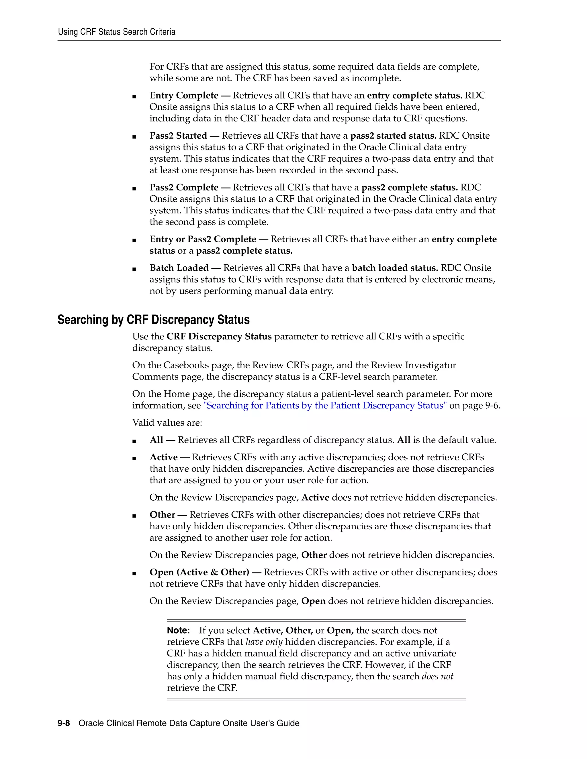 Using CRF Status Search Criteria 9-8 Oracle Clinical Remote Data Capture Onsite User's Guide For CRFs that are assigned this status, some required data fields are complete, while some are not. The CRF has been saved as incomplete. ■ Entry Complete — Retrieves all CRFs that have an entry complete status. RDC Onsite assigns this status to a CRF when all required fields have been entered, including data in the CRF header data and response data to CRF questions. ■ Pass2 Started — Retrieves all CRFs that have a pass2 started status. RDC Onsite assigns this status to a CRF that originated in the Oracle Clinical data entry system. This status indicates that the CRF requires a two-pass data entry and that at least one response has been recorded in the second pass. ■ Pass2 Complete — Retrieves all CRFs that have a pass2 complete status. RDC Onsite assigns this status to a CRF that originated in the Oracle Clinical data entry system. This status indicates that the CRF required a two-pass data entry and that the second pass is complete. ■ Entry or Pass2 Complete — Retrieves all CRFs that have either an entry complete status or a pass2 complete status. ■ Batch Loaded — Retrieves all CRFs that have a batch loaded status. RDC Onsite assigns this status to CRFs with response data that is entered by electronic means, not by users performing manual data entry. Searching by CRF Discrepancy Status Use the CRF Discrepancy Status parameter to retrieve all CRFs with a specific discrepancy status. On the Casebooks page, the Review CRFs page, and the Review Investigator Comments page, the discrepancy status is a CRF-level search parameter. On the Home page, the discrepancy status a patient-level search parameter. For more information, see "Searching for Patients by the Patient Discrepancy Status" on page 9-6. Valid values are: ■ All — Retrieves all CRFs regardless of discrepancy status. All is the default value. ■ Active — Retrieves CRFs with any active discrepancies; does not retrieve CRFs that have only hidden discrepancies. Active discrepancies are those discrepancies that are assigned to you or your user role for action. On the Review Discrepancies page, Active does not retrieve hidden discrepancies. ■ Other — Retrieves CRFs with other discrepancies; does not retrieve CRFs that have only hidden discrepancies. Other discrepancies are those discrepancies that are assigned to another user role for action. On the Review Discrepancies page, Other does not retrieve hidden discrepancies. ■ Open (Active & Other) — Retrieves CRFs with active or other discrepancies; does not retrieve CRFs that have only hidden discrepancies. On the Review Discrepancies page, Open does not retrieve hidden discrepancies. Note: If you select Active, Other, or Open, the search does not retrieve CRFs that have only hidden discrepancies. For example, if a CRF has a hidden manual field discrepancy and an active univariate discrepancy, then the search retrieves the CRF. However, if the CRF has only a hidden manual field discrepancy, then the search does not retrieve the CRF. 