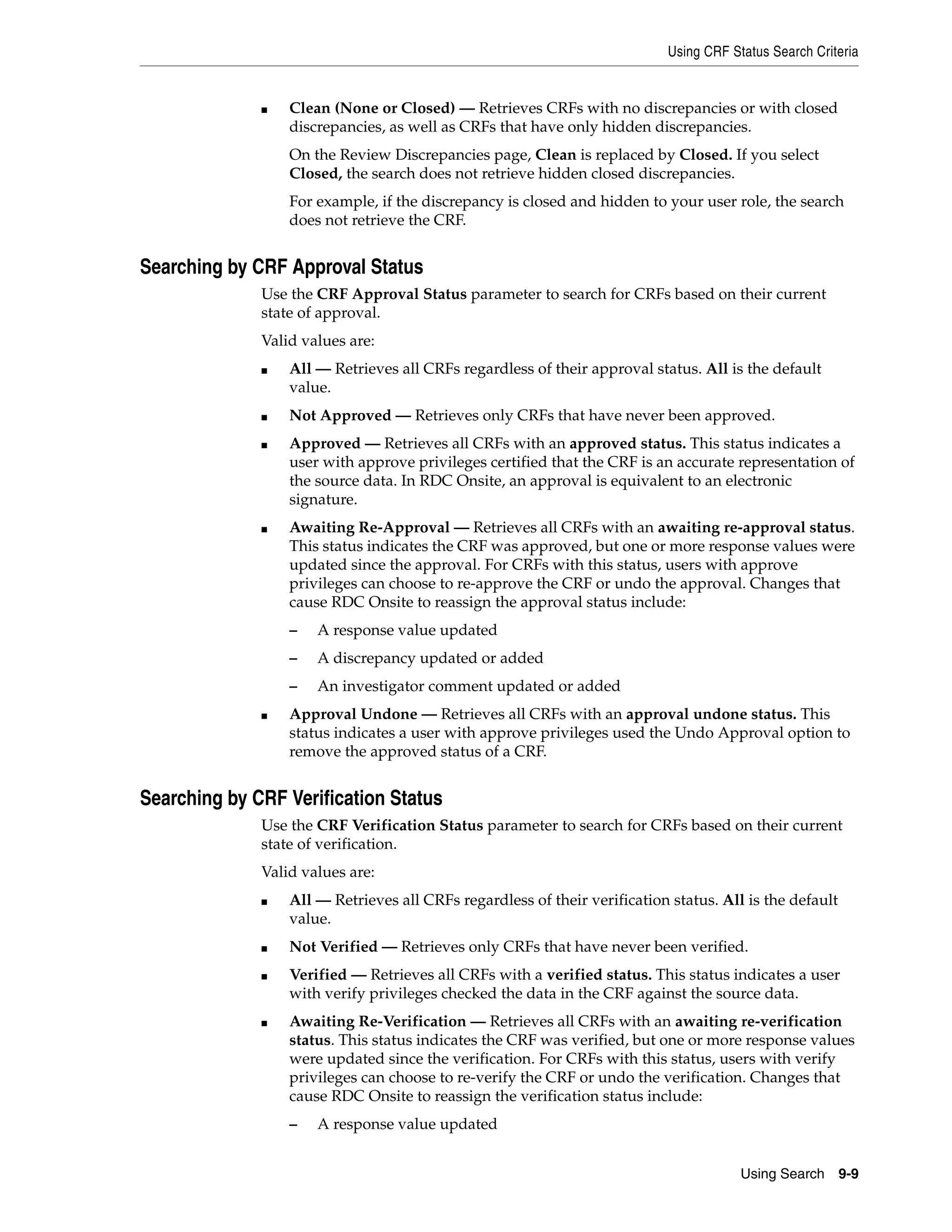 Using CRF Status Search Criteria Using Search 9-9 ■ Clean (None or Closed) — Retrieves CRFs with no discrepancies or with closed discrepancies, as well as CRFs that have only hidden discrepancies. On the Review Discrepancies page, Clean is replaced by Closed. If you select Closed, the search does not retrieve hidden closed discrepancies. For example, if the discrepancy is closed and hidden to your user role, the search does not retrieve the CRF. Searching by CRF Approval Status Use the CRF Approval Status parameter to search for CRFs based on their current state of approval. Valid values are: ■ All — Retrieves all CRFs regardless of their approval status. All is the default value. ■ Not Approved — Retrieves only CRFs that have never been approved. ■ Approved — Retrieves all CRFs with an approved status. This status indicates a user with approve privileges certified that the CRF is an accurate representation of the source data. In RDC Onsite, an approval is equivalent to an electronic signature. ■ Awaiting Re-Approval — Retrieves all CRFs with an awaiting re-approval status. This status indicates the CRF was approved, but one or more response values were updated since the approval. For CRFs with this status, users with approve privileges can choose to re-approve the CRF or undo the approval. Changes that cause RDC Onsite to reassign the approval status include: – A response value updated – A discrepancy updated or added – An investigator comment updated or added ■ Approval Undone — Retrieves all CRFs with an approval undone status. This status indicates a user with approve privileges used the Undo Approval option to remove the approved status of a CRF. Searching by CRF Verification Status Use the CRF Verification Status parameter to search for CRFs based on their current state of verification. Valid values are: ■ All — Retrieves all CRFs regardless of their verification status. All is the default value. ■ Not Verified — Retrieves only CRFs that have never been verified. ■ Verified — Retrieves all CRFs with a verified status. This status indicates a user with verify privileges checked the data in the CRF against the source data. ■ Awaiting Re-Verification — Retrieves all CRFs with an awaiting re-verification status. This status indicates the CRF was verified, but one or more response values were updated since the verification. For CRFs with this status, users with verify privileges can choose to re-verify the CRF or undo the verification. Changes that cause RDC Onsite to reassign the verification status include: – A response value updated 