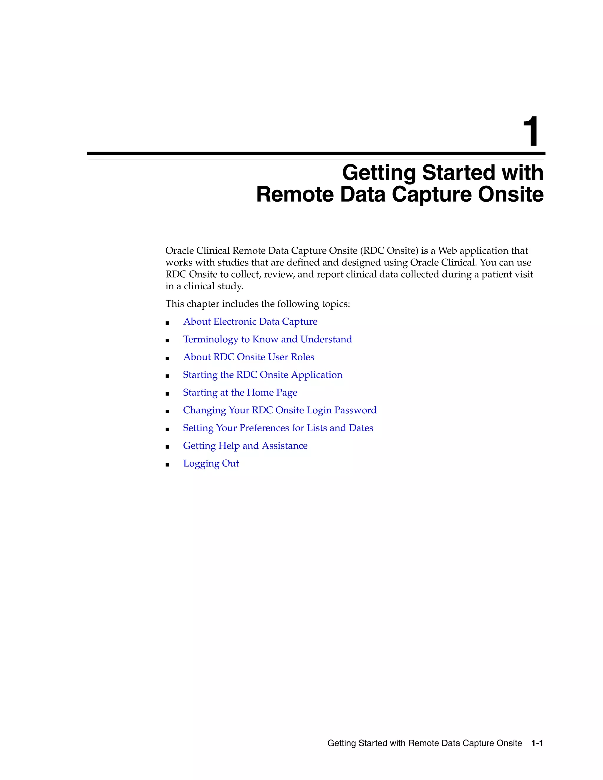 1 Getting Started with Remote Data Capture Onsite 1-1 1Getting Started with Remote Data Capture Onsite Oracle Clinical Remote Data Capture Onsite (RDC Onsite) is a Web application that works with studies that are defined and designed using Oracle Clinical. You can use RDC Onsite to collect, review, and report clinical data collected during a patient visit in a clinical study. This chapter includes the following topics: ■ About Electronic Data Capture ■ Terminology to Know and Understand ■ About RDC Onsite User Roles ■ Starting the RDC Onsite Application ■ Starting at the Home Page ■ Changing Your RDC Onsite Login Password ■ Setting Your Preferences for Lists and Dates ■ Getting Help and Assistance ■ Logging Out 