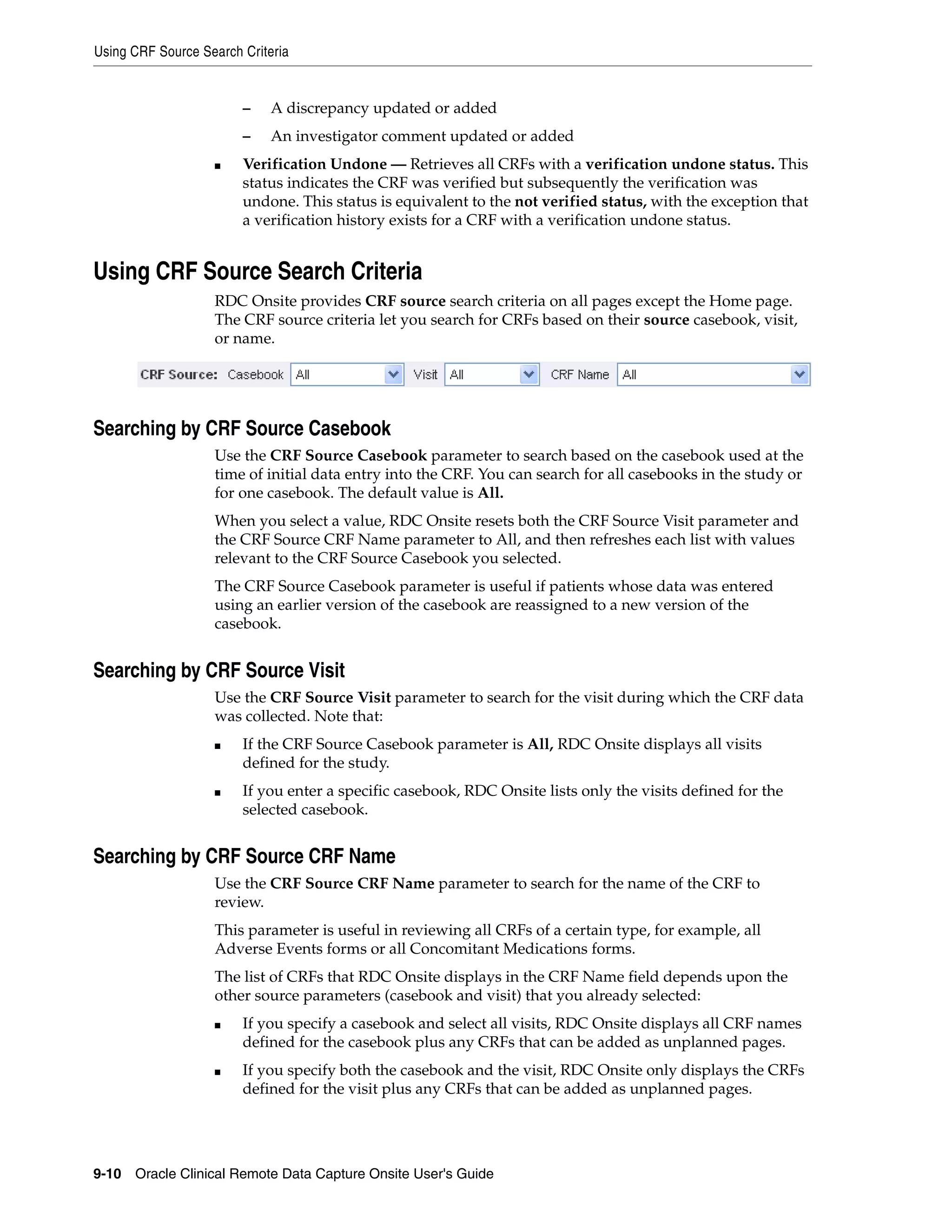 Using CRF Source Search Criteria 9-10 Oracle Clinical Remote Data Capture Onsite User's Guide – A discrepancy updated or added – An investigator comment updated or added ■ Verification Undone — Retrieves all CRFs with a verification undone status. This status indicates the CRF was verified but subsequently the verification was undone. This status is equivalent to the not verified status, with the exception that a verification history exists for a CRF with a verification undone status. Using CRF Source Search Criteria RDC Onsite provides CRF source search criteria on all pages except the Home page. The CRF source criteria let you search for CRFs based on their source casebook, visit, or name. Searching by CRF Source Casebook Use the CRF Source Casebook parameter to search based on the casebook used at the time of initial data entry into the CRF. You can search for all casebooks in the study or for one casebook. The default value is All. When you select a value, RDC Onsite resets both the CRF Source Visit parameter and the CRF Source CRF Name parameter to All, and then refreshes each list with values relevant to the CRF Source Casebook you selected. The CRF Source Casebook parameter is useful if patients whose data was entered using an earlier version of the casebook are reassigned to a new version of the casebook. Searching by CRF Source Visit Use the CRF Source Visit parameter to search for the visit during which the CRF data was collected. Note that: ■ If the CRF Source Casebook parameter is All, RDC Onsite displays all visits defined for the study. ■ If you enter a specific casebook, RDC Onsite lists only the visits defined for the selected casebook. Searching by CRF Source CRF Name Use the CRF Source CRF Name parameter to search for the name of the CRF to review. This parameter is useful in reviewing all CRFs of a certain type, for example, all Adverse Events forms or all Concomitant Medications forms. The list of CRFs that RDC Onsite displays in the CRF Name field depends upon the other source parameters (casebook and visit) that you already selected: ■ If you specify a casebook and select all visits, RDC Onsite displays all CRF names defined for the casebook plus any CRFs that can be added as unplanned pages. ■ If you specify both the casebook and the visit, RDC Onsite only displays the CRFs defined for the visit plus any CRFs that can be added as unplanned pages. 