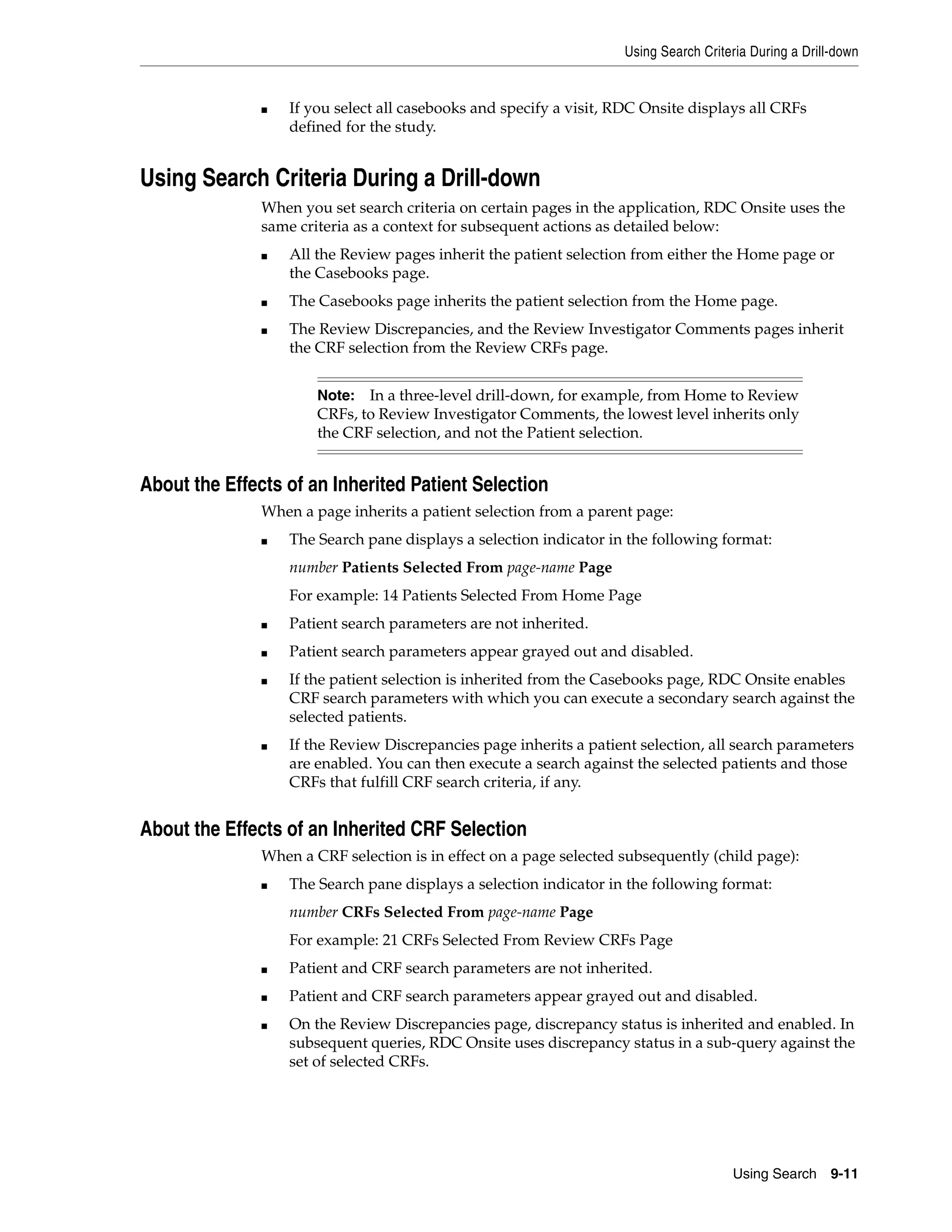 Using Search Criteria During a Drill-down Using Search 9-11 ■ If you select all casebooks and specify a visit, RDC Onsite displays all CRFs defined for the study. Using Search Criteria During a Drill-down When you set search criteria on certain pages in the application, RDC Onsite uses the same criteria as a context for subsequent actions as detailed below: ■ All the Review pages inherit the patient selection from either the Home page or the Casebooks page. ■ The Casebooks page inherits the patient selection from the Home page. ■ The Review Discrepancies, and the Review Investigator Comments pages inherit the CRF selection from the Review CRFs page. About the Effects of an Inherited Patient Selection When a page inherits a patient selection from a parent page: ■ The Search pane displays a selection indicator in the following format: number Patients Selected From page-name Page For example: 14 Patients Selected From Home Page ■ Patient search parameters are not inherited. ■ Patient search parameters appear grayed out and disabled. ■ If the patient selection is inherited from the Casebooks page, RDC Onsite enables CRF search parameters with which you can execute a secondary search against the selected patients. ■ If the Review Discrepancies page inherits a patient selection, all search parameters are enabled. You can then execute a search against the selected patients and those CRFs that fulfill CRF search criteria, if any. About the Effects of an Inherited CRF Selection When a CRF selection is in effect on a page selected subsequently (child page): ■ The Search pane displays a selection indicator in the following format: number CRFs Selected From page-name Page For example: 21 CRFs Selected From Review CRFs Page ■ Patient and CRF search parameters are not inherited. ■ Patient and CRF search parameters appear grayed out and disabled. ■ On the Review Discrepancies page, discrepancy status is inherited and enabled. In subsequent queries, RDC Onsite uses discrepancy status in a sub-query against the set of selected CRFs. Note: In a three-level drill-down, for example, from Home to Review CRFs, to Review Investigator Comments, the lowest level inherits only the CRF selection, and not the Patient selection. 