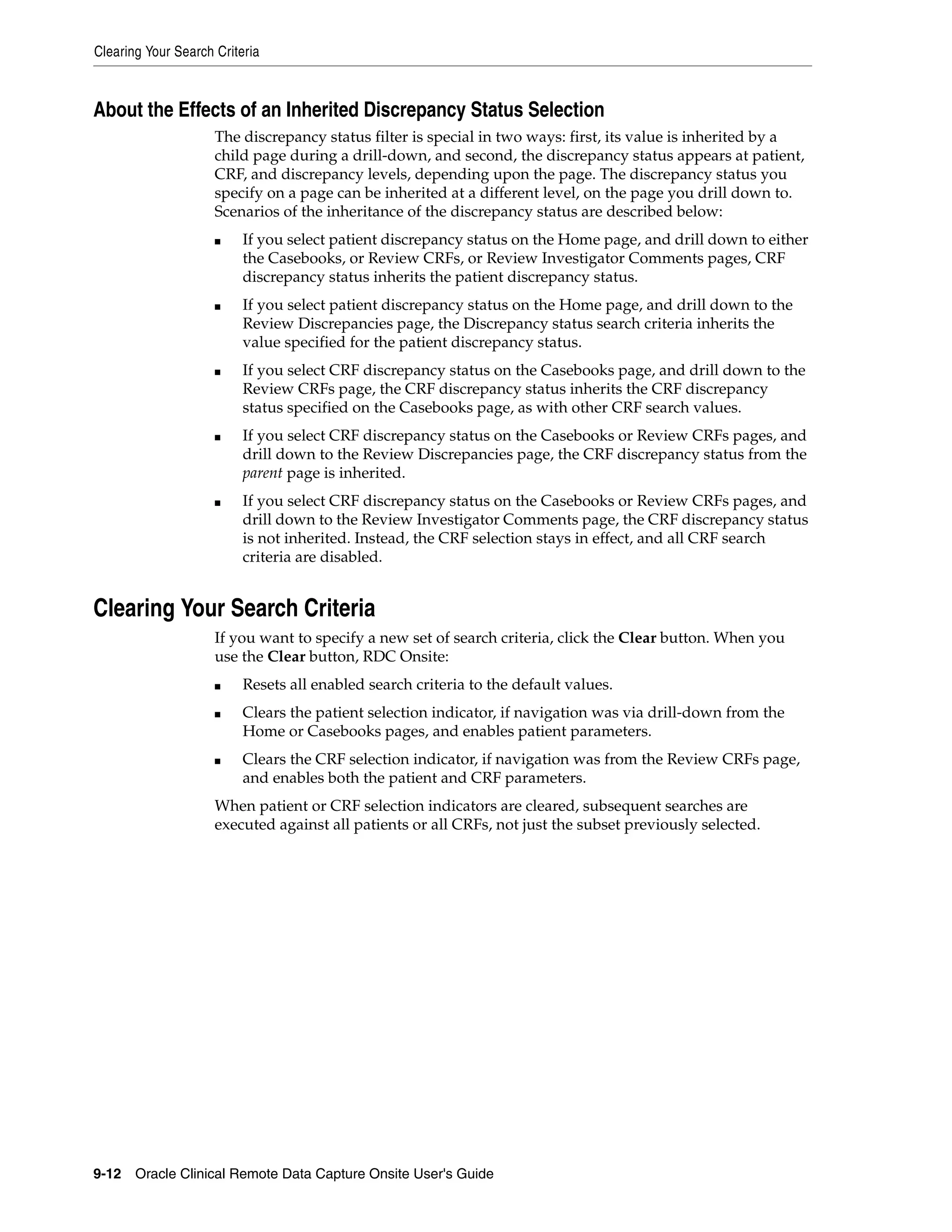Clearing Your Search Criteria 9-12 Oracle Clinical Remote Data Capture Onsite User's Guide About the Effects of an Inherited Discrepancy Status Selection The discrepancy status filter is special in two ways: first, its value is inherited by a child page during a drill-down, and second, the discrepancy status appears at patient, CRF, and discrepancy levels, depending upon the page. The discrepancy status you specify on a page can be inherited at a different level, on the page you drill down to. Scenarios of the inheritance of the discrepancy status are described below: ■ If you select patient discrepancy status on the Home page, and drill down to either the Casebooks, or Review CRFs, or Review Investigator Comments pages, CRF discrepancy status inherits the patient discrepancy status. ■ If you select patient discrepancy status on the Home page, and drill down to the Review Discrepancies page, the Discrepancy status search criteria inherits the value specified for the patient discrepancy status. ■ If you select CRF discrepancy status on the Casebooks page, and drill down to the Review CRFs page, the CRF discrepancy status inherits the CRF discrepancy status specified on the Casebooks page, as with other CRF search values. ■ If you select CRF discrepancy status on the Casebooks or Review CRFs pages, and drill down to the Review Discrepancies page, the CRF discrepancy status from the parent page is inherited. ■ If you select CRF discrepancy status on the Casebooks or Review CRFs pages, and drill down to the Review Investigator Comments page, the CRF discrepancy status is not inherited. Instead, the CRF selection stays in effect, and all CRF search criteria are disabled. Clearing Your Search Criteria If you want to specify a new set of search criteria, click the Clear button. When you use the Clear button, RDC Onsite: ■ Resets all enabled search criteria to the default values. ■ Clears the patient selection indicator, if navigation was via drill-down from the Home or Casebooks pages, and enables patient parameters. ■ Clears the CRF selection indicator, if navigation was from the Review CRFs page, and enables both the patient and CRF parameters. When patient or CRF selection indicators are cleared, subsequent searches are executed against all patients or all CRFs, not just the subset previously selected. 