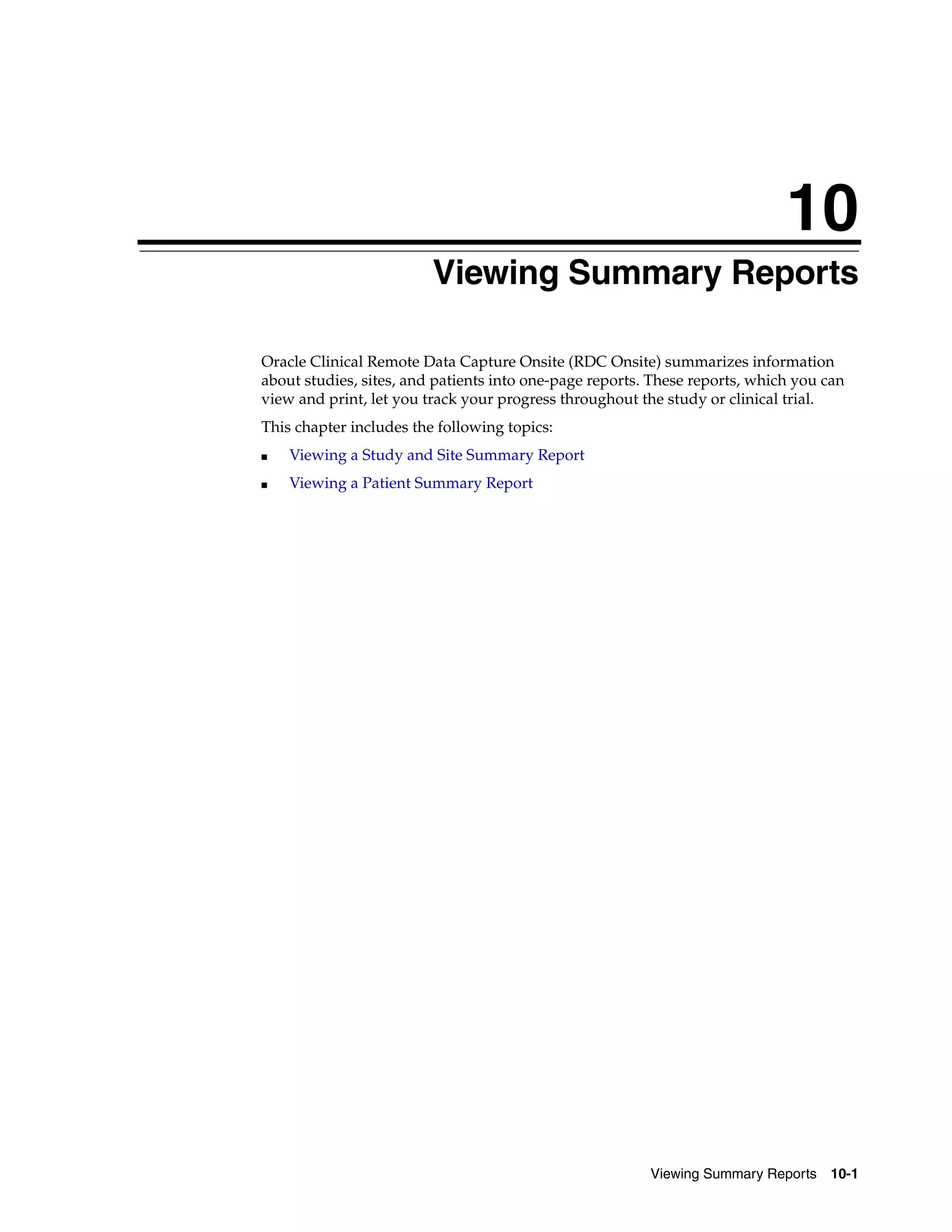 10 Viewing Summary Reports 10-1 10Viewing Summary Reports Oracle Clinical Remote Data Capture Onsite (RDC Onsite) summarizes information about studies, sites, and patients into one-page reports. These reports, which you can view and print, let you track your progress throughout the study or clinical trial. This chapter includes the following topics: ■ Viewing a Study and Site Summary Report ■ Viewing a Patient Summary Report 