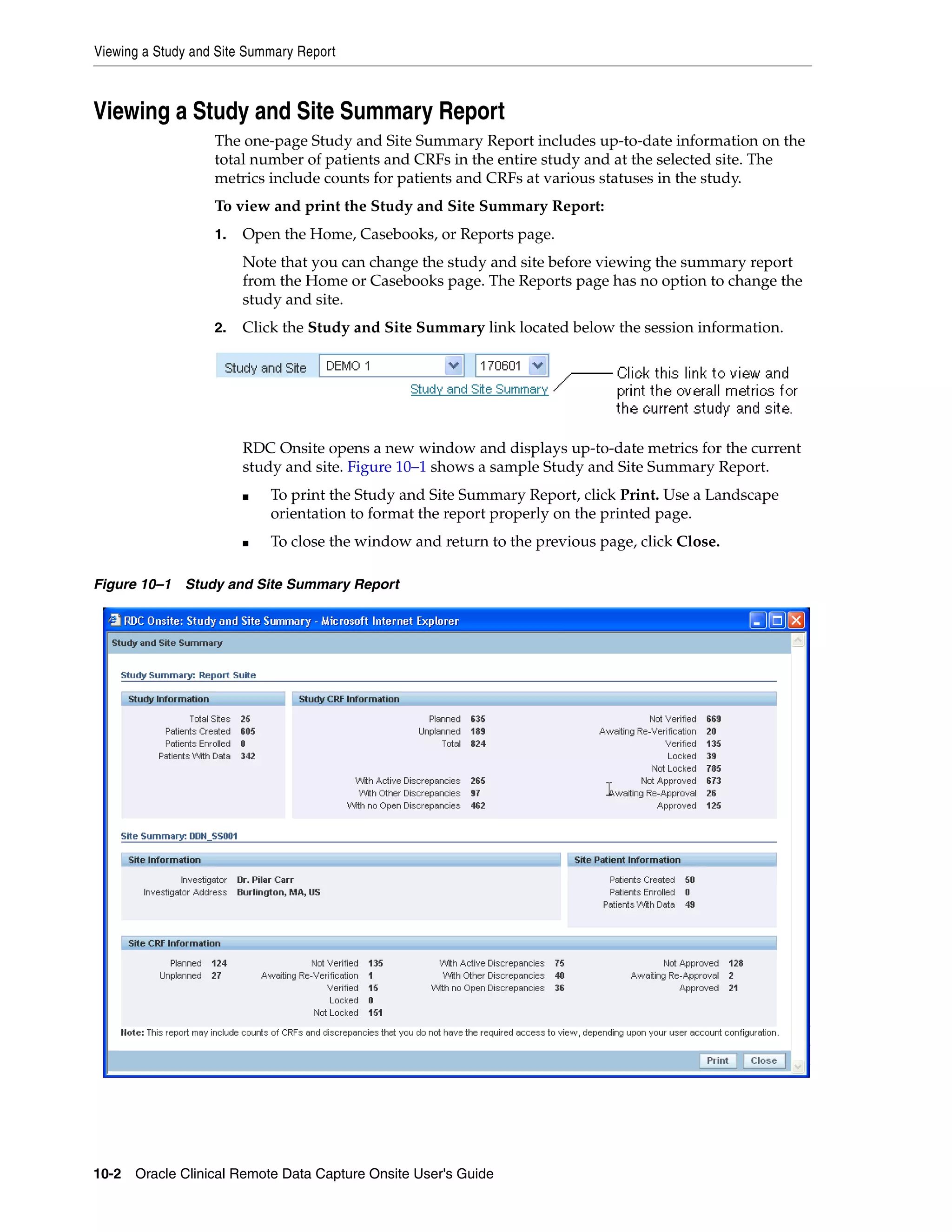 Viewing a Study and Site Summary Report 10-2 Oracle Clinical Remote Data Capture Onsite User's Guide Viewing a Study and Site Summary Report The one-page Study and Site Summary Report includes up-to-date information on the total number of patients and CRFs in the entire study and at the selected site. The metrics include counts for patients and CRFs at various statuses in the study. To view and print the Study and Site Summary Report: 1. Open the Home, Casebooks, or Reports page. Note that you can change the study and site before viewing the summary report from the Home or Casebooks page. The Reports page has no option to change the study and site. 2. Click the Study and Site Summary link located below the session information. RDC Onsite opens a new window and displays up-to-date metrics for the current study and site. Figure 10–1 shows a sample Study and Site Summary Report. ■ To print the Study and Site Summary Report, click Print. Use a Landscape orientation to format the report properly on the printed page. ■ To close the window and return to the previous page, click Close. Figure 10–1 Study and Site Summary Report 