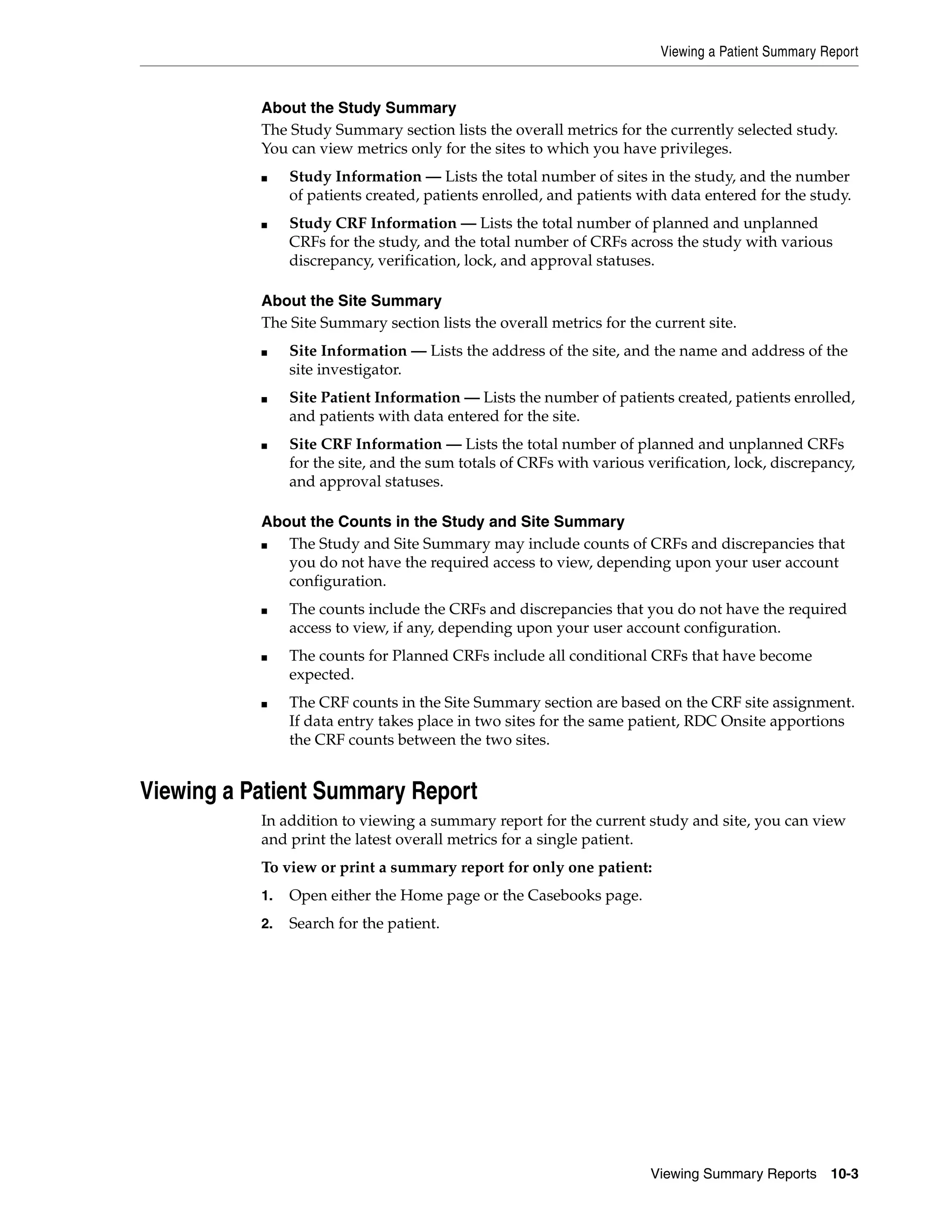 Viewing a Patient Summary Report Viewing Summary Reports 10-3 About the Study Summary The Study Summary section lists the overall metrics for the currently selected study. You can view metrics only for the sites to which you have privileges. ■ Study Information — Lists the total number of sites in the study, and the number of patients created, patients enrolled, and patients with data entered for the study. ■ Study CRF Information — Lists the total number of planned and unplanned CRFs for the study, and the total number of CRFs across the study with various discrepancy, verification, lock, and approval statuses. About the Site Summary The Site Summary section lists the overall metrics for the current site. ■ Site Information — Lists the address of the site, and the name and address of the site investigator. ■ Site Patient Information — Lists the number of patients created, patients enrolled, and patients with data entered for the site. ■ Site CRF Information — Lists the total number of planned and unplanned CRFs for the site, and the sum totals of CRFs with various verification, lock, discrepancy, and approval statuses. About the Counts in the Study and Site Summary ■ The Study and Site Summary may include counts of CRFs and discrepancies that you do not have the required access to view, depending upon your user account configuration. ■ The counts include the CRFs and discrepancies that you do not have the required access to view, if any, depending upon your user account configuration. ■ The counts for Planned CRFs include all conditional CRFs that have become expected. ■ The CRF counts in the Site Summary section are based on the CRF site assignment. If data entry takes place in two sites for the same patient, RDC Onsite apportions the CRF counts between the two sites. Viewing a Patient Summary Report In addition to viewing a summary report for the current study and site, you can view and print the latest overall metrics for a single patient. To view or print a summary report for only one patient: 1. Open either the Home page or the Casebooks page. 2. Search for the patient. 