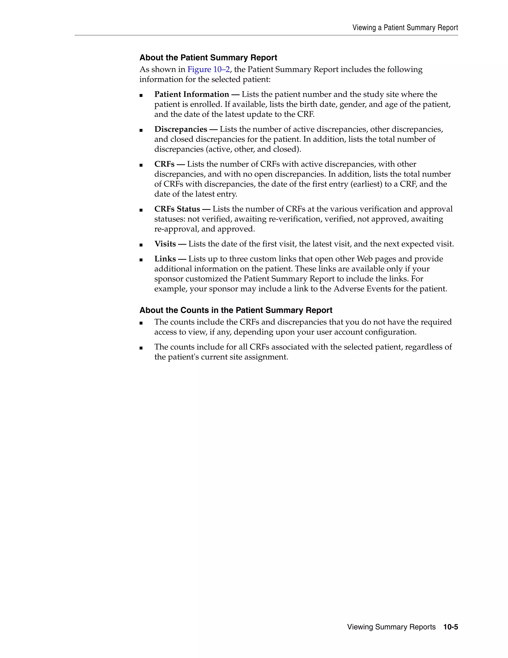Viewing a Patient Summary Report Viewing Summary Reports 10-5 About the Patient Summary Report As shown in Figure 10–2, the Patient Summary Report includes the following information for the selected patient: ■ Patient Information — Lists the patient number and the study site where the patient is enrolled. If available, lists the birth date, gender, and age of the patient, and the date of the latest update to the CRF. ■ Discrepancies — Lists the number of active discrepancies, other discrepancies, and closed discrepancies for the patient. In addition, lists the total number of discrepancies (active, other, and closed). ■ CRFs — Lists the number of CRFs with active discrepancies, with other discrepancies, and with no open discrepancies. In addition, lists the total number of CRFs with discrepancies, the date of the first entry (earliest) to a CRF, and the date of the latest entry. ■ CRFs Status — Lists the number of CRFs at the various verification and approval statuses: not verified, awaiting re-verification, verified, not approved, awaiting re-approval, and approved. ■ Visits — Lists the date of the first visit, the latest visit, and the next expected visit. ■ Links — Lists up to three custom links that open other Web pages and provide additional information on the patient. These links are available only if your sponsor customized the Patient Summary Report to include the links. For example, your sponsor may include a link to the Adverse Events for the patient. About the Counts in the Patient Summary Report ■ The counts include the CRFs and discrepancies that you do not have the required access to view, if any, depending upon your user account configuration. ■ The counts include for all CRFs associated with the selected patient, regardless of the patient's current site assignment. 