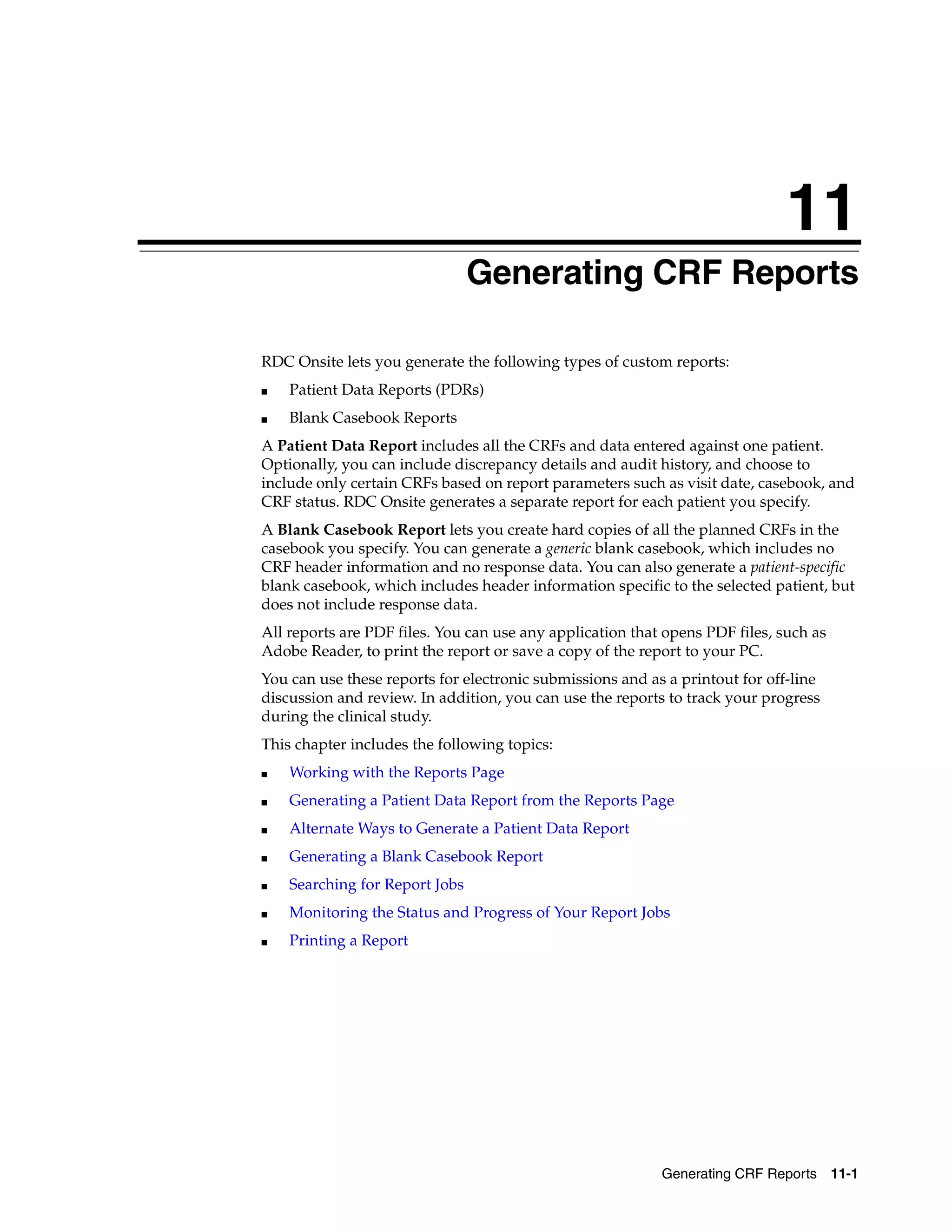 11 Generating CRF Reports 11-1 11Generating CRF Reports RDC Onsite lets you generate the following types of custom reports: ■ Patient Data Reports (PDRs) ■ Blank Casebook Reports A Patient Data Report includes all the CRFs and data entered against one patient. Optionally, you can include discrepancy details and audit history, and choose to include only certain CRFs based on report parameters such as visit date, casebook, and CRF status. RDC Onsite generates a separate report for each patient you specify. A Blank Casebook Report lets you create hard copies of all the planned CRFs in the casebook you specify. You can generate a generic blank casebook, which includes no CRF header information and no response data. You can also generate a patient-specific blank casebook, which includes header information specific to the selected patient, but does not include response data. All reports are PDF files. You can use any application that opens PDF files, such as Adobe Reader, to print the report or save a copy of the report to your PC. You can use these reports for electronic submissions and as a printout for off-line discussion and review. In addition, you can use the reports to track your progress during the clinical study. This chapter includes the following topics: ■ Working with the Reports Page ■ Generating a Patient Data Report from the Reports Page ■ Alternate Ways to Generate a Patient Data Report ■ Generating a Blank Casebook Report ■ Searching for Report Jobs ■ Monitoring the Status and Progress of Your Report Jobs ■ Printing a Report 