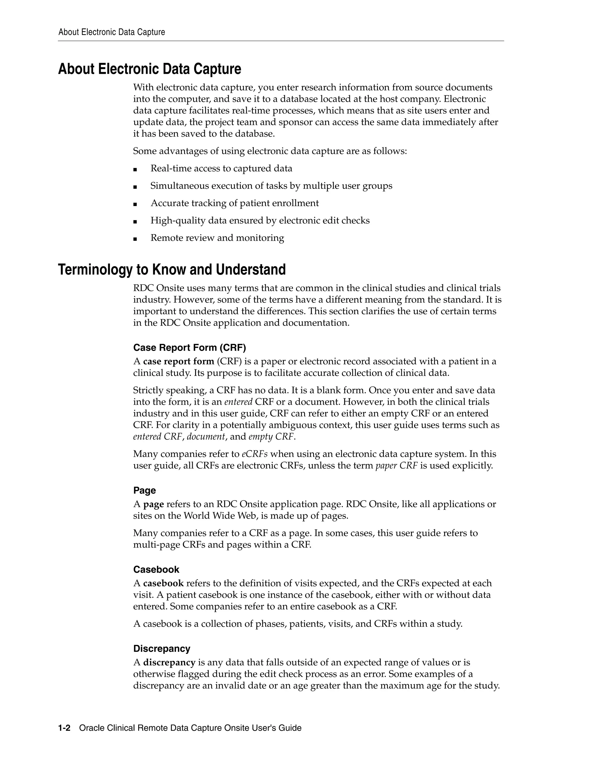 About Electronic Data Capture 1-2 Oracle Clinical Remote Data Capture Onsite User's Guide About Electronic Data Capture With electronic data capture, you enter research information from source documents into the computer, and save it to a database located at the host company. Electronic data capture facilitates real-time processes, which means that as site users enter and update data, the project team and sponsor can access the same data immediately after it has been saved to the database. Some advantages of using electronic data capture are as follows: ■ Real-time access to captured data ■ Simultaneous execution of tasks by multiple user groups ■ Accurate tracking of patient enrollment ■ High-quality data ensured by electronic edit checks ■ Remote review and monitoring Terminology to Know and Understand RDC Onsite uses many terms that are common in the clinical studies and clinical trials industry. However, some of the terms have a different meaning from the standard. It is important to understand the differences. This section clarifies the use of certain terms in the RDC Onsite application and documentation. Case Report Form (CRF) A case report form (CRF) is a paper or electronic record associated with a patient in a clinical study. Its purpose is to facilitate accurate collection of clinical data. Strictly speaking, a CRF has no data. It is a blank form. Once you enter and save data into the form, it is an entered CRF or a document. However, in both the clinical trials industry and in this user guide, CRF can refer to either an empty CRF or an entered CRF. For clarity in a potentially ambiguous context, this user guide uses terms such as entered CRF, document, and empty CRF. Many companies refer to eCRFs when using an electronic data capture system. In this user guide, all CRFs are electronic CRFs, unless the term paper CRF is used explicitly. Page A page refers to an RDC Onsite application page. RDC Onsite, like all applications or sites on the World Wide Web, is made up of pages. Many companies refer to a CRF as a page. In some cases, this user guide refers to multi-page CRFs and pages within a CRF. Casebook A casebook refers to the definition of visits expected, and the CRFs expected at each visit. A patient casebook is one instance of the casebook, either with or without data entered. Some companies refer to an entire casebook as a CRF. A casebook is a collection of phases, patients, visits, and CRFs within a study. Discrepancy A discrepancy is any data that falls outside of an expected range of values or is otherwise flagged during the edit check process as an error. Some examples of a discrepancy are an invalid date or an age greater than the maximum age for the study. 