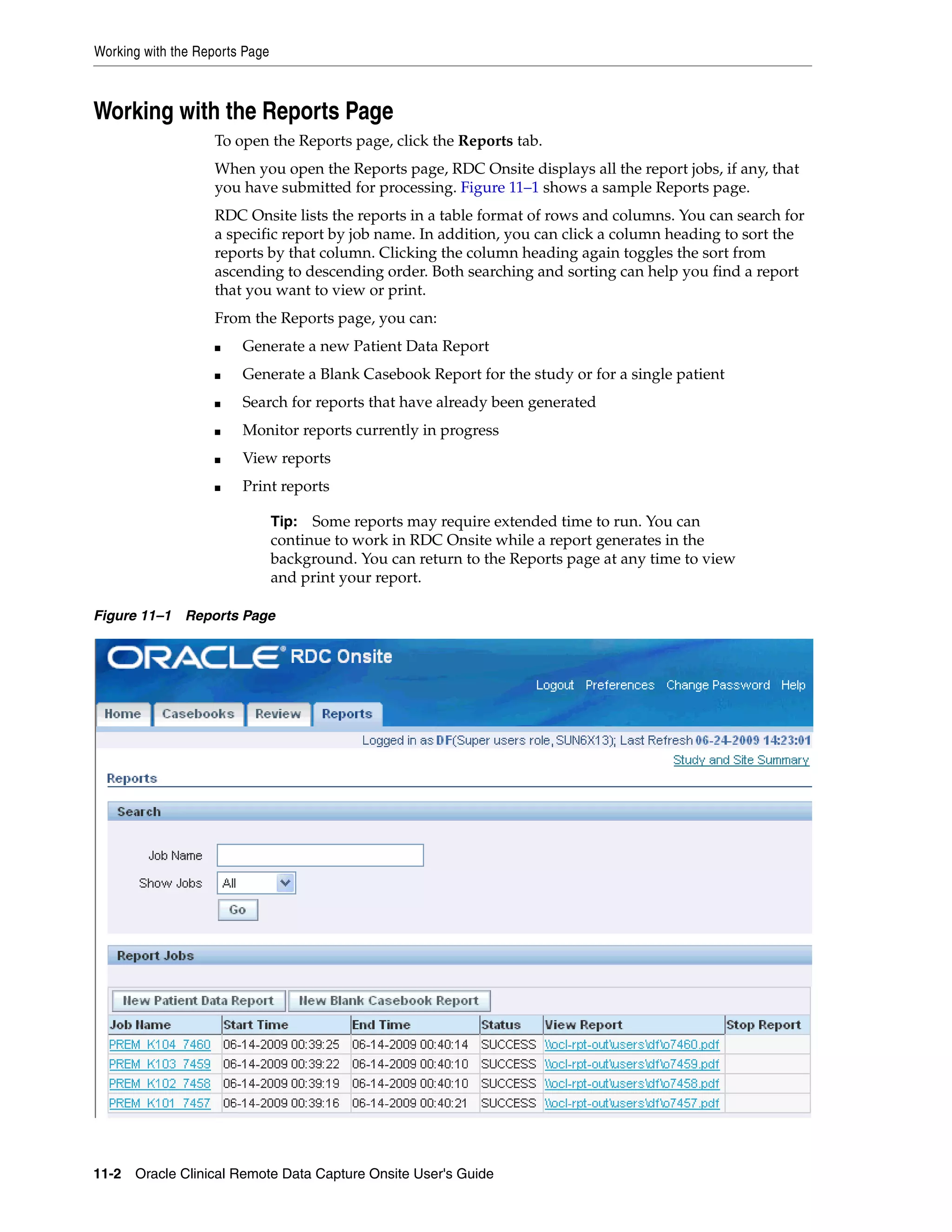 Working with the Reports Page 11-2 Oracle Clinical Remote Data Capture Onsite User's Guide Working with the Reports Page To open the Reports page, click the Reports tab. When you open the Reports page, RDC Onsite displays all the report jobs, if any, that you have submitted for processing. Figure 11–1 shows a sample Reports page. RDC Onsite lists the reports in a table format of rows and columns. You can search for a specific report by job name. In addition, you can click a column heading to sort the reports by that column. Clicking the column heading again toggles the sort from ascending to descending order. Both searching and sorting can help you find a report that you want to view or print. From the Reports page, you can: ■ Generate a new Patient Data Report ■ Generate a Blank Casebook Report for the study or for a single patient ■ Search for reports that have already been generated ■ Monitor reports currently in progress ■ View reports ■ Print reports Figure 11–1 Reports Page Tip: Some reports may require extended time to run. You can continue to work in RDC Onsite while a report generates in the background. You can return to the Reports page at any time to view and print your report. 